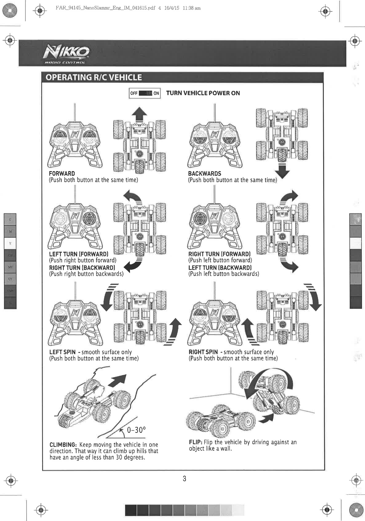Fqrllat  ffrnTPot@+ô-tFAR_94145_NanoSlammr-Ene_IM_041615.pdf  4 I6/Ul5 11:38 am.@-ô.+-,3FORWARD(Push both  button at the same time)LEFTTURN  ÍFORWARDILEFTSPIN  -smooth  surface  only(Push both button at the same time)0-300TURN VEHICLE POWER ONBACKWARDS(Push both button at the same tiRIGHTTURN  IFORWARDI(Push left button forward)LEFT  TURN  ÍBACKWARDI(Push left button backwards)OFFEEON-,ä&quot;iJi&apos;,fi,.îTåii,llJüi 1-(Push right button backwards) &apos;T+IRIGHTSPIN -smooth  surface  only(Push both button at the same time),cLtMBtNG: Keep moving the vehicle  in one  lfll:Jllf^tl:.vehicle bv driving against  andìrection.  That way it cañ climb up hills that  oÞJect  llKe a wall&apos;have an angle of less than 30 degrees.ôr+/+-+