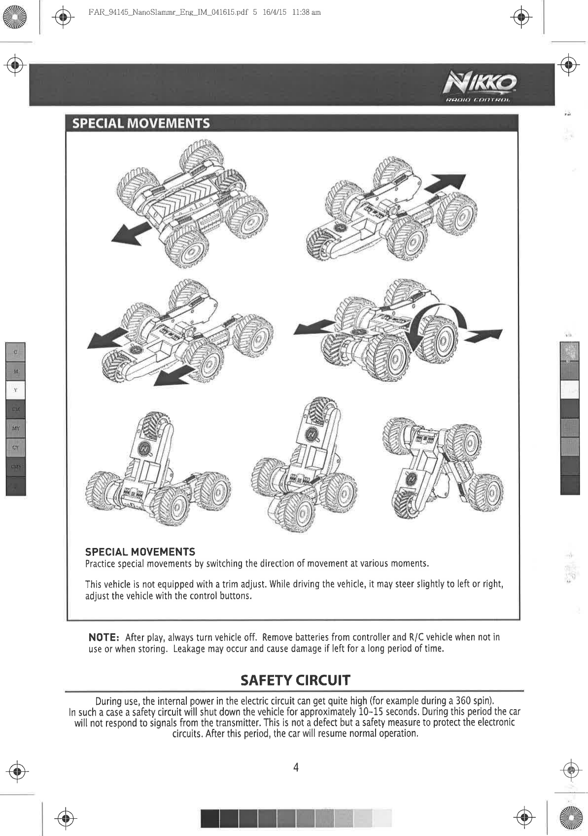 .@ô-+.-]-+{Þ}.l FAIì-94  145-NanoSlammr-Eng-IM-041615,pdf  5 16 / 4/ l5  I 1 :38  amN0TE: After  play, always turn vehicle  off. Remove  batteries  from controller and R/C  vehicle when  not inuse  or when  storing. Leakage may  occur  and cause  damage  if left for a long period  of time.SAFETY CIRCUIT.@During use,  the internal power  in the electric  circuit can get quite high (for example  during a 360 spin),ln such a case a safety  circuit will shut down  the vehicle  for approximately  10-15 seconds. During  this period  the carwill not respond  to signals  from the transmitter.  This is not a defect but a safety  measure to protect  the electroniccircuits, After this period,  the car will resume  normal operation,4.+-9Rpt)rtt  a rttl  rPf  7lSPECIAL  MOVEMENTSPractice special movements by switching the direction of movement  at various moments.This vehicle  is not equipped with a trim adjust. While driving the vehicle, it may steer slightly to left or right,adjust the vehicle  with the control  buttons.@,l-+++.l .o