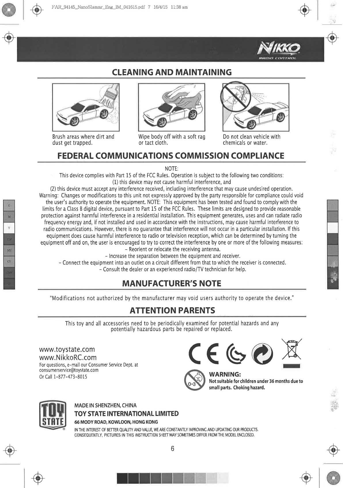 .@tái+.+,-@ FAIL94145-NanoSlammr  Ene IM 0416l5.pdf 7 16/4/15  11:38 amCLEANING AND MAINTAINING+ìiìRFFIF  &apos;ON  TRFIBrush areas where dirt anddust get trapped,FEDERAL  COMMUNICATIONS  COMMISSION COMPLIANCENOTE:This device  complies with Part 15 of the FCC  Rules,  Operation is subject to the following  two conditions:(1) this device may not cause harmful  interference, and(2) this device  must accept  any interference received,  including  interference that may cause undesired operation.Warning: Changes  or modifications  to this unit not expressly  approved by the party responsible  for compliance  could voidtheuser&apos;sauthoritytooperatetheequipment.NOTE:  ThisequipmenthasbeentestedandfoundtocomplywiththelimitsforaClassBdigitaldevice,pursuanttoPartl5oftheFCCRules.  Theselimitsaredesignedtoprovidereasonableprotection  against harmful  ínterference in a residential installation, Thìs equipment  generates,  uses and can radiate  radiofrequency energy  and, if not installed and used in accordance  with the instructions,  may cause harmful  interference  toradio communications,  However,  there is n0 guarantee  that interference willnot  occur in a part¡cular  installation,lf thisequipment  does  cause harmful  interference to radio  or television reception, which can be determined  by turning  theequipment  off and on, the user  is encouraged  to try to correct the interference by one or more  of the following  measures:- Reorient  or relocate  the receiving  antenna.- lncrease  the separation between  the equipment  and receiver,- Connect  the equipment  into an outlet on a circuit  different  from that to which the receiver  is connected.- Consult the dealer  or an experienced radio/TV  technician for help,MANUFACTURER&apos;S  NOTEWipe body off with a soft rag  Do not clean vehicle  withor tact cloth,  chemicals  or water.&quot;Modifications not authorized by the manufacturer  may void users  authority to operate the device.&quot;ATTENTION PARENTSwww,toystate.comwww.NikkoRC.comFor  questions, e-mail  our Consumer  Service Dept.  atcons u merse rvice@toystate,com0r Call 1-877-473-8015This toy and all accessories  need to be periodically  examined  for potential  hazards  and anypotentially hazardous  parts be repaired or replaced,C€ GO X@WARNING:Not suitable  for children  under 36 months due tosmall parts. Choking hazard,-+-+s+r+,ô.+-/MADE IN SHENZHEN,  CHINATOY STATE INTERNATIONAL  LIMITED66MODY ROAD, KOWLOON,  HONG  KONGlN THE  INTEREST  0F  BEITER  QUAUTY  AND  VALUE, M ARE  CONSTANTLY  |Ì\4PROV|NC  AND UPDATINC  OUR PROÐUCÍS,CONSEOUENTLY, PICTURES  IN  THIS  INS]&apos;RUCTJON  SHEET  MAY  SOMENMES  DIFFER  FROM  &apos;IHE  MODEL  ENCLOSED,-o6-o