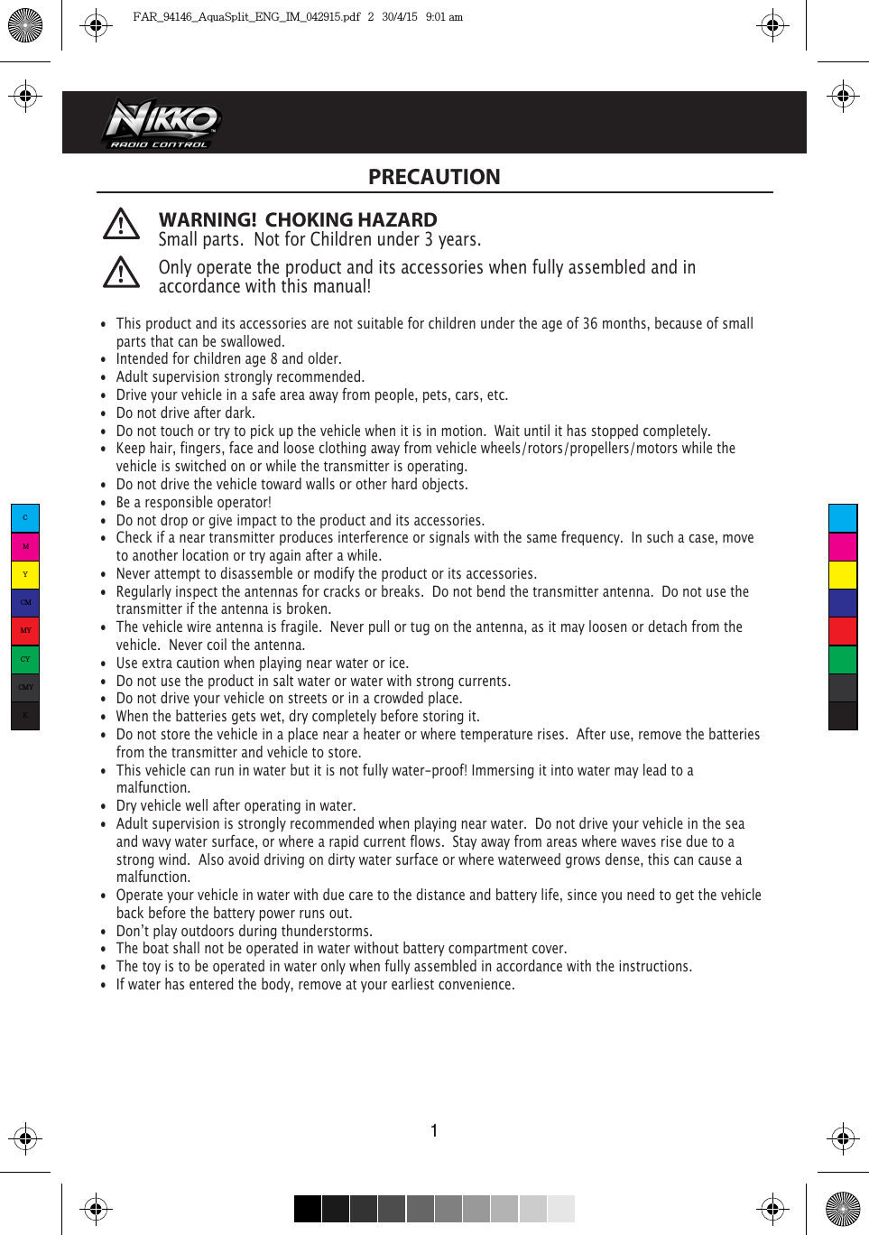 WARNING!  CHOKING HAZARDSmall parts.  Not for Children under 3 years. PRECAUTION1 •  This product and its accessories are not suitable for children under the age of 36 months, because of small    parts that can be swallowed.•  Intended for children age 8 and older.•  Adult supervision strongly recommended.•  Drive your vehicle in a safe area away from people, pets, cars, etc. •  Do not drive after dark.•  Do not touch or try to pick up the vehicle when it is in motion.  Wait until it has stopped completely.•  Keep hair, fingers, face and loose clothing away from vehicle wheels/rotors/propellers/motors while the    vehicle is switched on or while the transmitter is operating.•  Do not drive the vehicle toward walls or other hard objects.•  Be a responsible operator!•  Do not drop or give impact to the product and its accessories.•  Check if a near transmitter produces interference or signals with the same frequency.  In such a case, move    to another location or try again after a while.•  Never attempt to disassemble or modify the product or its accessories.•  Regularly inspect the antennas for cracks or breaks.  Do not bend the transmitter antenna.  Do not use the    transmitter if the antenna is broken. •  The vehicle wire antenna is fragile.  Never pull or tug on the antenna, as it may loosen or detach from the    vehicle.  Never coil the antenna.•  Use extra caution when playing near water or ice.•  Do not use the product in salt water or water with strong currents.•  Do not drive your vehicle on streets or in a crowded place.•  When the batteries gets wet, dry completely before storing it.•  Do not store the vehicle in a place near a heater or where temperature rises.  After use, remove the batteries    from the transmitter and vehicle to store.•  This vehicle can run in water but it is not fully water-proof! Immersing it into water may lead to a  malfunction. •  Dry vehicle well after operating in water.•  Adult supervision is strongly recommended when playing near water.  Do not drive your vehicle in the sea    and wavy water surface, or where a rapid current flows.  Stay away from areas where waves rise due to a    strong wind.  Also avoid driving on dirty water surface or where waterweed grows dense, this can cause a   malfunction. •  Operate your vehicle in water with due care to the distance and battery life, since you need to get the vehicle    back before the battery power runs out.•  Donʼt play outdoors during thunderstorms.•  The boat shall not be operated in water without battery compartment cover.•  The toy is to be operated in water only when fully assembled in accordance with the instructions.•  If water has entered the body, remove at your earliest convenience.Only operate the product and its accessories when fully assembled and in accordance with this manual!CMYCMMYCYCMYKFAR_94146_AquaSplit_ENG_IM_042915.pdf   2   30/4/15   9:01 am