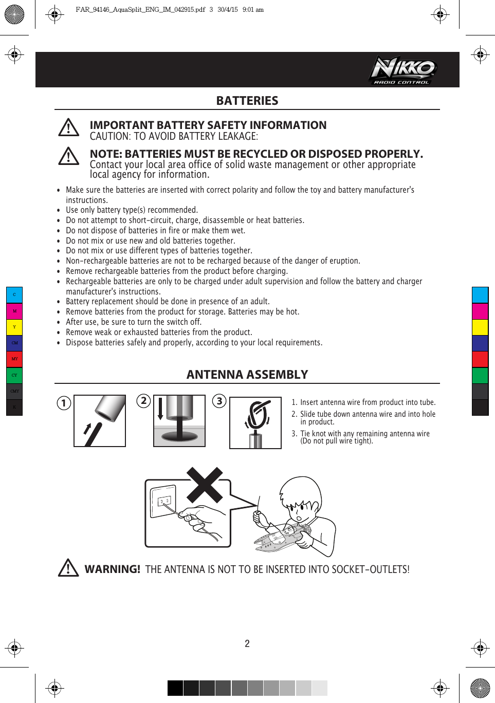 BATTERIES2  IMPORTANT BATTERY SAFETY INFORMATIONCAUTION: TO AVOID BATTERY LEAKAGE: •  Make sure the batteries are inserted with correct polarity and follow the toy and battery manufacturer&apos;s  instructions.•  Use only battery type(s) recommended.•  Do not attempt to short-circuit, charge, disassemble or heat batteries. •  Do not dispose of batteries in fire or make them wet.•  Do not mix or use new and old batteries together.•  Do not mix or use different types of batteries together.•  Non-rechargeable batteries are not to be recharged because of the danger of eruption.•  Remove rechargeable batteries from the product before charging. •  Rechargeable batteries are only to be charged under adult supervision and follow the battery and charger    manufacturer&apos;s instructions.•  Battery replacement should be done in presence of an adult.•  Remove batteries from the product for storage. Batteries may be hot.•  After use, be sure to turn the switch off. •  Remove weak or exhausted batteries from the product.•  Dispose batteries safely and properly, according to your local requirements.NOTE: BATTERIES MUST BE RECYCLED OR DISPOSED PROPERLY. Contact your local area office of solid waste management or other appropriate local agency for information.WARNING!  THE ANTENNA IS NOT TO BE INSERTED INTO SOCKET-OUTLETS!123ANTENNA ASSEMBLY1.  Insert antenna wire from product into tube.2.  Slide tube down antenna wire and into hole    in product.3.  Tie knot with any remaining antenna wire  (Do not pull wire tight).CMYCMMYCYCMYKFAR_94146_AquaSplit_ENG_IM_042915.pdf   3   30/4/15   9:01 am