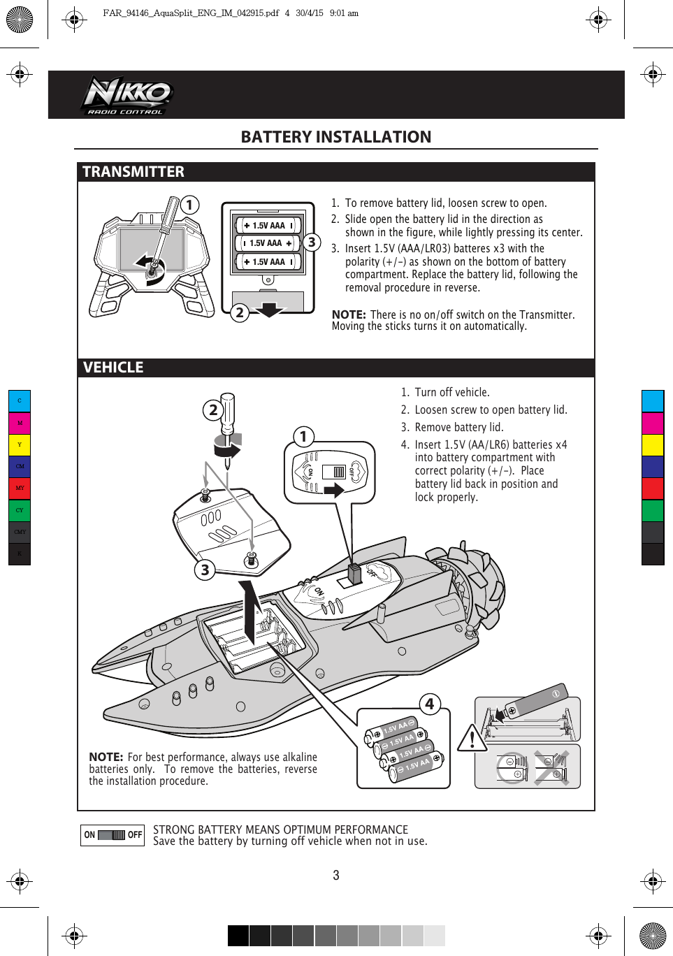  321ON OFF31.5V AAA1.5V AAA1.5V AAA241VEHICLE31.  Turn off vehicle.2.  Loosen screw to open battery lid.3.  Remove battery lid.4.  Insert 1.5V (AA/LR6) batteries x4   into battery compartment with    correct polarity (+/-).  Place      battery lid back in position and    lock properly.BATTERY INSTALLATION1.  To remove battery lid, loosen screw to open. 2.  Slide open the battery lid in the direction as      shown in the figure, while lightly pressing its center.3.  Insert 1.5V (AAA/LR03) batteres x3 with the      polarity (+/-) as shown on the bottom of battery     compartment. Replace the battery lid, following the    removal procedure in reverse.TRANSMITTER STRONG BATTERY MEANS OPTIMUM PERFORMANCESave the battery by turning off vehicle when not in use.NOTE:  There is no on/off switch on the Transmitter.  Moving the sticks turns it on automatically.NOTE:  For best performance, always use alkaline batteries only.  To remove the batteries, reverse the installation procedure.CMYCMMYCYCMYKFAR_94146_AquaSplit_ENG_IM_042915.pdf   4   30/4/15   9:01 am