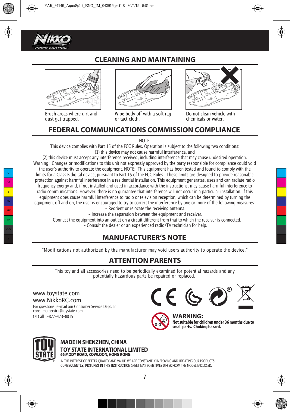 7FEDERAL COMMUNICATIONS COMMISSION COMPLIANCEThis toy and all accessories need to be periodically examined for potential hazards and anypotentially hazardous parts be repaired or replaced. MANUFACTURER’S NOTEATTENTION PARENTSwww.toystate.comwww.NikkoRC.comFor questions, e-mail our Consumer Service Dept. atconsumerservice@toystate.comOr Call 1-877-473-8015 MADE IN SHENZHEN, CHINATOY STATE INTERNATIONAL LIMITED66 MODY ROAD, KOWLOON, HONG KONGWARNING:  Not suitable for children under 36 months due to small parts.  Choking hazard. CLEANING AND MAINTAINING “Modifications not authorized by the manufacturer may void users authority to operate the device.”Brush areas where dirt and dust get trapped.  Wipe body off with a soft rag or tact cloth.Do not clean vehicle with chemicals or water.NOTE:This device complies with Part 15 of the FCC Rules. Operation is subject to the following two conditions:  (1) this device may not cause harmful interference, and (2) this device must accept any interference received, including interference that may cause undesired operation. Warning:  Changes or modifications to this unit not expressly approved by the party responsible for compliance could void the userʼs authority to operate the equipment. NOTE:  This equipment has been tested and found to comply with the limits for a Class B digital device, pursuant to Part 15 of the FCC Rules.  These limits are designed to provide reasonable protection against harmful interference in a residential installation. This equipment generates, uses and can radiate radio frequency energy and, if not installed and used in accordance with the instructions, may cause harmful interference to radio communications. However, there is no guarantee that interference will not occur in a particular installation. If this equipment does cause harmful interference to radio or television reception, which can be determined by turning the equipment off and on, the user is encouraged to try to correct the interference by one or more of the following measures: - Reorient or relocate the receiving antenna. - Increase the separation between the equipment and receiver. - Connect the equipment into an outlet on a circuit different from that to which the receiver is connected. - Consult the dealer or an experienced radio/TV technician for help.IN THE INTEREST OF BETTER QUALITY AND VALUE, WE ARE CONSTANTLY IMPROVING AND UPDATING OUR PRODUCTS.CONSEQUENTLY, PICTURES IN THIS INSTRUCTION SHEET MAY SOMETIMES DIFFER FROM THE MODEL ENCLOSED.CMYCMMYCYCMYKFAR_94146_AquaSplit_ENG_IM_042915.pdf   8   30/4/15   9:01 am