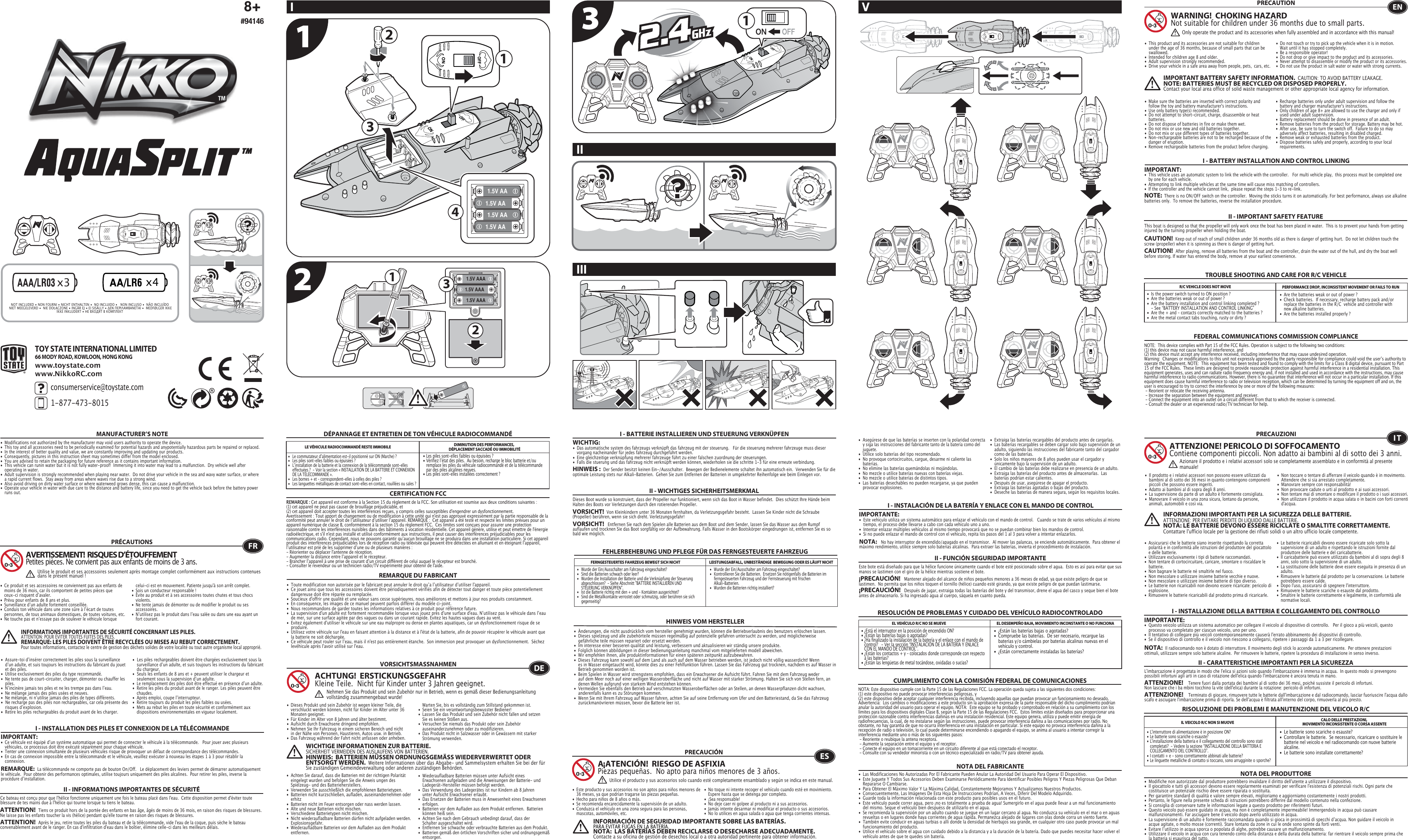 1.5V AAA1.5V AAA1.5V AAA123x4x311231.5V AA1.5V AA1.5V AA1.5V AA4TOY STATE INTERNATIONAL LIMITED66 MODY ROAD, KOWLOON, HONG KONGconsumerservice@toystate.com1-877-473-8015 www.toystate.comwww.NikkoRC.comTROUBLE SHOOTING AND CARE FOR R/C VEHICLEI - BATTERY INSTALLATION AND CONTROL LINKINGIMPORTANT:•  This vehicle uses an automatic system to link the vehicle with the controller.   For multi vehicle play,  this process must be completed one    by one for each vehicle. •  Attempting to link multiple vehicles at the same time will cause miss matching of controllers. •  If the controller and the vehicle cannot link,  please repeat the steps 1-3 to re-link.  R/C VEHICLE DOES NOT MOVE PERFORMANCE DROP, INCONSISTENT MOVEMENT OR FAILS TO RUN  FEDERAL COMMUNICATIONS COMMISSION COMPLIANCEMANUFACTURER’S NOTENOTE:  This device complies with Part 15 of the FCC Rules. Operation is subject to the following two conditions:  (1) this device may not cause harmful interference, and   (2) this device must accept any interference received, including interference that may cause undesired operation.   Warning:  Changes or modifications to this unit not expressly approved by the party responsible for compliance could void the userʼs authority to operate the equipment. NOTE:  This equipment has been tested and found to comply with the limits for a Class B digital device, pursuant to Part 15 of the FCC Rules.  These limits are designed to provide reasonable protection against harmful interference in a residential installation. This equipment generates, uses and can radiate radio frequency energy and, if not installed and used in accordance with the instructions, may cause harmful interference to radio communications. However, there is no guarantee that interference will not occur in a particular installation. If this equipment does cause harmful interference to radio or television reception, which can be determined by turning the equipment off and on, the user is encouraged to try to correct the interference by one or more of the following measures: - Reorient or relocate the receiving antenna. - Increase the separation between the equipment and receiver. - Connect the equipment into an outlet on a circuit different from that to which the receiver is connected. - Consult the dealer or an experienced radio/TV technician for help.NOTE:  There is no ON/OFF switch on the controller.  Moving the sticks turns it on automatically. For best performance, always use alkaline batteries only.  To remove the batteries, reverse the installation procedure.•  Are the batteries weak or out of power ?•  Check batteries.  If necessary, recharge battery pack and/or    replace the batteries in the R/C  vehicle and controller with    new alkaline batteries.•  Are the batteries installed properly ?•  Is the power switch turned to ON position ?•  Are the batteries weak or out of power ?•  Are the battery installation and control linking completed ?      - See “BATTERY INSTALLATION AND CONTROL LINKING” •  Are the + and – contacts correctly matched to the batteries ?•  Are the metal contact tabs touching, rusty or dirty ?PRECAUTION•  This product and its accessories are not suitable for children    under the age of 36 months, because of small parts that can be   swallowed.•  Intended for children age 8 and older.•  Adult supervision strongly recommended.•  Drive your vehicle in a safe area away from people, pets,  cars, etc. •  Do not touch or try to pick up the vehicle when it is in motion.     Wait until it has stopped completely.•  Be a responsible operator!•  Do not drop or give impact to the product and its accessories.• Never attempt to disassemble or modify the product or its accessories.•  Do not use the product in salt water or water with strong  currents.WARNING!  CHOKING HAZARDNot suitable for children under 36 months due to small parts.ENOnly operate the product and its accessories when fully assembled and in accordance with this manual!•  Ce produit et ses accessoires ne conviennent pas aux enfants de    moins de 36 mois, car ils comportent de petites pièces que    ceux-ci risquent dʼavaler.•  Prévu pour enfants de 8 ans et plus.•  Surveillance dʼun adulte fortement conseillée.•  Conduis ton véhicule dans une zone sûre à lʼécart de toutes    personnes, de tous animaux domestiques, de toutes voitures, etc.•  Ne touche pas et nʼessaye pas de soulever le véhicule lorsque    celui-ci est en mouvement. Patiente jusqu&apos;à son arrêt complet.•  Sois un conducteur responsable !•  Évite au produit et à ses accessoires toutes chutes et tous chocs   violents.•  Ne tente jamais de démonter ou de modifier le produit ou ses   accessoires.•  Nʼutilisez pas le produit dans lʼeau salée ou dans une eau ayant un    fort courant.FRAVERTISSEMENT!  RISQUES D’ÉTOUFFEMENTPetites pièces. Ne convient pas aux enfants de moins de 3 ans.PRÉCAUTIONSUtilise le produit et ses accessoires seulement après montage complet conformément aux instructions contenues dans le présent manuel!INFORMATIONS IMPORTANTES DE SÉCURITÉ CONCERNANT LES PILES.  ATTENTION: POUR ÉVITER TOUTES FUITES DES PILES.REMARQUE: LES PILES DOIVENT ÊTRE RECYCLÉES OU MISES AU REBUT CORRECTEMENT.  Pour toutes informations, contactez le centre de gestion des déchets solides de votre localité ou tout autre organisme local approprié.8+#94146I VIIIII•  Make sure the batteries are inserted with correct polarity and    follow the toy and battery manufacturer&apos;s instructions.•  Use only battery type(s) recommended.•  Do not attempt to short-circuit, charge, disassemble or heat   batteries.•  Do not dispose of batteries in fire or make them wet.•  Do not mix or use new and old batteries together.•  Do not mix or use different types of batteries together.•  Non-rechargeable batteries are not to be recharged because of the    danger of eruption.•  Remove rechargeable batteries from the product before charging. •  Recharge batteries only under adult supervision and follow the    battery and charger manufacturer&apos;s instructions.•  Only children of age 8+ are allowed to use the charger and only if    used under adult supervision.•  Battery replacement should be done in presence of an adult.•  Remove batteries from the product for storage. Battery may be hot.•  After use, be sure to turn the switch off.  Failure to do so may    adversely affect batteries, resulting in disabled charged.•  Remove weak or exhausted batteries from the product.•  Dispose batteries safely and properly, according to your local   requirements.II - IMPORTANT SAFETY FEATUREIMPORTANT BATTERY SAFETY INFORMATION.  CAUTION: TO AVOID BATTERY LEAKAGE.NOTE: BATTERIES MUST BE RECYCLED OR DISPOSED PROPERLY.  Contact your local area office of solid waste management or other appropriate local agency for information.•  Modifications not authorized by the manufacturer may void users authority to operate the device.• This toy and all accessories need to be periodically examined for potential hazards and anypotentially hazardous parts be repaired or replaced.•  In the interest of better quality and value, we are constantly improving and updating our products.•  Consequently, pictures in this instruction sheet may sometimes differ from the model enclosed.•  You are advised to retain the packaging for future reference as it contains important information.•  This vehicle can runin water but it is not fully water-proof!  Immersing it into water may lead to a malfunction.  Dry vehicle well after    operating in water.•  Adult supervision is strongly recommended when playing near water.  Do not drive your vehicle in the sea and wavy water surface, or where    a rapid current flows.  Stay away from areas where waves rise due to a strong wind.  •  Also avoid driving on dirty water surface or where waterweed grows dense, this can cause a malfunction. •  Operate your vehicle in water with due care to the distance and battery life, since you need to get the vehicle back before the battery power    runs out.•  Assure-toi dʼinsérer correctement les piles sous la surveillance    dʼun adulte, et suis toujours les instructions du fabricant du jouet    et des piles.•  Utilise exclusivement des piles du type recommandé.•  Ne tente pas de court-circuiter, charger, démonter ou chauffer les   piles.•  Nʼincinère jamais tes piles et ne les trempe pas dans lʼeau.•  Ne mélange jamais des piles usées et neuves.•  Ne mélange, ni nʼutilise jamais des piles de types différents.•  Ne recharge pas des piles non rechargeables, car cela présente des    risques dʼexplosion.•  Retire les piles rechargeables du produit avant de les charger.•  Les piles rechargeables doivent être chargées exclusivement sous la    surveillance dʼun adulte, et suis toujours les instructions du fabricant    du chargeur.•  Seuls les enfants de 8 ans et + peuvent utiliser le chargeur et    seulement sous la supervision dʼun adulte.•  Le remplacement des piles doit être effectué en présence dʼun adulte.•  Retire les piles du produit avant de le ranger. Les piles peuvent être   chaudes.•  Après emploi, coupe lʼinterrupteur.•  Retire toujours du produit les piles faibles ou usées.•  Mets au rebut les piles en toute sécurité et conformément aux    dispositions environnementales en vigueur localement.•  Les piles sont-elles faibles ou épuisées ?•  Vérifiez lʼétat des piles.  Au besoin, recharge le bloc batterie et/ou    remplace les piles du véhicule radiocommandé et de la télécommande    par des piles alcalines neuves.•  Les piles sont-elles installées correctement ?•  Le commutateur dʼalimentation est-il positionné sur ON (Marche) ?•   Les piles sont-elles faibles ou épuisées ?•  Lʼinstallation de la batterie et la connexion de la télécommande sont-elles    effectuées ?  - Voir la section « INSTALLATION DE LA BATTERIE ET CONNEXION    DE LA TÉLÉCOMMANDE ».•   Les bornes + et – correspondent-elles à celles des piles ?•   Les languettes métalliques de contact sont-elles en contact, rouillées ou sales ?CERTIFICATION FCCREMARQUE DU FABRICANTI - INSTALLATION DES PILES ET CONNEXION DE LA TÉLÉCOMMANDEIMPORTANT:•  Ce véhicule est équipé dʼun système automatique qui permet de connecter le véhicule à la télécommande.   Pour jouer avec plusieurs    véhicules, ce processus doit être exécuté séparément pour chaque véhicule. •  Tenter une connexion simultanée de plusieurs véhicules risque de provoquer un défaut de correspondance des télécommandes. •  En cas de connexion impossible entre la télécommande et le véhicule, veuillez exécuter à nouveau les étapes 1 à 3 pour rétablir la     connexion. REMARQUE:  La télécommande ne comporte pas de bouton On/Off.   Le déplacement des leviers permet de démarrer automatiquement le véhicule.  Pour obtenir des performances optimales, utilise toujours uniquement des piles alcalines.  Pour retirer les piles, inverse la procédure dʼinstallation.DÉPANNAGE ET ENTRETIEN DE TON VÉHICULE RADIOCOMMANDÉLE VÉHICULE RADIOCOMMANDÉ RESTE IMMOBILE DIMINUTION DES PERFORMANCES, DÉPLACEMENT SACCADÉ OU IMMOBILITÉREMARQUE : Cet appareil est conforme à la Section 15 du règlement de la FCC. Son utilisation est soumise aux deux conditions suivantes :  (1) cet appareil ne peut pas causer de brouillage préjudiciable, et (2) cet appareil doit accepter toutes les interférences reçues, y compris celles susceptibles d&apos;engendrer un dysfonctionnement. Avertissement : Tout apport de changement ou de modification à cette unité qui n&apos;est pas approuvé expressément par la partie responsable de la conformité peut annuler le droit de lʼutilisateur dʼutiliser lʼappareil. REMARQUE :  Cet appareil a été testé et respecte les limites prévues pour un appareil numérique de classe B, conformément à la section 15 du règlement FCC.  Ces limites sont conçues pour assurer une protection raisonnable contre les interférences nuisibles dans des bâtiments à vocation résidentielle. Cet appareil génère, utilise et peut émettre de l&apos;énergie radioélectrique, et s&apos;il n&apos;est pas installé et utilisé conformément aux instructions, il peut causer des interférences préjudiciables pour les communications radio. Cependant, nous ne pouvons garantir quʼaucun brouillage ne se produira dans une installation particulière. Si cet appareil produit des interférences préjudiciables lors de réception radio ou télévisée qui peuvent être détectées en allumant et en éteignant lʼappareil, lʼutilisateur est prié de les supprimer dʼune ou de plusieurs manières : - Réorienter ou déplacer l&apos;antenne de réception.- Augmenter la distance entre lʼappareil et le récepteur.- Brancher lʼappareil à une prise de courant dʼun circuit différent de celui auquel le récepteur est branché.- Consulter le revendeur ou un technicien radio/TV expérimenté pour obtenir de l&apos;aide.•  Toute modification non autorisée par le fabricant peut annuler le droit quʼa lʼutilisateur dʼutiliser l&apos;appareil.•  Ce jouet ainsi que tous les accessoires doivent être périodiquement vérifiés afin de détecter tout danger et toute pièce potentiellement    dangereuse doit être réparée ou remplacée. •  Soucieux d&apos;offrir une qualité et une valeur sans cesse supérieures, nous améliorons et mettons à jour nos produits constamment.•  En conséquence, les images de ce manuel peuvent parfois différer du modèle ci-joint. •  Nous recommandons de garder toutes les informations relatives à ce produit pour référence future.•  La supervision d&apos;un adulte est fortement recommandée lorsque vous jouez près d&apos;une surface d&apos;eau. Nʼutilisez pas le véhicule dans lʼeau    de mer, sur une surface agitée par des vagues ou dans un courant rapide. Evitez les hautes vagues dues au vent. •  Evitez également d&apos;utiliser le véhicule sur une eau malpropre ou dense en plantes aquatiques, car un dysfonctionnement risque de se   produire. •  Utilisez votre véhicule sur l&apos;eau en faisant attention à la distance et à l&apos;état de la batterie, afin de pouvoir récupérer le véhicule avant que    la batterie ne soit déchargée.•  Ce véhicule peut rouler sur lʼeau, mais il n&apos;est pas entièrement étanche.  Son immersion peut provoquer un dysfonctionnement.  Séchez    levéhicule après l&apos;avoir utilisé sur l&apos;eau.•   Wurde der Ein/Ausschalter am Fahrzeug eingeschaltet?•   Kontrollieren Sie die Batterien.  Ersetzen Sie nötigenfalls die Batterien im    ferngesteuerten Fahrzeug und der Fernsteuerung mit frischen      Alkali-Batterien.                                                         •   Wurden die Batterien richtig installiert?•   Wurde der Ein/Ausschalter am Fahrzeug eingeschaltet?•   Sind die Batterien schwach oder leer?•   Wurden die Installation der Batterie und die Verknüpfung der Steuerung    abgeschlossen?  - Siehe Abschnitt &quot;BATTERIE INSTALLIEREN UND      STEUERUNG VERKNÜPFEN&quot;.•   Ist die Batterie richtig mit den + und – Kontakten ausgerichtet?•   Sind die Metallkontakte verrostet oder schmutzig, oder berühren sie sich   gegenseitig?FEHLERBEHEBUNG UND PFLEGE FÜR DAS FERNGESTEUERTE FAHRZEUGVORSICHTSMASSNAHMEN•  Dieses Produkt und sein Zubehör ist wegen kleiner Teile, die    verschluckt werden können, nicht für Kinder im Alter unter 36    Monaten geeignet.•  Für Kinder im Alter von 8 Jahren und älter bestimmt.•  Aufsicht durch Erwachsene dringend empfohlen.•  Nehmen Sie Ihr Fahrzeug in einem sicheren Bereich und nicht    in der Nähe von Personen, Haustieren, Autos usw. in Betrieb.•  Das Fahrzeug während der Fahrt nicht anfassen oder anheben.     Warten Sie, bis es vollständig zum Stillstand gekommen ist.                                            •  Seien Sie ein verantwortungsbewusster Bediener!•  Lassen Sie das Produkt und sein Zubehör nicht fallen und setzen    Sie es keinen Stößen aus.•  Versuchen Sie niemals das Produkt oder sein Zubehör   auseinanderzunehmen oder zu modifizieren.•  Das Produkt nicht in Salzwasser oder in Gewässern mit starker    Strömung verwenden.•  Achten Sie darauf, dass die Batterien mit der richtigen Polarität    eingelegt wurden und befolgen Sie die Anweis ungen des    Spielzeug- und des Batterieherstellers.•  Verwenden Sie ausschließlich die empfohlenen Batterietypen.•  Batterien nicht kurzschließen, aufladen, auseinandernehmen oder   erhitz•  Batterien nicht im Feuer entsorgen oder nass werden lassen.•  Alte und neue Batterien nicht mischen.•  Verschiedene Batterietypen nicht mischen.•  Nicht wiederaufladbare Batterien dürfen nicht aufgeladen werden.   Explosionsgefahr.•  Wiederaufladbare Batterien vor dem Aufladen aus dem Produkt   entfernen. •  Wiederaufladbare Batterien müssen unter Aufsicht eines     Erwachsenen aufgeladen und die Anweisungen der Batterie- und    Ladegerät-Hersteller müssen befolgt werden.•  Das Verwendung des Ladegerätes ist nur Kindern ab 8 Jahren    unter Aufsicht Erwachsener erlaubt.•  Das Ersetzen der Batterien muss in Anwesenheit eines Erwachsenen   erfolgen.•  Batterien vor dem Aufladen aus dem Produkt entfernen.  Batterien    können heiß sein.•  Achten Sie nach dem Gebrauch unbedingt darauf, dass der    Schalter ausgeschaltet wird. •  Entfernen Sie schwache oder verbrauchte Batterien aus dem Produkt.•  Batterien gemäß den örtlichen Vorschriften sicher und ordnungsgemäß   entsorgen.FERNGESTEUERTES FAHRZEUG BEWEGT SICH NICHT LEISTUNGSABFALL, UNBESTÄNDIGE  BEWEGUNG ODER ES LÄUFT NICHTHINWEIS VOM HERSTELLERACHTUNG!  ERSTICKUNGSGEFAHRKleine Teile.  Nicht für Kinder unter 3 Jahren geeignet.WICHTIGE INFORMATIONEN ZUR BATTERIE.  SICHERHEIT VERMEIDEN DES AUSLAUFENS VON BATTERIEN.HINWEIS:  BATTERIEN MÜSSEN ORDNUNGSGEMÄSS WIEDERVERWERTET ODER ENTSORGT WERDEN.  Weitere Informationen über das Abgabe- und Sammelsystem erhalten Sie bei der für Sie zuständigen Gemeindeverwaltung oder anderen zuständigen Behörden.I - BATTERIE INSTALLIEREN UND STEUERUNG VERKNÜPFENWICHTIG:•  Das automatische system des fahrzeugs verknüpft das fahrzeug mit der steuerung.   Für die steuerung mehrerer fahrzeuge muss dieser    vorgang nacheinander für jedes fahrzeug durchgeführt werden. •  Eine gleichzeitige verknüpfung mehrerer fahrzeuge führt zu einer falschen zuordnung der steuerungen. •  Falls die stuerung und das fahrzeug nicht verknüpft werden können, wiederholen sie die schritte 1-3 für eine erneute verbindung.  HINWEIS :  Der Sender besitzt keinen Ein-/Ausschalter.  Bewegen der Bedienelemente schaltet ihn automatisch ein.  Verwenden Sie für die optimale Leistung stets nur Alkali-Batterien.  Gehen Sie zum Entfernen der Batterien in umgekehrter Reihenfolge wie beim Einlegen vor.•  Änderungen, die nicht ausdrücklich vom hersteller genehmigt wurden, können die Betriebserlaubnis des benutzers erlöschen lassen.•  Dieses spielzeug und alle zubehörteile müssen regelmäßig auf potenzielle gefahren untersucht zu werden, und möglicherweise      gefährliche teile müssen repariert oder ersetzt werden.•  Im interesse einer besseren qualität und leistung, verbessern und aktualisieren wir ständig unsere produkte.•  Folglich können abbildungen in dieser bedienungsanleitung manchmal vom mitgelieferten modell abweichen.•  Wir empfehlen ihnen, alle produktinformationen für einen späteren zeitpunkt aufzubewahren.•  Dieses Fahrzeug kann sowohl auf dem Land als auch auf dem Wasser betrieben werden, ist jedoch nicht völlig wasserdicht! Wenn    es in Wasser eingetaucht wird, könnte dies zu einer Fehlfunktion führen. Lassen Sie das Fahrzeug gut trocknen, nachdem es auf Wasser in    Betrieb genommen worden ist.•  Beim Spielen in Wasser wird strengstens empfohlen, dass ein Erwachsener die Aufsicht führt. Fahren Sie mit dem Fahrzeug weder    auf dem Meer noch auf einer welligen Wasseroberfläche und nicht auf Wasser mit starker Strömung. Halten Sie sich von Stellen fern, an    denen Wellen aufgrund von starkem Wind entstehen können. •  Vermeiden Sie ebenfalls den Betrieb auf verschmutzten Wasseroberflächen oder an Stellen, an denen Wasserpflanzen dicht wachsen,    anderenfalls kann es zu Störungen kommen. •  Wenn Sie mit Ihrem Fahrzeug auf Wasser fahren, achten Sie auf seine Entfernung vom Ufer und den Batteriestand, da Sie das Fahrzeug    zurückmanövrieren müssen, bevor die Batterie leer ist. DENehmen Sie das Produkt und sein Zubehör nur in Betrieb, wenn es gemäß dieser Bedienungsanleitung vollständig zusammengebaut wurde!I - INSTALACIÓN DE LA BATERÍA Y ENLACE CON EL MANDO DE CONTROLIMPORTANTE:•  Este vehículo utiliza un sistema automático para enlazar el vehículo con el mando de control.   Cuando se trate de varios vehículos al mismo    tiempo, el proceso debe llevarse a cabo con cada vehículo uno a uno.•  Intentar enlazar múltiples vehículos al mismo tiempo provocará que no se puedan combinar bien los mandos de control.•  Si no puede enlazar el mando de control con el vehículo, repita los pasos del 1 al 3 para volver a intentar enlazarlos.•  ¿Están las baterías bajas o agotadas?•  Compruebe las baterías.  De ser necesario, recargue las    baterías y/o cámbielas por baterías alcalinas nuevas en el    vehículo y control.•  ¿Están correctamente instaladas las baterías?•  ¿Está el interruptor en la posición de encendido ON?•  ¿Están las baterías bajas o agotadas?•  ¿Ha finalizado la instalación de la batería y el enlace con el mando de    control?   - Ver la sección “INSTALACIÓN DE LA BATERÍA Y ENLACE    CON EL MANDO DE CONTROL”.•  ¿Están los contactos + y – colocados donde corresponde con respecto    a las baterías?•  ¿Están las lengüetas de metal tocándose, oxidadas o sucias?•  Este producto y sus accesorios no son aptos para niños menores de    36 meses, ya que podrían tragarse las piezas pequeñas.•  Hecho para niños de 8 años o más.•  Se recomienda encarecidamente la supervisión de un adulto.•  Conduzca el vehículo en una zona segura para las personas,    mascotas, automóviles, etc. •  No toque ni intente recoger el vehículo cuando esté en movimiento.     Espere hasta que se detenga por completo.•  ¡Sea responsable!•  No deje caer ni golpee al producto ni a sus accesorios.•  Jamás intente desarmar ni modificar el producto o sus accesorios.•  No lo utilices en agua salada o agua que tenga corrientes intensas.CUMPLIMIENTO CON LA COMISIÓN FEDERAL DE COMUNICACIONESNOTA DEL FABRICANTE• Asegúrese de que las baterías se inserten con la polaridad correcta   y siga las instrucciones del fabricante tanto de la batería como del   juguete.•  Utilice solo baterías del tipo recomendado.•  No provoque cortocircuitos, cargue, desarme ni caliente las   baterías. •  No elimine las baterías quemándolas ni mojándolas.•  No mezcle o utilice baterías nuevas con baterías viejas.•  No mezcle o utilice baterías de distintos tipos.•  Las baterías desechables no pueden recargarse, ya que pueden    provocar explosiones.•  Extraiga las baterías recargables del producto antes de cargarlas. •  Las baterías recargables se deben cargar solo bajo supervisión de un    adulto, siguiendo las instrucciones del fabricante tanto del cargador    como de las baterías.•  Solo los niños mayores de 8 años pueden usar el cargador y    únicamente bajo la supervisión de un adulto.•  El cambio de las baterías debe realizarse en presencia de un adulto.•  Extraiga las baterías del producto antes de almacenarlas.  Las    baterías podrían estar calientes.•  Después de usar, asegúrese de apagar el producto. •  Extraiga las baterías agotadas o bajas del producto.•  Deseche las baterías de manera segura, según los requisitos locales.NOTA:   No hay interruptor de encendido/apagado en el transmisor.  Al mover las palancas, se enciende automáticamente.  Para obtener el máximo rendimiento, utilice siempre solo baterías alcalinas.  Para extraer las baterías, invierta el procedimiento de instalación.RESOLUCIÓN DE PROBLEMAS Y CUIDADO DEL VEHÍCULO RADIOCONTROLADOEL VEHÍCULO R/C NO SE MUEVE EL DESEMPEÑO BAJA, MOVIMIENTO INCONSTANTE O NO FUNCIONAESA¡ATENCIÓN!  RIESGO DE ASFIXIA Piezas pequeñas.  No apto para niños menores de 3 años.PRECAUCIÓNNOTA: Este dispositivo cumple con la Parte 15 de las Regulaciones FCC. La operación queda sujeta a las siguientes dos condiciones:  (1) este dispositivo no puede provocar interferencias peligrosas, y (2) este dispositivo debe aceptar cualquier interferencia recibida, incluyendo aquellas que puedan provocar un funcionamiento no deseado. Advertencia:  Los cambios o modificaciones a este producto sin la aprobación expresa de la parte responsable del dicho cumplimiento podrían anular la autoridad del usuario para operar el equipo. NOTA:  Este equipo se ha probado y comprobado en relación a su cumplimiento con los límites para los dispositivos digitales Clase B, según la Parte 15 de las Regulaciones FCC.  Estos límites están diseñados para proporcionar una protección razonable contra interferencias dañinas en una instalación residencial. Este equipo genera, utiliza y puede emitir energía de radiofrecuencias, la cual, de no instalarse según las instrucciones, puede provocar interferencia dañina a las comunicaciones por radio. No obstante, no hay garantía de que no ocurra interferencia en una instalación en particular. Si este equipo no provoca interferencia dañina a la recepción de radio o televisión, lo cual puede determinarse encendiendo o apagando el equipo, se anima al usuario a intentar corregir la interferencia mediante uno o más de los siguientes pasos: - Reoriente o reubique la antena receptora. - Aumente la separación entre el equipo y el receptor. - Conecte el equipo en un tomacorriente en un circuito diferente al que está conectado el receptor. - Consulte con su vendedor minorista o con un técnico especializado en radio/TV para obtener ayuda.•  Las Modificaciones No Autorizadas Por El Fabricante Pueden Anular La Autoridad Del Usuario Para Operar El Dispositivo.•  Este Juguete Y Todos Sus Accesorios Deben Examinarse Periódicamente Para Identificar Posibles Peligros Y Piezas Peligrosas Que Deban    Repararse O Cambiarse.•  Para Obtener El Máximo Valor Y La Máxima Calidad, Constantemente Mejoramos Y Actualizamos Nuestros Productos.•  Consecuentemente, Las Imágenes De Esta Hoja De Instrucciones Podrían, A Veces, Diferir Del Modelo Adquirido.•  Guarde toda la información relacionada con este producto para posibles usos en el futuro.•  Este vehículo puede correr agua, pero ¡no es totalmente a prueba de agua! Sumergirlo en el agua puede llevar a un mal funcionamiento    del mismo. Seque el vehículo bien despuéss de utilizarlo en el agua.•  Se recomienda la supervisión por un adulto cuando se juegue en un lugar cercano al agua. No conduzca su vehículo en el mar o en aguas    revueltas o en lugares donde haya corrientes de agua rápida. Permanezca alejado de lugares con olas donde corra un viento fuerte. •  También evite conducir en aguas turbias o allí donde la densidad de hierbajos sea grande, en cualquier otro caso puede provocar un mal    funcionamiento del producto. •  Utilice el vehículo sobre el agua con cuidado debido a la distancia y a la duración de la batería. Dado que puedes necesitar hacer volver el    vehículo antes de que te quedes sin batería.Utilice el producto y sus accesorios solo cuando esté completamente ensamblado y según se indica en este manual.INFORMACIÓN DE SEGURIDAD IMPORTANTE SOBRE LAS BATERÍAS.PARA EVITAR FUGAS EN LA BATERÍA.NOTA:  LAS BATERÍAS DEBEN RECICLARSE O DESECHARSE ADECUADAMENTE.  Contacte a su oficina de gestión de desechos local o a otra autoridad pertinente para obtener información.I - INSTALLAZIONE DELLA BATTERIA E COLLEGAMENTO DEL CONTROLLOIMPORTANTE:•  Questo veicolo utilizza un sistema automatico per collegare il veicolo al dispositivo di controllo.   Per il gioco a più veicoli, questo    processo va completato per ciascun veicolo, uno per uno. •  Il tentativo di collegare più veicoli contemporaneamente causerà l&apos;errato abbinamento dei dispositivi di controllo. •  Se il dispositivo di controllo e il veicolo non riescono a collegarsi, ripetere i passaggi da 1 a 3 per ricollegare.  •  Le batterie sono scariche o esauste?•  Controllare le batterie.  Se necessario, ricaricare o sostituire le    batterie nel veicolo e nel radiocomando con nuove batterie   alcaline. •  Le batterie sono installate correttamente?•  L&apos;interruttore di alimentazione è in posizione ON?•  Le batterie sono scariche o esauste?•  L&apos;installazione della batteria e il collegamento del controllo sono stati    completati?  - Vedere la sezione “INSTALLAZIONE DELLA BATTERIA E    COLLEGAMENTO DEL CONTROLLO”.•  I contatti + e - sono correttamente abbinati alle batterie?•  Le linguette metalliche di contatto si toccano, sono arrugginite o  sporche?RISOLUZIONE DEI PROBLEMI E MANUTENZIONE DEL VEICOLO R/CPRECAUZIONI•  Il prodotto e i relativi accessori non possono essere utilizzati da    bambini al di sotto dei 36 mesi in quanto contengono componenti    piccoli che possono essere ingeriti.•  Adatto ai bambini al di sopra degli 8 anni.•  La supervisione da parte di un adulto è fortemente consigliata.•  Manovrare il veicolo in una zona sicura, lontano da persone,    animali, automobili e così via. •  Non toccare o tentare di afferrare il veicolo quando è in movimento.    Attendere che si sia arrestato completamente.•  Manovrare sempre con responsabilità!•  Non provocare cadute o urti al prodotto e ai suoi accessori.•  Non tentare mai di smontare o modificare il prodotto o i suoi accessori.•  Non utilizzare il prodotto in acqua salata o in bacini con forti correnti   d&apos;acqua.•  Assicurarsi che le batterie siano inserite rispettando la corretta    polarità e in conformità alle istruzioni del produttore del giocattolo    e delle batterie.•  Utilizzare esclusivamente i tipi di batterie raccomandati.•  Non tentare di cortocircuitare, caricare, smontare o riscaldare le   batterie. •  Non bagnare le batterie né smaltirle nel fuoco.•  Non mescolare o utilizzare insieme batterie vecchie e nuove.•  Non mescolare o utilizzare insieme batterie di tipo diverso.•  Le batterie non ricaricabili non devono essere ricaricate: pericolo di   esplosione.•  Rimuovere le batterie ricaricabili dal prodotto prima di ricaricarle. •  Le batterie ricaricabili devono essere ricaricate solo sotto la    supervisione di un adulto e rispettando le istruzioni fornite dal    produttore delle batterie e del caricabatterie.•  Il caricabatterie può essere utilizzato da bambini al di sopra degli 8       anni, solo sotto la supervisione di un adulto.•  La sostituzione delle batterie deve essere eseguita in presenza di un   adulto.•  Rimuovere le batterie dal prodotto per la conservazione. Le batterie    potrebbero essere calde.•  Dopo l&apos;uso, assicurarsi di spegnere l&apos;interruttore. •  Rimuovere le batterie scariche o esauste dal prodotto.•  Smaltire le batterie correttamente e legalmente, in conformità alle    normative locali.IL VEICOLO R/C NON SI MUOVE CALO DELLE PRESTAZIONI, MOVIMENTO INCONSISTENTE O CORSA ASSENTENOTA DEL PRODUTTOREATTENZIONE! PERICOLO DI SOFFOCAMENTOContiene componenti piccoli. Non adatto ai bambini al di sotto dei 3 anni.INFORMAZIONI IMPORTANTI PER LA SICUREZZA DELLE BATTERIE.  ATTENZIONE: PER EVITARE PERDITE DI LIQUIDO DALLE BATTERIE.NOTA: LE BATTERIE DEVONO ESSERE RICICLATE O SMALTITE CORRETTAMENTE.   Contattare l&apos;ufficio locale per la gestione dei rifiuti solidi o un altro ufficio locale competente.NOTA:  Il radiocomando non è dotato di interruttore. Il movimento degli stick lo accende automaticamente.  Per ottenere prestazioni ottimali, utilizzare sempre solo batterie alcaline.  Per rimuovere le batterie, ripetere la procedura di installazione in senso inverso.•  Modifiche non autorizzate dal produttore potrebbero invalidare il diritto dell&apos;utente a utilizzare il dispositivo. •  Il giocattolo e tutti gli accessori devono essere regolarmente esaminati per verificare l&apos;esistenza di potenziali rischi. Ogni parte che    costituisce un potenziale rischio deve essere riparata o sostituita. •  Per garantire standard di qualità e valore sempre elevati, miglioriamo e aggiorniamo costantemente i nostri prodotti.•  Pertanto, le figure nella presente scheda di istruzioni potrebbero differire dal modello contenuto nella confezione.•  Si consiglia di conservare tutte le informazioni legate a questo prodotto per riferimenti futuri.•  Questo veicolo può essere guidato in acqua, ma non è completamente impermeabile! Immergendolo in acqua può causare   malfunzionamenti. Far asciugare bene il veicolo dopo averlo utilizzato in acqua.•  La supervisione di un adulto è fortemente raccomandata quando si gioca in prossimità di specchi dʼacqua. Non guidare il veicolo in    acque agitate, o molto mosse (correnti). Stare lontano da zone in cui le onde sono spinte da forti venti.•  Evitare lʼutilizzo in acqua sporca o popolata di alghe, potrebbe causare un malfunzionamento.•  Utilizzare il veicolo in acqua con cura tenendo conto della distanza e della durata della batteria: far rientrare il veicolo sempre prima che    la batteria si esaurisca del tutto.ITAzionare il prodotto e i relativi accessori solo se completamente assemblato e in conformità al presente manuale!NOT INCLUDED • NON FOURNI • NICHT ENTHALTEN •  NO INCLUIDO •   NON INCLUSO •  NÃO INCLUÍDO NIET MEEGELEVERD •  NIE DOŁĄCZONE • INGÅR EJ • EI SISÄLLY • ΔΕΝ ΠΕΡΙΛΑΜΒΑΝΕΤΑΙ •  MEDFØLGER IKKEIKKE INKLUDERT • НЕ ВХОДЯТ В КОМПЛЕКТ123This boat is designed so that the propeller will only work once the boat has been placed in water.  This is to prevent your hands from getting injured by the turning propeller when holding the boat.CAUTION!  After playing, remove all batteries from the boat and the controller, drain the water out of the hull, and dry the boat well before storing. If water has entered the body, remove at your earliest convenience.CAUTION!  Keep out of reach of small children under 36 months old as there is danger of getting hurt.  Do not let children touch the screw (propeller) when it is spinning as there is danger of getting hurt.  II - INFORMATIONS IMPORTANTES DE SÉCURITÉCe bateau est conçu pour que l&apos;hélice fonctionne uniquement une fois le bateau placé dans l&apos;eau.  Cette disposition permet d&apos;éviter toute blessure de tes mains due à l&apos;hélice qui tourne lorsque tu tiens le bateau.ATTENTION!  Après le jeu, retire toutes les piles du bateau et de la télécommande, vide l&apos;eau de la coque, puis sèche le bateau convenablement avant de le ranger. En cas d&apos;infiltration d&apos;eau dans le boîtier, élimine celle-ci dans les meilleurs délais.ATTENTION!  Tiens ce produit hors de la portée des enfants en bas âge, âgés de moins de 36 mois, en raison des risques de blessures.Ne laisse pas les enfants toucher la vis (hélice) pendant qu&apos;elle tourne en raison des risques de blessures.  II - WICHTIGES SICHERHEITSMERKMALDieses Boot wurde so konstruiert, dass der Propeller nur funktioniert, wenn sich das Boot in Wasser befindet.  Dies schützt Ihre Hände beim Halten des Boots vor Verletzungen durch den rotierenden Propeller.VORSICHT!   Entfernen Sie nach dem Spielen alle Batterien aus dem Boot und dem Sender, lassen Sie das Wasser aus dem Rumpf auflaufen und trocknen Sie das Boot sorgfältig vor der Aufbewahrung. Falls Wasser in den Bootskörper eingedrungen ist, entfernen Sie es so bald wie möglich.VORSICHT!  Von Kleinkindern unter 36 Monaten fernhalten, da Verletzungsgefahr besteht.  Lassen Sie Kinder nicht die Schraube (Propeller) berühren, wenn sie sich dreht. Verletzungsgefahr!II - FUNCIÓN SEGURIDAD IMPORTANTEEste bote está diseñado para que la hélice funcione únicamente cuando el bote esté posicionado sobre el agua.  Esto es así para evitar que sus manos se lastimen con el giro de la hélice mientras sostiene el bote.¡PRECAUCIÓN!   Después de jugar, extraiga todas las baterías del bote y del transmisor, drene el agua del casco y seque bien el bote antes de almacenarlo. Si ha ingresado agua al cuerpo, sáquela en cuanto pueda.¡PRECAUCIÓN!   Mantener alejado del alcance de niños pequeños menores a 36 meses de edad, ya que existe peligro de que se lastimen.  No permita que los niños toquen el tornillo (hélice) cuando esté girando, ya que existe peligro de que puedan lastimarse.  II - CARATTERISTICHE IMPORTANTI PER LA SICUREZZAL&apos;imbarcazione è progettata in modo che l&apos;elica si azioni solo quando l&apos;imbarcazione è immersa in acqua.  In questo modo si prevengono possibili infortuni agli arti in caso di rotazione dell&apos;elica quando l&apos;imbarcazione è ancora tenuta in mano.ATTENZIONE!    Terminato di giocare, rimuovere tutte le batterie dall&apos;imbarcazione e dal radiocomando, lasciar fuoriuscire l&apos;acqua dallo scafo e asciugare l&apos;imbarcazione prima di riporla. Se dell&apos;acqua è filtrata all&apos;interno del corpo, rimuoverla al più presto.ATTENZIONE!    Tenere fuori dalla portata dei bambini al di sotto dei 36 mesi, poiché sussiste il pericolo di infortuni.Non lasciare che i ba mbini tocchino la vite (dell&apos;elica) durante la rotazione: pericolo di infortuni.