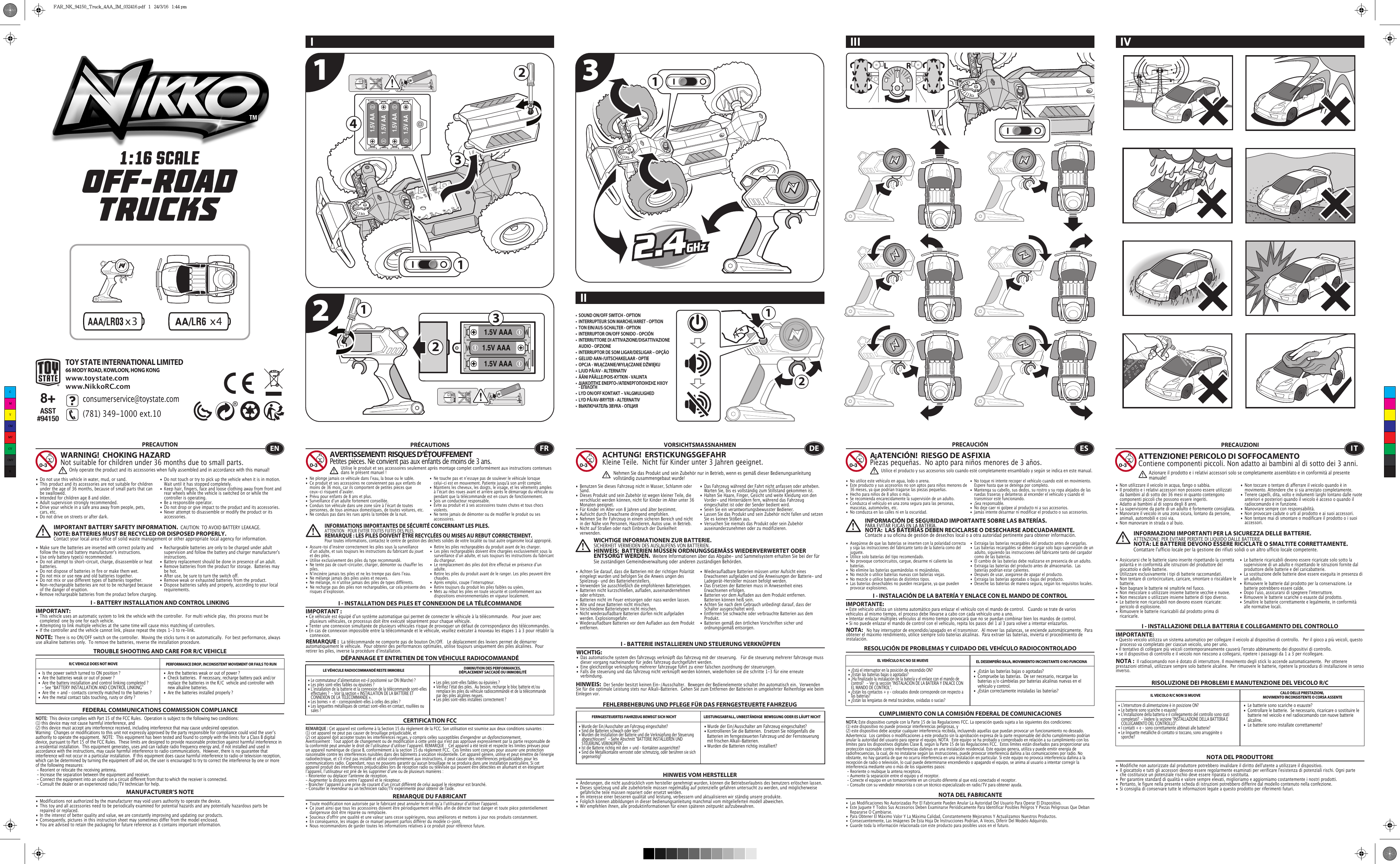 21x31.5V AAA1.5V AAA1.5V AAA1x4 321.5V AA1.5V AA1.5V AA1.5V AA23141TOY STATE INTERNATIONAL LIMITED66 MODY ROAD, KOWLOON, HONG KONGwww.toystate.comwww.NikkoRC.comI IIIIIIV TROUBLE SHOOTING AND CARE FOR R/C VEHICLEPRECAUTION•  Do not use this vehicle in water, mud, or sand. •  This product and its accessories are not suitable for children    under the age of 36 months, because of small parts that can    be swallowed.•  Intended for children age 8 and older.•  Adult supervision strongly recommended.•  Drive your vehicle in a safe area away from people, pets,    cars, etc. •  Do not drive on streets or after dark.•  Make sure the batteries are inserted with correct polarity and    follow the toy and battery manufacturer&apos;s instructions.•  Use only battery type(s) recommended.•  Do not attempt to short-circuit, charge, disassemble or heat   batteries. •  Do not dispose of batteries in fire or make them wet.•  Do not mix or use new and old batteries together.•  Do not mix or use different types of batteries together.•  Non-rechargeable batteries are not to be recharged because    of the danger of eruption.• Remove rechargeable batteries from the product before charging. •  Do not touch or try to pick up the vehicle when it is in motion.     Wait until it has stopped completely.•  Keep hair, fingers, face and loose clothing away from front and    rear wheels while the vehicle is switched on or while the    controller is operating.•  Be a responsible operator.•  Do not drop or give impact to the product and its accessories.•  Never attempt to disassemble or modify the product or its   accessories.I - BATTERY INSTALLATION AND CONTROL LINKINGIMPORTANT:•  This vehicle uses an automatic system to link the vehicle with the controller.  For multi vehicle play,  this process must be    completed  one by one for each vehicle. •  Attempting to link multiple vehicles at the same time will cause miss matching of controllers. •  If the controller and the vehicle cannot link, please repeat the steps 1-3 to re-link.  R/C VEHICLE DOES NOT MOVE PERFORMANCE DROP, INCONSISTENT MOVEMENT OR FAILS TO RUN  FEDERAL COMMUNICATIONS COMMISSION COMPLIANCEMANUFACTURER’S NOTENOTE:  This device complies with Part 15 of the FCC Rules.  Operation is subject to the following two conditions:  (1) this device may not cause harmful interference, and (2) this device must accept any interference received, including interference that may cause undesired operation. Warning:  Changes or modifications to this unit not expressly approved by the party responsible for compliance could void the userʼs authority to operate the equipment.  NOTE:  This equipment has been tested and found to comply with the limits for a Class B digital device, pursuant to Part 15 of the FCC Rules.  These limits are designed to provide reasonable protection against harmful interference in a residential installation.  This equipment generates, uses and can radiate radio frequency energy and, if not installed and used in accordance with the instructions, may cause harmful interference to radio communications.  However, there is no guarantee that interference will not occur in a particular installation.  If this equipment does cause harmful interference to radio or television reception, which can be determined by turning the equipment off and on, the user is encouraged to try to correct the interference by one or more of the following measures: - Reorient or relocate the receiving antenna. - Increase the separation between the equipment and receiver. - Connect the equipment into an outlet on a circuit different from that to which the receiver is connected. - Consult the dealer or an experienced radio/TV technician for help.WARNING!  CHOKING HAZARDNot suitable for children under 36 months due to small parts.IMPORTANT BATTERY SAFETY INFORMATION.  CAUTION: TO AVOID BATTERY LEAKAGE.NOTE: BATTERIES MUST BE RECYCLED OR DISPOSED PROPERLY.  Contact your local area office of solid waste management or other appropriate local agency for information.•  Rechargeable batteries are only to be charged under adult    supervision and follow the battery and charger manufacturer&apos;s   instructions.•  Battery replacement should be done in presence of an adult.•  Remove batteries from the product for storage.  Batteries may    be hot.•  After use, be sure to turn the switch off. •  Remove weak or exhausted batteries from the product.•  Dispose batteries safely and properly, according to your local   requirements.NOTE:  There is no ON/OFF switch on the controller.  Moving the sticks turns it on automatically.  For best performance, always use alkaline batteries only.  To remove the batteries, reverse the installation procedure.•  Are the batteries weak or out of power ?•  Check batteries.  If necessary, recharge battery pack and/or    replace the batteries in the R/C  vehicle and controller with    new alkaline batteries.•  Are the batteries installed properly ?•  Is the power switch turned to ON position ?•  Are the batteries weak or out of power ?•  Are the battery installation and control linking completed ?     - See “BATTERY INSTALLATION AND CONTROL LINKING” •  Are the + and – contacts correctly matched to the batteries ?•  Are the metal contact tabs touching, rusty or dirty ?•  Les piles sont-elles faibles ou épuisées ?•  Vérifiez lʼétat des piles.  Au besoin, recharge le bloc batterie et/ou    remplace les piles du véhicule radiocommandé et de la télécommande    par des piles alcalines neuves.•  Les piles sont-elles installées correctement ?•  Le commutateur dʼalimentation est-il positionné sur ON (Marche) ?•  Les piles sont-elles faibles ou épuisées ?•  Lʼinstallation de la batterie et la connexion de la télécommande sont-elles    effectuées ?  - Voir la section « INSTALLATION DE LA BATTERIE ET    CONNEXION DE LA TÉLÉCOMMANDE ».•  Les bornes + et – correspondent-elles à celles des piles ?•  Les languettes métalliques de contact sont-elles en contact, rouillées ou    sales ?• Wurde der Ein/Ausschalter am Fahrzeug eingeschaltet?• Kontrollieren Sie die Batterien.  Ersetzen Sie nötigenfalls die    Batterien im ferngesteuerten Fahrzeug und der Fernsteuerung    mit frischen Alkali-Batterien.                                                         • Wurden die Batterien richtig installiert?•  Wurde der Ein/Ausschalter am Fahrzeug eingeschaltet?•  Sind die Batterien schwach oder leer?•  Wurden die Installation der Batterie und die Verknüpfung der Steuerung    abgeschlossen?  - Siehe Abschnitt &quot;BATTERIE INSTALLIEREN UND    STEUERUNG VERKNÜPFEN&quot;.•  Ist die Batterie richtig mit den + und – Kontakten ausgerichtet?•  Sind die Metallkontakte verrostet oder schmutzig, oder berühren sie sich   gegenseitig?ENOnly operate the product and its accessories when fully assembled and in accordance with this manual!•  Ne plonge jamais ce véhicule dans lʼeau, la boue ou le sable.•  Ce produit et ses accessoires ne conviennent pas aux enfants de    moins de 36 mois, car ils comportent de petites pièces que    ceux-ci risquent dʼavaler.•  Prévu pour enfants de 8 ans et plus.•  Surveillance dʼun adulte fortement conseillée.•  Conduis ton véhicule dans une zone sûre à lʼécart de toutes    personnes, de tous animaux domestiques, de toutes voitures, etc.•  Ne conduis pas dans les rues après la tombée de la nuit.•  Ne touche pas et nʼessaye pas de soulever le véhicule lorsque    celui-ci est en mouvement. Patiente jusqu&apos;à son arrêt complet.•  Maintiens les cheveux, les doigts, le visage, et les vêtements amples    à lʼécart des roues avant et arrière après le démarrage du véhicule ou    pendant que la télécommande est en cours de fonctionnement.•  Sois un conducteur responsable.•  Évite au produit et à ses accessoires toutes chutes et tous chocs   violents.•  Ne tente jamais de démonter ou de modifier le produit ou ses   accessoires.CERTIFICATION FCCREMARQUE DU FABRICANT•  Assure-toi dʼinsérer correctement les piles sous la surveillance    dʼun adulte, et suis toujours les instructions du fabricant du jouet    et des piles.•  Utilise exclusivement des piles du type recommandé.•  Ne tente pas de court-circuiter, charger, démonter ou chauffer les   piles.•  Nʼincinère jamais tes piles et ne les trempe pas dans lʼeau.•  Ne mélange jamais des piles usées et neuves.•  Ne mélange, ni nʼutilise jamais des piles de types différents.•  Ne recharge pas des piles non rechargeables, car cela présente des    risques dʼexplosion.•  Retire les piles rechargeables du produit avant de les charger.•  Les piles rechargeables doivent être chargées exclusivement sous la    surveillance dʼun adulte, et suis toujours les instructions du fabricant    du chargeur.•  Le remplacement des piles doit être effectué en présence dʼun   adulte.•  Retire les piles du produit avant de le ranger. Les piles peuvent être   chaudes.•  Après emploi, coupe lʼinterrupteur.•  Retire toujours du produit les piles faibles ou usées.•  Mets au rebut les piles en toute sécurité et conformément aux    dispositions environnementales en vigueur localement.I - INSTALLATION DES PILES ET CONNEXION DE LA TÉLÉCOMMANDEIMPORTANT:• Ce véhicule est équipé dʼun système automatique qui permet de connecter le véhicule à la télécommande.   Pour jouer avec    plusieurs véhicules, ce processus doit être exécuté séparément pour chaque véhicule. • Tenter une connexion simultanée de plusieurs véhicules risque de provoquer un défaut de correspondance des télécommandes. • En cas de connexion impossible entre la télécommande et le véhicule, veuillez exécuter à nouveau les étapes 1 à 3 pour rétablir la   connexion. I - BATTERIE INSTALLIEREN UND STEUERUNG VERKNÜPFENWICHTIG:•  Das automatische system des fahrzeugs verknüpft das fahrzeug mit der steuerung.   Für die steuerung mehrerer fahrzeuge muss    dieser vorgang nacheinander für jedes fahrzeug durchgeführt werden. •  Eine gleichzeitige verknüpfung mehrerer fahrzeuge führt zu einer falschen zuordnung der steuerungen. •  Falls die steuerung und das fahrzeug nicht verknüpft werden können, wiederholen sie die schritte 1-3 für eine erneute      verbindung.  I - INSTALACIÓN DE LA BATERÍA Y ENLACE CON EL MANDO DE CONTROLIMPORTANTE:• Este vehículo utiliza un sistema automático para enlazar el vehículo con el mando de control.   Cuando se trate de varios vehículos al mismo tiempo, el proceso debe llevarse a cabo con cada vehículo uno a uno.• Intentar enlazar múltiples vehículos al mismo tiempo provocará que no se puedan combinar bien los mandos de control.• Si no puede enlazar el mando de control con el vehículo, repita los pasos del 1 al 3 para volver a intentar enlazarlos.I - INSTALLAZIONE DELLA BATTERIA E COLLEGAMENTO DEL CONTROLLOIMPORTANTE:• Questo veicolo utilizza un sistema automatico per collegare il veicolo al dispositivo di controllo.   Per il gioco a più veicoli, questo    processo va completato per ciascun veicolo, uno per uno. • Il tentativo di collegare più veicoli contemporaneamente causerà l&apos;errato abbinamento dei dispositivi di controllo. • se il dispositivo di controllo e il veicolo non riescono a collegarsi, ripetere i passaggi da 1 a 3 per ricollegare.  REMARQUE :  La télécommande ne comporte pas de bouton On/Off.   Le déplacement des leviers permet de démarrer automatiquement le véhicule.  Pour obtenir des performances optimales, utilise toujours uniquement des piles alcalines.  Pour retirer les piles, inverse la procédure dʼinstallation.DÉPANNAGE ET ENTRETIEN DE TON VÉHICULE RADIOCOMMANDÉLE VÉHICULE RADIOCOMMANDÉ RESTE IMMOBILE DIMINUTION DES PERFORMANCES, DÉPLACEMENT SACCADÉ OU IMMOBILITÉFRAVERTISSEMENT!  RISQUES D’ÉTOUFFEMENTPetites pièces. Ne convient pas aux enfants de moins de 3 ans.PRÉCAUTIONSREMARQUE : Cet appareil est conforme à la Section 15 du règlement de la FCC. Son utilisation est soumise aux deux conditions suivantes :  (1) cet appareil ne peut pas causer de brouillage préjudiciable, et (2) cet appareil doit accepter toutes les interférences reçues, y compris celles susceptibles d&apos;engendrer un dysfonctionnement. Avertissement : Tout apport de changement ou de modification à cette unité qui n&apos;est pas approuvé expressément par la partie responsable de la conformité peut annuler le droit de lʼutilisateur dʼutiliser lʼappareil. REMARQUE :  Cet appareil a été testé et respecte les limites prévues pour un appareil numérique de classe B, conformément à la section 15 du règlement FCC.  Ces limites sont conçues pour assurer une protection raisonnable contre les interférences nuisibles dans des bâtiments à vocation résidentielle. Cet appareil génère, utilise et peut émettre de l&apos;énergie radioélectrique, et s&apos;il n&apos;est pas installé et utilisé conformément aux instructions, il peut causer des interférences préjudiciables pour les communications radio. Cependant, nous ne pouvons garantir quʼaucun brouillage ne se produira dans une installation particulière. Si cet appareil produit des interférences préjudiciables lors de réception radio ou télévisée qui peuvent être détectées en allumant et en éteignant lʼappareil, lʼutilisateur est prié de les supprimer dʼune ou de plusieurs manières : - Réorienter ou déplacer l&apos;antenne de réception.- Augmenter la distance entre lʼappareil et le récepteur.- Brancher lʼappareil à une prise de courant dʼun circuit différent de celui auquel le récepteur est branché.- Consulter le revendeur ou un technicien radio/TV expérimenté pour obtenir de l&apos;aide.Utilise le produit et ses accessoires seulement après montage complet conformément aux instructions contenues dans le présent manuel!INFORMATIONS IMPORTANTES DE SÉCURITÉ CONCERNANT LES PILES.  ATTENTION : POUR ÉVITER TOUTES FUITES DES PILES.REMARQUE : LES PILES DOIVENT ÊTRE RECYCLÉES OU MISES AU REBUT CORRECTEMENT.  Pour toutes informations, contactez le centre de gestion des déchets solides de votre localité ou tout autre organisme local approprié.FEHLERBEHEBUNG UND PFLEGE FÜR DAS FERNGESTEUERTE FAHRZEUGVORSICHTSMASSNAHMEN•  Benutzen Sie dieses Fahrzeug nicht in Wasser, Schlamm oder   Sand. •  Dieses Produkt und sein Zubehör ist wegen kleiner Teile, die    verschluckt werden können, nicht für Kinder im Alter unter 36    Monaten geeignet.•  Für Kinder im Alter von 8 Jahren und älter bestimmt.•  Aufsicht durch Erwachsene dringend empfohlen.•  Nehmen Sie Ihr Fahrzeug in einem sicheren Bereich und nicht    in der Nähe von Personen, Haustieren, Autos usw. in Betrieb.•  Nicht auf Straßen oder nach Einbruch der Dunkelheit     verwenden.                                                                               •  Das Fahrzeug während der Fahrt nicht anfassen oder anheben.     Warten Sie, bis es vollständig zum Stillstand gekommen ist.                                            •  Halten Sie Haare, Finger, Gesicht und weite Kleidung von den   Vorder- und Hinterrädern fern, während das Fahrzeug    eingeschaltet ist oder der Sender bedient wird.•  Seien Sie ein verantwortungsbewusster Bediener.•  Lassen Sie das Produkt und sein Zubehör nicht fallen und setzen    Sie es keinen Stößen aus.•  Versuchen Sie niemals das Produkt oder sein Zubehör   auseinanderzunehmen oder zu modifizieren.•  Achten Sie darauf, dass die Batterien mit der richtigen Polarität    eingelegt wurden und befolgen Sie die Anweis ungen des    Spielzeug- und des Batterieherstellers.•  Verwenden Sie ausschließlich die empfohlenen Batterietypen.•  Batterien nicht kurzschließen, aufladen, auseinandernehmen    oder erhitzen. •  Batterien nicht im Feuer entsorgen oder nass werden lassen.•  Alte und neue Batterien nicht mischen.•  Verschiedene Batterietypen nicht mischen.•  Nicht wiederaufladbare Batterien dürfen nicht aufgeladen    werden. Explosionsgefahr.•  Wiederaufladbare Batterien vor dem Aufladen aus dem Produkt   entfernen. •  Wiederaufladbare Batterien müssen unter Aufsicht eines    Erwachsenen aufgeladen und die Anweisungen der Batterie- und    Ladegerät-Hersteller müssen befolgt werden.•  Das Ersetzen der Batterien muss in Anwesenheit eines    Erwachsenen erfolgen.•  Batterien vor dem Aufladen aus dem Produkt entfernen.     Batterien können heiß sein.•  Achten Sie nach dem Gebrauch unbedingt darauf, dass der    Schalter ausgeschaltet wird. •  Entfernen Sie schwache oder verbrauchte Batterien aus dem   Produkt.•  Batterien gemäß den örtlichen Vorschriften sicher und   ordnungsgemäß entsorgen.FERNGESTEUERTES FAHRZEUG BEWEGT SICH NICHT LEISTUNGSABFALL, UNBESTÄNDIGE  BEWEGUNG ODER ES LÄUFT NICHTHINWEIS VOM HERSTELLER•  ¿Están las baterías bajas o agotadas?•  Compruebe las baterías.  De ser necesario, recargue las    baterías y/o cámbielas por baterías alcalinas nuevas en el    vehículo y control.•  ¿Están correctamente instaladas las baterías?•  ¿Está el interruptor en la posición de encendido ON?•  ¿Están las baterías bajas o agotadas?•  ¿Ha finalizado la instalación de la batería y el enlace con el mando de    control?   - Ver la sección “INSTALACIÓN DE LA BATERÍA Y ENLACE CON    EL MANDO DE CONTROL”.•  ¿Están los contactos + y – colocados donde corresponde con respecto a    las baterías?•  ¿Están las lengüetas de metal tocándose, oxidadas o sucias?•  Le batterie sono scariche o esauste?•  Controllare le batterie.  Se necessario, ricaricare o sostituire le    batterie nel veicolo e nel radiocomando con nuove batterie   alcaline. •  Le batterie sono installate correttamente?•  L&apos;interruttore di alimentazione è in posizione ON?•  Le batterie sono scariche o esauste?•  L&apos;installazione della batteria e il collegamento del controllo sono stati    completati?  - Vedere la sezione “INSTALLAZIONE DELLA BATTERIA E    COLLEGAMENTO DEL CONTROLLO”.•  I contatti + e - sono correttamente abbinati alle batterie?•  Le linguette metalliche di contatto si toccano, sono arrugginite o   sporche?ACHTUNG!  ERSTICKUNGSGEFAHRKleine Teile.  Nicht für Kinder unter 3 Jahren geeignet.WICHTIGE INFORMATIONEN ZUR BATTERIE.  SICHERHEIT VERMEIDEN DES AUSLAUFENS VON BATTERIEN.HINWEIS:  BATTERIEN MÜSSEN ORDNUNGSGEMÄSS WIEDERVERWERTET ODER ENTSORGT WERDEN.  Weitere Informationen über das Abgabe- und Sammelsystem erhalten Sie bei der für Sie zuständigen Gemeindeverwaltung oder anderen zuständigen Behörden.HINWEIS:  Der Sender besitzt keinen Ein-/Ausschalter.  Bewegen der Bedienelemente schaltet ihn automatisch ein.  Verwenden Sie für die optimale Leistung stets nur Alkali-Batterien.  Gehen Sie zum Entfernen der Batterien in umgekehrter Reihenfolge wie beim Einlegen vor.DENehmen Sie das Produkt und sein Zubehör nur in Betrieb, wenn es gemäß dieser Bedienungsanleitung vollständig zusammengebaut wurde!•  No utilice este vehículo en agua, lodo o arena. •  Este producto y sus accesorios no son aptos para niños menores de    36 meses, ya que podrían tragarse las piezas pequeñas.•  Hecho para niños de 8 años o más.•  Se recomienda encarecidamente la supervisión de un adulto.•  Conduzca el vehículo en una zona segura para las personas,    mascotas, automóviles, etc. •  No conduzca en las calles ni en la oscuridad.•  No toque ni intente recoger el vehículo cuando esté en movimiento.     Espere hasta que se detenga por completo.•  Mantenga su cabello, sus dedos, su rostro y su ropa alejados de las    ruedas traseras y delanteras al encender el vehículo y cuando el    transmisor esté funcionando.•  ¡Sea responsable.•  No deje caer ni golpee al producto ni a sus accesorios.•  Jamás intente desarmar ni modificar el producto o sus accesorios.CUMPLIMIENTO CON LA COMISIÓN FEDERAL DE COMUNICACIONESNOTA DEL FABRICANTE• Asegúrese de que las baterías se inserten con la polaridad correcta   y siga las instrucciones del fabricante tanto de la batería como del   juguete.•  Utilice solo baterías del tipo recomendado.•  No provoque cortocircuitos, cargue, desarme ni caliente las   baterías. •  No elimine las baterías quemándolas ni mojándolas.•  No mezcle o utilice baterías nuevas con baterías viejas.•  No mezcle o utilice baterías de distintos tipos.•  Las baterías desechables no pueden recargarse, ya que pueden    provocar explosiones.•  Extraiga las baterías recargables del producto antes de cargarlas. •  Las baterías recargables se deben cargar solo bajo supervisión de un    adulto, siguiendo las instrucciones del fabricante tanto del cargador    como de las baterías.•  El cambio de las baterías debe realizarse en presencia de un adulto.•  Extraiga las baterías del producto antes de almacenarlas.  Las    baterías podrían estar calientes.•  Después de usar, asegúrese de apagar el producto. •  Extraiga las baterías agotadas o bajas del producto.•  Deseche las baterías de manera segura, según los requisitos locales.NOTA:   No hay interruptor de encendido/apagado en el transmisor.  Al mover las palancas, se enciende automáticamente.  Para obtener el máximo rendimiento, utilice siempre solo baterías alcalinas.  Para extraer las baterías, invierta el procedimiento de instalación.RESOLUCIÓN DE PROBLEMAS Y CUIDADO DEL VEHÍCULO RADIOCONTROLADOEL VEHÍCULO R/C NO SE MUEVE EL DESEMPEÑO BAJA, MOVIMIENTO INCONSTANTE O NO FUNCIONAESA¡ATENCIÓN!  RIESGO DE ASFIXIA Piezas pequeñas.  No apto para niños menores de 3 años.PRECAUCIÓNNOTA: Este dispositivo cumple con la Parte 15 de las Regulaciones FCC. La operación queda sujeta a las siguientes dos condiciones:  (1) este dispositivo no puede provocar interferencias peligrosas, y (2) este dispositivo debe aceptar cualquier interferencia recibida, incluyendo aquellas que puedan provocar un funcionamiento no deseado. Advertencia:  Los cambios o modificaciones a este producto sin la aprobación expresa de la parte responsable del dicho cumplimiento podrían anular la autoridad del usuario para operar el equipo. NOTA:  Este equipo se ha probado y comprobado en relación a su cumplimiento con los límites para los dispositivos digitales Clase B, según la Parte 15 de las Regulaciones FCC.  Estos límites están diseñados para proporcionar una protección razonable contra interferencias dañinas en una instalación residencial. Este equipo genera, utiliza y puede emitir energía de radiofrecuencias, la cual, de no instalarse según las instrucciones, puede provocar interferencia dañina a las comunicaciones por radio. No obstante, no hay garantía de que no ocurra interferencia en una instalación en particular. Si este equipo no provoca interferencia dañina a la recepción de radio o televisión, lo cual puede determinarse encendiendo o apagando el equipo, se anima al usuario a intentar corregir la interferencia mediante uno o más de los siguientes pasos: - Reoriente o reubique la antena receptora. - Aumente la separación entre el equipo y el receptor. - Conecte el equipo en un tomacorriente en un circuito diferente al que está conectado el receptor. - Consulte con su vendedor minorista o con un técnico especializado en radio/TV para obtener ayuda.Utilice el producto y sus accesorios solo cuando esté completamente ensamblado y según se indica en este manual.INFORMACIÓN DE SEGURIDAD IMPORTANTE SOBRE LAS BATERÍAS.PARA EVITAR FUGAS EN LA BATERÍA.NOTA:  LAS BATERÍAS DEBEN RECICLARSE O DESECHARSE ADECUADAMENTE.  Contacte a su oficina de gestión de desechos local o a otra autoridad pertinente para obtener información.RISOLUZIONE DEI PROBLEMI E MANUTENZIONE DEL VEICOLO R/CPRECAUZIONI•  Non utilizzare il veicolo in acqua, fango o sabbia. •  Il prodotto e i relativi accessori non possono essere utilizzati    da bambini al di sotto dei 36 mesi in quanto contengono    componenti piccoli che possono essere ingeriti.•  Adatto ai bambini al di sopra degli 8 anni.•  La supervisione da parte di un adulto è fortemente consigliata.•  Manovrare il veicolo in una zona sicura, lontano da persone,    animali, automobili e così via. •  Non manovrare in strada o al buio.•  Non toccare o tentare di afferrare il veicolo quando è in    movimento. Attendere che si sia arrestato completamente.•  Tenere capelli, dita, volto e indumenti larghi lontano dalle ruote    anteriori e posteriori quando il veicolo è acceso o quando il    radiocomando è in funzione.•  Manovrare sempre con responsabilità.•  Non provocare cadute o urti al prodotto e ai suoi accessori.•  Non tentare mai di smontare o modificare il prodotto o i suoi   accessori.•  Assicurarsi che le batterie siano inserite rispettando la corretta    polarità e in conformità alle istruzioni del produttore del    giocattolo e delle batterie.•  Utilizzare esclusivamente i tipi di batterie raccomandati.•  Non tentare di cortocircuitare, caricare, smontare o riscaldare le   batterie. •  Non bagnare le batterie né smaltirle nel fuoco.•  Non mescolare o utilizzare insieme batterie vecchie e nuove.•  Non mescolare o utilizzare insieme batterie di tipo diverso.•  Le batterie non ricaricabili non devono essere ricaricate:    pericolo di esplosione.•  Rimuovere le batterie ricaricabili dal prodotto prima di   ricaricarle. •  Le batterie ricaricabili devono essere ricaricate solo sotto la    supervisione di un adulto e rispettando le istruzioni fornite dal    produttore delle batterie e del caricabatterie.•  La sostituzione delle batterie deve essere eseguita in presenza di    un adulto.•  Rimuovere le batterie dal prodotto per la conservazione. Le    batterie potrebbero essere calde.•  Dopo l&apos;uso, assicurarsi di spegnere l&apos;interruttore. •  Rimuovere le batterie scariche o esauste dal prodotto.•  Smaltire le batterie correttamente e legalmente, in conformità    alle normative locali.IL VEICOLO R/C NON SI MUOVE CALO DELLE PRESTAZIONI, MOVIMENTO INCONSISTENTE O CORSA ASSENTENOTA DEL PRODUTTOREATTENZIONE! PERICOLO DI SOFFOCAMENTOContiene componenti piccoli. Non adatto ai bambini al di sotto dei 3 anni.INFORMAZIONI IMPORTANTI PER LA SICUREZZA DELLE BATTERIE.  ATTENZIONE: PER EVITARE PERDITE DI LIQUIDO DALLE BATTERIE.NOTA: LE BATTERIE DEVONO ESSERE RICICLATE O SMALTITE CORRETTAMENTE.   Contattare l&apos;ufficio locale per la gestione dei rifiuti solidi o un altro ufficio locale competente.NOTA :  Il radiocomando non è dotato di interruttore. Il movimento degli stick lo accende automaticamente.  Per ottenere prestazioni ottimali, utilizzare sempre solo batterie alcaline.  Per rimuovere le batterie, ripetere la procedura di installazione in senso inverso.ITAzionare il prodotto e i relativi accessori solo se completamente assemblato e in conformità al presente manuale!8+ASST#94150•  Modifications not authorized by the manufacturer may void users authority to operate the device.•  This toy and all accessories need to be periodically examined for potential hazards and any potentially hazardous parts be    repaired or replaced.•  In the interest of better quality and value, we are constantly improving and updating our products.•  Consequently, pictures in this instruction sheet may sometimes differ from the model enclosed.•  You are advised to retain the packaging for future reference as it contains important information. •  Toute modification non autorisée par le fabricant peut annuler le droit quʼa lʼutilisateur dʼutiliser l&apos;appareil.•  Ce jouet ainsi que tous les accessoires doivent être périodiquement vérifiés afin de détecter tout danger et toute pièce potentiellement    dangereuse doit être réparée ou remplacée. •  Soucieux d&apos;offrir une qualité et une valeur sans cesse supérieures, nous améliorons et mettons à jour nos produits constamment.•  En conséquence, les images de ce manuel peuvent parfois différer du modèle ci-joint. •  Nous recommandons de garder toutes les informations relatives à ce produit pour référence future.• Änderungen, die nicht ausdrücklich vom hersteller genehmigt wurden, können die Betriebserlaubnis des benutzers erlöschen lassen.•  Dieses spielzeug und alle zubehörteile müssen regelmäßig auf potenzielle gefahren untersucht zu werden, und möglicherweise    gefährliche teile müssen repariert oder ersetzt werden.•  Im interesse einer besseren qualität und leistung, verbessern und aktualisieren wir ständig unsere produkte.•  Folglich können abbildungen in dieser bedienungsanleitung manchmal vom mitgelieferten modell abweichen.•  Wir empfehlen ihnen, alle produktinformationen für einen späteren zeitpunkt aufzubewahren.   •  Las Modificaciones No Autorizadas Por El Fabricante Pueden Anular La Autoridad Del Usuario Para Operar El Dispositivo.•  Este Juguete Y Todos Sus Accesorios Deben Examinarse Periódicamente Para Identificar Posibles Peligros Y Piezas Peligrosas Que Deban    Repararse O Cambiarse.•  Para Obtener El Máximo Valor Y La Máxima Calidad, Constantemente Mejoramos Y Actualizamos Nuestros Productos.•  Consecuentemente, Las Imágenes De Esta Hoja De Instrucciones Podrían, A Veces, Diferir Del Modelo Adquirido.•  Guarde toda la información relacionada con este producto para posibles usos en el futuro. •  Modifiche non autorizzate dal produttore potrebbero invalidare il diritto dell&apos;utente a utilizzare il dispositivo. •  Il giocattolo e tutti gli accessori devono essere regolarmente esaminati per verificare l&apos;esistenza di potenziali rischi. Ogni parte    che costituisce un potenziale rischio deve essere riparata o sostituita. •  Per garantire standard di qualità e valore sempre elevati, miglioriamo e aggiorniamo costantemente i nostri prodotti.•  Pertanto, le figure nella presente scheda di istruzioni potrebbero differire dal modello contenuto nella confezione.•  Si consiglia di conservare tutte le informazioni legate a questo prodotto per riferimenti futuri.•  SOUND ON/OFF SWITCH - OPTION•  INTERRUPTEUR SON MARCHE/ARRET - OPTION •  TON EIN/AUS-SCHALTER - OPTION       •  INTERRUPTOR ON/OFF SONIDO - OPCIÓN •  INTERRUTTORE DI ATTIVAZIONE/DISATTIVAZIONE  AUDIO - OPZIONE           •  INTERRUPTOR DE SOM LIGAR/DESLIGAR – OPÇÃO •  GELUID AAN-/UITSCHAKELAAR - OPTIE•  OPCJA - WŁĄCZANIE/WYŁĄCZANIE DŹWIĘKU•  LJUD PÅ/AV - ALTERNATIV•  ÄÄNI PÄÄLLE/POIS-KYTKIN - VALINTA    •  ΔΙΑΚΟΠΤΗΣ ΕΝΕΡΓΟ-/ΑΠΕΝΕΡΓΟΠΟΙΗΣΗΣ ΗΧΟΥ   - ΕΠΙΛΟΓΗ•  LYD ON/OFF KONTAKT – VALGMULIGHED•  LYD PÅ/AV-BRYTER - ALTERNATIV•  ВЫКЛЮЧАТЕЛЬ ЗВУКА - ОПЦИЯ123consumerservice@toystate.com(781) 349-1000 ext.10  CMYCMMYCYCMYKFAR_NK_94150_Truck_4AA_IM_032416.pdf   1   24/3/16   1:44 pm