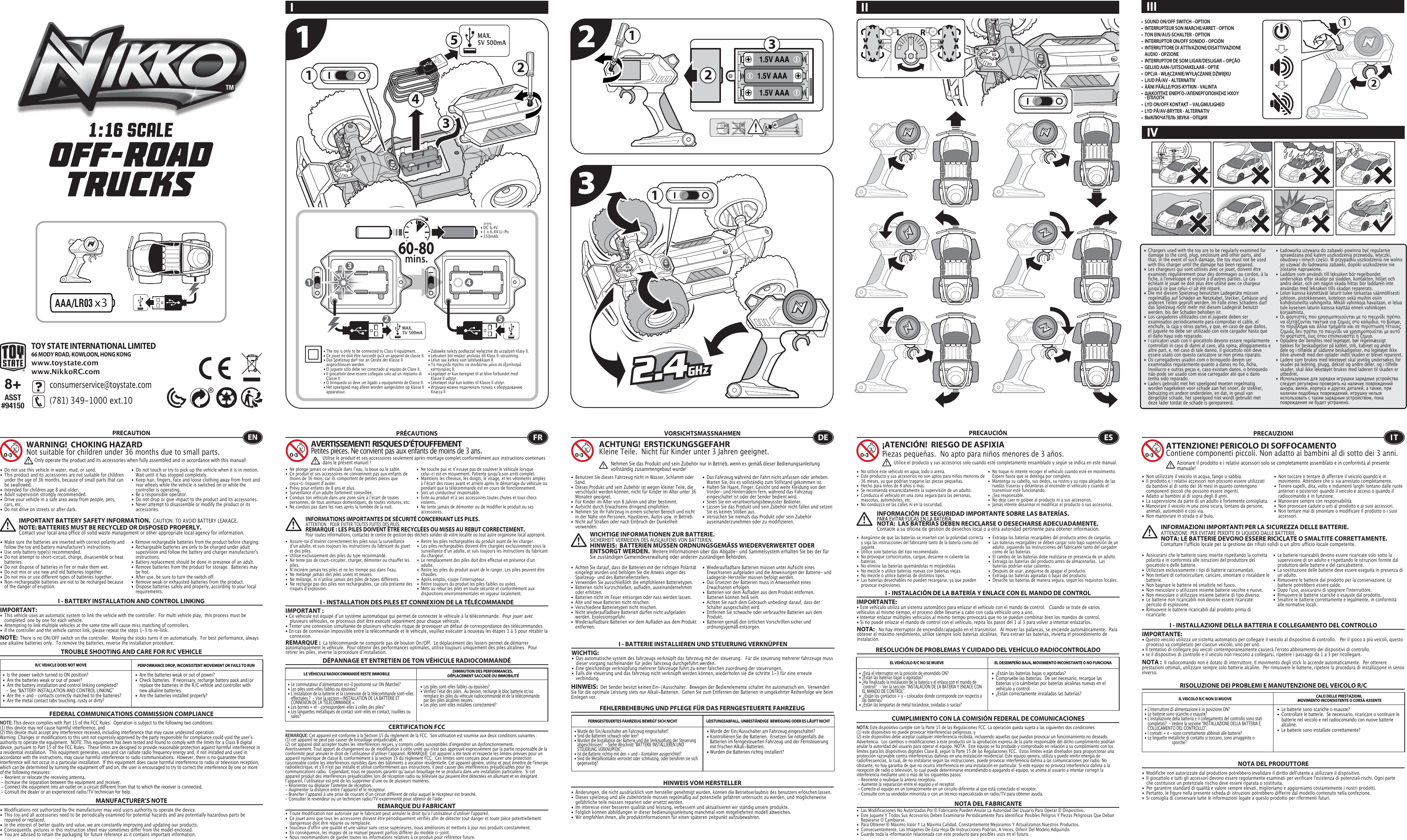 21x31.5V AAA1.5V AAA1.5V AAA1322311 23154MAX. 5V 500mA• DC 6.4V   • 1 x 6.4V Li-Po• 350mAh60-80mins.45TOY STATE INTERNATIONAL LIMITED66 MODY ROAD, KOWLOON, HONG KONGwww.toystate.comwww.NikkoRC.comI II III 8+ASST#94150•  SOUND ON/OFF SWITCH - OPTION•  INTERRUPTEUR SON MARCHE/ARRET - OPTION •  TON EIN/AUS-SCHALTER - OPTION       •  INTERRUPTOR ON/OFF SONIDO - OPCIÓN •  INTERRUTTORE DI ATTIVAZIONE/DISATTIVAZIONE  AUDIO - OPZIONE           •  INTERRUPTOR DE SOM LIGAR/DESLIGAR – OPÇÃO •  GELUID AAN-/UITSCHAKELAAR - OPTIE•  OPCJA - WŁĄCZANIE/WYŁĄCZANIE DŹWIĘKU•  LJUD PÅ/AV - ALTERNATIV•  ÄÄNI PÄÄLLE/POIS-KYTKIN - VALINTA    •  ΔΙΑΚΟΠΤΗΣ ΕΝΕΡΓΟ-/ΑΠΕΝΕΡΓΟΠΟΙΗΣΗΣ ΗΧΟΥ   - ΕΠΙΛΟΓΗ•  LYD ON/OFF KONTAKT – VALGMULIGHED•  LYD PÅ/AV-BRYTER - ALTERNATIV•  ВЫКЛЮЧАТЕЛЬ ЗВУКА - ОПЦИЯ123consumerservice@toystate.com(781) 349-1000 ext.10  • The toy is only to be connected to Class II equipment.• Ce jouet ne doit être raccordé qu&apos;à un appareil de classe II.• Das Spielzeug darf nur an Geräte der Klasse II      angeschlossen werden.• El juguete sólo debe ser conectado al equipo de Clase II.• Il giocattolo deve essere collegato solo ad un impianto di    Classe II• O brinquedo só deve ser ligado a equipamento de Classe II.• Het speelgoed mag alleen worden aangesloten op klasse II   apparatuur.MAX. 5V 500mA• Zabawkę należy podłączać wyłącznie do urządzeń Klasy II.• Leksaken bör endast anslutas till Klass II-utrustning.• Lelun saa kytkeä vain laiteluokkaan II.• Το παιχνίδι πρέπει να συνδέεται μόνο σε εξοπλισμό    κατηγορίας ΙΙ.• Legetøjet er kun beregnet til at blive forbundet med    Klasse II udstyr.• Leketøyet skal kun kobles til Klasse II utstyr.• Игрушку можно подключать только к оборудованию    Класса IIIVTROUBLE SHOOTING AND CARE FOR R/C VEHICLEPRECAUTION•  Do not use this vehicle in water, mud, or sand. •  This product and its accessories are not suitable for children    under the age of 36 months, because of small parts that can    be swallowed.•  Intended for children age 8 and older.•  Adult supervision strongly recommended.•  Drive your vehicle in a safe area away from people, pets,    cars, etc. •  Do not drive on streets or after dark.•  Make sure the batteries are inserted with correct polarity and    follow the toy and battery manufacturer&apos;s instructions.•  Use only battery type(s) recommended.•  Do not attempt to short-circuit, charge, disassemble or heat   batteries. •  Do not dispose of batteries in fire or make them wet.•  Do not mix or use new and old batteries together.•  Do not mix or use different types of batteries together.•  Non-rechargeable batteries are not to be recharged because    of the danger of eruption.•  Do not touch or try to pick up the vehicle when it is in motion.     Wait until it has stopped completely.•  Keep hair, fingers, face and loose clothing away from front and    rear wheels while the vehicle is switched on or while the    controller is operating.•  Be a responsible operator.•  Do not drop or give impact to the product and its accessories.•  Never attempt to disassemble or modify the product or its   accessories.I - BATTERY INSTALLATION AND CONTROL LINKINGIMPORTANT:•  This vehicle uses an automatic system to link the vehicle with the controller.  For multi vehicle play,  this process must be    completed  one by one for each vehicle. •  Attempting to link multiple vehicles at the same time will cause miss matching of controllers. •  If the controller and the vehicle cannot link, please repeat the steps 1-3 to re-link.   R/C VEHICLE DOES NOT MOVE PERFORMANCE DROP, INCONSISTENT MOVEMENT OR FAILS TO RUN  FEDERAL COMMUNICATIONS COMMISSION COMPLIANCEMANUFACTURER’S NOTENOTE: This device complies with Part 15 of the FCC Rules.  Operation is subject to the following two conditions:  (1) this device may not cause harmful interference, and (2) this device must accept any interference received, including interference that may cause undesired operation. Warning: Changes or modifications to this unit not expressly approved by the party responsible for compliance could void the userʼs authority to operate the equipment.  NOTE: This equipment has been tested and found to comply with the limits for a Class B digital device, pursuant to Part 15 of the FCC Rules.  These limits are designed to provide reasonable protection against harmful interference in a residential installation.  This equipment generates, uses and can radiate radio frequency energy and, if not installed and used in accordance with the instructions, may cause harmful interference to radio communications.  However, there is no guarantee that interference will not occur in a particular installation.  If this equipment does cause harmful interference to radio or television reception, which can be determined by turning the equipment off and on, the user is encouraged to try to correct the interference by one or more of the following measures: - Reorient or relocate the receiving antenna. - Increase the separation between the equipment and receiver. - Connect the equipment into an outlet on a circuit different from that to which the receiver is connected. - Consult the dealer or an experienced radio/TV technician for help.WARNING!  CHOKING HAZARDNot suitable for children under 36 months due to small parts.IMPORTANT BATTERY SAFETY INFORMATION.  CAUTION: TO AVOID BATTERY LEAKAGE.NOTE: BATTERIES MUST BE RECYCLED OR DISPOSED PROPERLY.  Contact your local area office of solid waste management or other appropriate local agency for information.• Remove rechargeable batteries from the product before charging. •  Rechargeable batteries are only to be charged under adult    supervision and follow the battery and charger manufacturer&apos;s   instructions.•  Battery replacement should be done in presence of an adult.•  Remove batteries from the product for storage.  Batteries may    be hot.•  After use, be sure to turn the switch off. •  Remove weak or exhausted batteries from the product.•  Dispose batteries safely and properly, according to your local   requirements.NOTE:  There is no ON/OFF switch on the controller.  Moving the sticks turns it on automatically.  For best performance, always use alkaline batteries only.  To remove the batteries, reverse the installation procedure.•  Are the batteries weak or out of power?•  Check batteries.  If necessary, recharge battery pack and/or    replace the batteries in the R/C vehicle and controller with    new alkaline batteries.•  Are the batteries installed properly?•  Is the power switch turned to ON position?•  Are the batteries weak or out of power?•  Are the battery installation and control linking completed?     - See “BATTERY INSTALLATION AND CONTROL LINKING” •  Are the + and – contacts correctly matched to the batteries?•  Are the metal contact tabs touching, rusty or dirty?•  Les piles sont-elles faibles ou épuisées?•  Vérifiez lʼétat des piles.  Au besoin, recharge le bloc batterie et/ou    remplace les piles du véhicule radiocommandé et de la télécommande    par des piles alcalines neuves.•  Les piles sont-elles installées correctement?•  Le commutateur dʼalimentation est-il positionné sur ON (Marche)?•  Les piles sont-elles faibles ou épuisées?•  Lʼinstallation de la batterie et la connexion de la télécommande sont-elles    effectuées ?  - Voir la section « INSTALLATION DE LA BATTERIE ET    CONNEXION DE LA TÉLÉCOMMANDE ».•  Les bornes + et – correspondent-elles à celles des piles?•  Les languettes métalliques de contact sont-elles en contact, rouillées ou   sales?• Wurde der Ein/Ausschalter am Fahrzeug eingeschaltet?• Kontrollieren Sie die Batterien.  Ersetzen Sie nötigenfalls die    Batterien im ferngesteuerten Fahrzeug und der Fernsteuerung    mit frischen Alkali-Batterien.                                                         • Wurden die Batterien richtig installiert?•  Wurde der Ein/Ausschalter am Fahrzeug eingeschaltet?•  Sind die Batterien schwach oder leer?•  Wurden die Installation der Batterie und die Verknüpfung der Steuerung    abgeschlossen?  - Siehe Abschnitt &quot;BATTERIE INSTALLIEREN UND    STEUERUNG VERKNÜPFEN&quot;.•  Ist die Batterie richtig mit den + und – Kontakten ausgerichtet?•  Sind die Metallkontakte verrostet oder schmutzig, oder berühren sie sich   gegenseitig?ENOnly operate the product and its accessories when fully assembled and in accordance with this manual!•  Ne plonge jamais ce véhicule dans lʼeau, la boue ou le sable.•  Ce produit et ses accessoires ne conviennent pas aux enfants de    moins de 36 mois, car ils comportent de petites pièces que    ceux-ci risquent dʼavaler.•  Prévu pour enfants de 8 ans et plus.•  Surveillance dʼun adulte fortement conseillée.•  Conduis ton véhicule dans une zone sûre à lʼécart de toutes    personnes, de tous animaux domestiques, de toutes voitures, etc.•  Ne conduis pas dans les rues après la tombée de la nuit.•  Ne touche pas et nʼessaye pas de soulever le véhicule lorsque    celui-ci est en mouvement. Patiente jusqu&apos;à son arrêt complet.•  Maintiens les cheveux, les doigts, le visage, et les vêtements amples    à lʼécart des roues avant et arrière après le démarrage du véhicule ou    pendant que la télécommande est en cours de fonctionnement.•  Sois un conducteur responsable.•  Évite au produit et à ses accessoires toutes chutes et tous chocs   violents.•  Ne tente jamais de démonter ou de modifier le produit ou ses   accessoires.CERTIFICATION FCCREMARQUE DU FABRICANT•  Assure-toi dʼinsérer correctement les piles sous la surveillance    dʼun adulte, et suis toujours les instructions du fabricant du jouet    et des piles.•  Utilise exclusivement des piles du type recommandé.•  Ne tente pas de court-circuiter, charger, démonter ou chauffer les   piles.•  Nʼincinère jamais tes piles et ne les trempe pas dans lʼeau.•  Ne mélange jamais des piles usées et neuves.•  Ne mélange, ni nʼutilise jamais des piles de types différents.•  Ne recharge pas des piles non rechargeables, car cela présente des    risques dʼexplosion.•  Retire les piles rechargeables du produit avant de les charger.•  Les piles rechargeables doivent être chargées exclusivement sous la    surveillance dʼun adulte, et suis toujours les instructions du fabricant    du chargeur.•  Le remplacement des piles doit être effectué en présence dʼun   adulte.•  Retire les piles du produit avant de le ranger. Les piles peuvent être   chaudes.•  Après emploi, coupe lʼinterrupteur.•  Retire toujours du produit les piles faibles ou usées.•  Mets au rebut les piles en toute sécurité et conformément aux    dispositions environnementales en vigueur localement.I - INSTALLATION DES PILES ET CONNEXION DE LA TÉLÉCOMMANDEIMPORTANT:• Ce véhicule est équipé dʼun système automatique qui permet de connecter le véhicule à la télécommande.  Pour jouer avec    plusieurs véhicules, ce processus doit être exécuté séparément pour chaque véhicule. • Tenter une connexion simultanée de plusieurs véhicules risque de provoquer un défaut de correspondance des télécommandes. • En cas de connexion impossible entre la télécommande et le véhicule, veuillez exécuter à nouveau les étapes 1 à 3 pour rétablir la   connexion. I - BATTERIE INSTALLIEREN UND STEUERUNG VERKNÜPFENWICHTIG:•  Das automatische system des fahrzeugs verknüpft das fahrzeug mit der steuerung.   Für die steuerung mehrerer fahrzeuge muss    dieser vorgang nacheinander für jedes fahrzeug durchgeführt werden. •  Eine gleichzeitige verknüpfung mehrerer fahrzeuge führt zu einer falschen zuordnung der steuerungen. •  Falls die steuerung und das fahrzeug nicht verknüpft werden können, wiederholen sie die schritte 1-3 für eine erneute      verbindung.  I - INSTALACIÓN DE LA BATERÍA Y ENLACE CON EL MANDO DE CONTROLIMPORTANTE:• Este vehículo utiliza un sistema automático para enlazar el vehículo con el mando de control.   Cuando se trate de varios vehículos al mismo tiempo, el proceso debe llevarse a cabo con cada vehículo uno a uno.• Intentar enlazar múltiples vehículos al mismo tiempo provocará que no se puedan combinar bien los mandos de control.• Si no puede enlazar el mando de control con el vehículo, repita los pasos del 1 al 3 para volver a intentar enlazarlos.I - INSTALLAZIONE DELLA BATTERIA E COLLEGAMENTO DEL CONTROLLOIMPORTANTE:• Questo veicolo utilizza un sistema automatico per collegare il veicolo al dispositivo di controllo.   Per il gioco a più veicoli, questo    processo va completato per ciascun veicolo, uno per uno. • Il tentativo di collegare più veicoli contemporaneamente causerà l&apos;errato abbinamento dei dispositivi di controllo. • se il dispositivo di controllo e il veicolo non riescono a collegarsi, ripetere i passaggi da 1 a 3 per ricollegare.  REMARQUE :  La télécommande ne comporte pas de bouton On/Off.  Le déplacement des leviers permet de démarrer automatiquement le véhicule.  Pour obtenir des performances optimales, utilise toujours uniquement des piles alcalines.  Pour retirer les piles, inverse la procédure dʼinstallation.DÉPANNAGE ET ENTRETIEN DE TON VÉHICULE RADIOCOMMANDÉLE VÉHICULE RADIOCOMMANDÉ RESTE IMMOBILE DIMINUTION DES PERFORMANCES, DÉPLACEMENT SACCADÉ OU IMMOBILITÉFRAVERTISSEMENT!  RISQUES D’ÉTOUFFEMENTPetites pièces. Ne convient pas aux enfants de moins de 3 ans.PRÉCAUTIONSREMARQUE: Cet appareil est conforme à la Section 15 du règlement de la FCC.  Son utilisation est soumise aux deux conditions suivantes :  (1) cet appareil ne peut pas causer de brouillage préjudiciable, et (2) cet appareil doit accepter toutes les interférences reçues, y compris celles susceptibles d&apos;engendrer un dysfonctionnement. Avertissement: Tout apport de changement ou de modification à cette unité qui n&apos;est pas approuvé expressément par la partie responsable de la conformité peut annuler le droit de lʼutilisateur dʼutiliser lʼappareil. REMARQUE: Cet appareil a été testé et respecte les limites prévues pour un appareil numérique de classe B, conformément à la section 15 du règlement FCC.  Ces limites sont conçues pour assurer une protection raisonnable contre les interférences nuisibles dans des bâtiments à vocation résidentielle. Cet appareil génère, utilise et peut émettre de l&apos;énergie radioélectrique, et s&apos;il n&apos;est pas installé et utilisé conformément aux instructions, il peut causer des interférences préjudiciables pour les communications radio.  Cependant, nous ne pouvons garantir quʼaucun brouillage ne se produira dans une installation particulière.  Si cet appareil produit des interférences préjudiciables lors de réception radio ou télévisée qui peuvent être détectées en allumant et en éteignant lʼappareil, lʼutilisateur est prié de les supprimer dʼune ou de plusieurs manières: - Réorienter ou déplacer l&apos;antenne de réception.- Augmenter la distance entre lʼappareil et le récepteur.- Brancher lʼappareil à une prise de courant dʼun circuit différent de celui auquel le récepteur est branché.- Consulter le revendeur ou un technicien radio/TV expérimenté pour obtenir de l&apos;aide.Utilise le produit et ses accessoires seulement après montage complet conformément aux instructions contenues dans le présent manuel!INFORMATIONS IMPORTANTES DE SÉCURITÉ CONCERNANT LES PILES.  ATTENTION : POUR ÉVITER TOUTES FUITES DES PILES.REMARQUE : LES PILES DOIVENT ÊTRE RECYCLÉES OU MISES AU REBUT CORRECTEMENT.  Pour toutes informations, contactez le centre de gestion des déchets solides de votre localité ou tout autre organisme local approprié.FEHLERBEHEBUNG UND PFLEGE FÜR DAS FERNGESTEUERTE FAHRZEUGVORSICHTSMASSNAHMEN•  Benutzen Sie dieses Fahrzeug nicht in Wasser, Schlamm oder   Sand. •  Dieses Produkt und sein Zubehör ist wegen kleiner Teile, die    verschluckt werden können, nicht für Kinder im Alter unter 36    Monaten geeignet.•  Für Kinder im Alter von 8 Jahren und älter bestimmt.•  Aufsicht durch Erwachsene dringend empfohlen.•  Nehmen Sie Ihr Fahrzeug in einem sicheren Bereich und nicht    in der Nähe von Personen, Haustieren, Autos usw. in Betrieb.•  Nicht auf Straßen oder nach Einbruch der Dunkelheit     verwenden.                                                                               •  Das Fahrzeug während der Fahrt nicht anfassen oder anheben.     Warten Sie, bis es vollständig zum Stillstand gekommen ist.                                            •  Halten Sie Haare, Finger, Gesicht und weite Kleidung von den   Vorder- und Hinterrädern fern, während das Fahrzeug    eingeschaltet ist oder der Sender bedient wird.•  Seien Sie ein verantwortungsbewusster Bediener.•  Lassen Sie das Produkt und sein Zubehör nicht fallen und setzen    Sie es keinen Stößen aus.•  Versuchen Sie niemals das Produkt oder sein Zubehör   auseinanderzunehmen oder zu modifizieren.•  Achten Sie darauf, dass die Batterien mit der richtigen Polarität    eingelegt wurden und befolgen Sie die Anweis ungen des    Spielzeug- und des Batterieherstellers.•  Verwenden Sie ausschließlich die empfohlenen Batterietypen.•  Batterien nicht kurzschließen, aufladen, auseinandernehmen    oder erhitzen. •  Batterien nicht im Feuer entsorgen oder nass werden lassen.•  Alte und neue Batterien nicht mischen.•  Verschiedene Batterietypen nicht mischen.•  Nicht wiederaufladbare Batterien dürfen nicht aufgeladen    werden. Explosionsgefahr.•  Wiederaufladbare Batterien vor dem Aufladen aus dem Produkt   entfernen. •  Wiederaufladbare Batterien müssen unter Aufsicht eines    Erwachsenen aufgeladen und die Anweisungen der Batterie- und    Ladegerät-Hersteller müssen befolgt werden.•  Das Ersetzen der Batterien muss in Anwesenheit eines    Erwachsenen erfolgen.•  Batterien vor dem Aufladen aus dem Produkt entfernen.     Batterien können heiß sein.•  Achten Sie nach dem Gebrauch unbedingt darauf, dass der    Schalter ausgeschaltet wird. •  Entfernen Sie schwache oder verbrauchte Batterien aus dem   Produkt.•  Batterien gemäß den örtlichen Vorschriften sicher und   ordnungsgemäß entsorgen.FERNGESTEUERTES FAHRZEUG BEWEGT SICH NICHT LEISTUNGSABFALL, UNBESTÄNDIGE  BEWEGUNG ODER ES LÄUFT NICHTHINWEIS VOM HERSTELLER•  ¿Están las baterías bajas o agotadas?•  Compruebe las baterías.  De ser necesario, recargue las    baterías y/o cámbielas por baterías alcalinas nuevas en el    vehículo y control.•  ¿Están correctamente instaladas las baterías?•  ¿Está el interruptor en la posición de encendido ON?•  ¿Están las baterías bajas o agotadas?•  ¿Ha finalizado la instalación de la batería y el enlace con el mando de    control?   - Ver la sección “INSTALACIÓN DE LA BATERÍA Y ENLACE CON    EL MANDO DE CONTROL”.•  ¿Están los contactos + y – colocados donde corresponde con respecto a    las baterías?•  ¿Están las lengüetas de metal tocándose, oxidadas o sucias?•  Le batterie sono scariche o esauste?•  Controllare le batterie.  Se necessario, ricaricare o sostituire le    batterie nel veicolo e nel radiocomando con nuove batterie   alcaline. •  Le batterie sono installate correttamente?•  L&apos;interruttore di alimentazione è in posizione ON?•  Le batterie sono scariche o esauste?•  L&apos;installazione della batteria e il collegamento del controllo sono stati    completati?  - Vedere la sezione “INSTALLAZIONE DELLA BATTERIA E    COLLEGAMENTO DEL CONTROLLO”.•  I contatti + e - sono correttamente abbinati alle batterie?•  Le linguette metalliche di contatto si toccano, sono arrugginite o     sporche?ACHTUNG!  ERSTICKUNGSGEFAHRKleine Teile.  Nicht für Kinder unter 3 Jahren geeignet.WICHTIGE INFORMATIONEN ZUR BATTERIE.  SICHERHEIT VERMEIDEN DES AUSLAUFENS VON BATTERIEN.HINWEIS:  BATTERIEN MÜSSEN ORDNUNGSGEMÄSS WIEDERVERWERTET ODER ENTSORGT WERDEN.  Weitere Informationen über das Abgabe- und Sammelsystem erhalten Sie bei der für Sie zuständigen Gemeindeverwaltung oder anderen zuständigen Behörden.HINWEIS:  Der Sender besitzt keinen Ein-/Ausschalter.  Bewegen der Bedienelemente schaltet ihn automatisch ein.  Verwenden Sie für die optimale Leistung stets nur Alkali-Batterien.  Gehen Sie zum Entfernen der Batterien in umgekehrter Reihenfolge wie beim Einlegen vor.DENehmen Sie das Produkt und sein Zubehör nur in Betrieb, wenn es gemäß dieser Bedienungsanleitung vollständig zusammengebaut wurde!•  No utilice este vehículo en agua, lodo o arena. •  Este producto y sus accesorios no son aptos para niños menores de    36 meses, ya que podrían tragarse las piezas pequeñas.•  Hecho para niños de 8 años o más.•  Se recomienda encarecidamente la supervisión de un adulto.•  Conduzca el vehículo en una zona segura para las personas,    mascotas, automóviles, etc. •  No conduzca en las calles ni en la oscuridad.•  No toque ni intente recoger el vehículo cuando esté en movimiento.     Espere hasta que se detenga por completo.•  Mantenga su cabello, sus dedos, su rostro y su ropa alejados de las    ruedas traseras y delanteras al encender el vehículo y cuando el    transmisor esté funcionando.•  ¡Sea responsable.•  No deje caer ni golpee al producto ni a sus accesorios.•  Jamás intente desarmar ni modificar el producto o sus accesorios.CUMPLIMIENTO CON LA COMISIÓN FEDERAL DE COMUNICACIONESNOTA DEL FABRICANTE• Asegúrese de que las baterías se inserten con la polaridad correcta   y siga las instrucciones del fabricante tanto de la batería como del   juguete.•  Utilice solo baterías del tipo recomendado.•  No provoque cortocircuitos, cargue, desarme ni caliente las   baterías. •  No elimine las baterías quemándolas ni mojándolas.•  No mezcle o utilice baterías nuevas con baterías viejas.•  No mezcle o utilice baterías de distintos tipos.•  Las baterías desechables no pueden recargarse, ya que pueden    provocar explosiones.•  Extraiga las baterías recargables del producto antes de cargarlas. •  Las baterías recargables se deben cargar solo bajo supervisión de un    adulto, siguiendo las instrucciones del fabricante tanto del cargador    como de las baterías.•  El cambio de las baterías debe realizarse en presencia de un adulto.•  Extraiga las baterías del producto antes de almacenarlas.  Las    baterías podrían estar calientes.•  Después de usar, asegúrese de apagar el producto. •  Extraiga las baterías agotadas o bajas del producto.•  Deseche las baterías de manera segura, según los requisitos locales.NOTA:   No hay interruptor de encendido/apagado en el transmisor.  Al mover las palancas, se enciende automáticamente.  Para obtener el máximo rendimiento, utilice siempre solo baterías alcalinas.  Para extraer las baterías, invierta el procedimiento de instalación.RESOLUCIÓN DE PROBLEMAS Y CUIDADO DEL VEHÍCULO RADIOCONTROLADOEL VEHÍCULO R/C NO SE MUEVE EL DESEMPEÑO BAJA, MOVIMIENTO INCONSTANTE O NO FUNCIONAES¡ATENCIÓN!  RIESGO DE ASFIXIA Piezas pequeñas.  No apto para niños menores de 3 años.PRECAUCIÓNNOTA: Este dispositivo cumple con la Parte 15 de las Regulaciones FCC. La operación queda sujeta a las siguientes dos condiciones:  (1) este dispositivo no puede provocar interferencias peligrosas, y (2) este dispositivo debe aceptar cualquier interferencia recibida, incluyendo aquellas que puedan provocar un funcionamiento no deseado. Advertencia:  Los cambios o modificaciones a este producto sin la aprobación expresa de la parte responsable del dicho cumplimiento podrían anular la autoridad del usuario para operar el equipo. NOTA:  Este equipo se ha probado y comprobado en relación a su cumplimiento con los límites para los dispositivos digitales Clase B, según la Parte 15 de las Regulaciones FCC.  Estos límites están diseñados para proporcionar una protección razonable contra interferencias dañinas en una instalación residencial. Este equipo genera, utiliza y puede emitir energía de radiofrecuencias, la cual, de no instalarse según las instrucciones, puede provocar interferencia dañina a las comunicaciones por radio. No obstante, no hay garantía de que no ocurra interferencia en una instalación en particular. Si este equipo no provoca interferencia dañina a la recepción de radio o televisión, lo cual puede determinarse encendiendo o apagando el equipo, se anima al usuario a intentar corregir la interferencia mediante uno o más de los siguientes pasos: - Reoriente o reubique la antena receptora. - Aumente la separación entre el equipo y el receptor. - Conecte el equipo en un tomacorriente en un circuito diferente al que está conectado el receptor. - Consulte con su vendedor minorista o con un técnico especializado en radio/TV para obtener ayuda.Utilice el producto y sus accesorios solo cuando esté completamente ensamblado y según se indica en este manual.INFORMACIÓN DE SEGURIDAD IMPORTANTE SOBRE LAS BATERÍAS.PARA EVITAR FUGAS EN LA BATERÍA.NOTA:  LAS BATERÍAS DEBEN RECICLARSE O DESECHARSE ADECUADAMENTE.  Contacte a su oficina de gestión de desechos local o a otra autoridad pertinente para obtener información.RISOLUZIONE DEI PROBLEMI E MANUTENZIONE DEL VEICOLO R/CPRECAUZIONI•  Non utilizzare il veicolo in acqua, fango o sabbia. •  Il prodotto e i relativi accessori non possono essere utilizzati    da bambini al di sotto dei 36 mesi in quanto contengono    componenti piccoli che possono essere ingeriti.•  Adatto ai bambini al di sopra degli 8 anni.•  La supervisione da parte di un adulto è fortemente consigliata.•  Manovrare il veicolo in una zona sicura, lontano da persone,    animali, automobili e così via. •  Non manovrare in strada o al buio.•  Non toccare o tentare di afferrare il veicolo quando è in    movimento. Attendere che si sia arrestato completamente.•  Tenere capelli, dita, volto e indumenti larghi lontano dalle ruote    anteriori e posteriori quando il veicolo è acceso o quando il    radiocomando è in funzione.•  Manovrare sempre con responsabilità.•  Non provocare cadute o urti al prodotto e ai suoi accessori.•  Non tentare mai di smontare o modificare il prodotto o i suoi   accessori.•  Assicurarsi che le batterie siano inserite rispettando la corretta    polarità e in conformità alle istruzioni del produttore del    giocattolo e delle batterie.•  Utilizzare esclusivamente i tipi di batterie raccomandati.•  Non tentare di cortocircuitare, caricare, smontare o riscaldare le   batterie. •  Non bagnare le batterie né smaltirle nel fuoco.•  Non mescolare o utilizzare insieme batterie vecchie e nuove.•  Non mescolare o utilizzare insieme batterie di tipo diverso.•  Le batterie non ricaricabili non devono essere ricaricate:    pericolo di esplosione.•  Rimuovere le batterie ricaricabili dal prodotto prima di   ricaricarle. •  Le batterie ricaricabili devono essere ricaricate solo sotto la    supervisione di un adulto e rispettando le istruzioni fornite dal    produttore delle batterie e del caricabatterie.•  La sostituzione delle batterie deve essere eseguita in presenza di    un adulto.•  Rimuovere le batterie dal prodotto per la conservazione. Le    batterie potrebbero essere calde.•  Dopo l&apos;uso, assicurarsi di spegnere l&apos;interruttore. •  Rimuovere le batterie scariche o esauste dal prodotto.•  Smaltire le batterie correttamente e legalmente, in conformità    alle normative locali.IL VEICOLO R/C NON SI MUOVE CALO DELLE PRESTAZIONI, MOVIMENTO INCONSISTENTE O CORSA ASSENTENOTA DEL PRODUTTOREATTENZIONE! PERICOLO DI SOFFOCAMENTOContiene componenti piccoli. Non adatto ai bambini al di sotto dei 3 anni.INFORMAZIONI IMPORTANTI PER LA SICUREZZA DELLE BATTERIE.  ATTENZIONE: PER EVITARE PERDITE DI LIQUIDO DALLE BATTERIE.NOTA: LE BATTERIE DEVONO ESSERE RICICLATE O SMALTITE CORRETTAMENTE.   Contattare l&apos;ufficio locale per la gestione dei rifiuti solidi o un altro ufficio locale competente.NOTA :  Il radiocomando non è dotato di interruttore. Il movimento degli stick lo accende automaticamente.  Per ottenere prestazioni ottimali, utilizzare sempre solo batterie alcaline.  Per rimuovere le batterie, ripetere la procedura di installazione in senso inverso.ITAzionare il prodotto e i relativi accessori solo se completamente assemblato e in conformità al presente manuale!•  Modifications not authorized by the manufacturer may void users authority to operate the device.•  This toy and all accessories need to be periodically examined for potential hazards and any potentially hazardous parts be    repaired or replaced.•  In the interest of better quality and value, we are constantly improving and updating our products.•  Consequently, pictures in this instruction sheet may sometimes differ from the model enclosed.•  You are advised to retain the packaging for future reference as it contains important information. •  Toute modification non autorisée par le fabricant peut annuler le droit quʼa lʼutilisateur dʼutiliser l&apos;appareil.•  Ce jouet ainsi que tous les accessoires doivent être périodiquement vérifiés afin de détecter tout danger et toute pièce potentiellement    dangereuse doit être réparée ou remplacée. •  Soucieux d&apos;offrir une qualité et une valeur sans cesse supérieures, nous améliorons et mettons à jour nos produits constamment.•  En conséquence, les images de ce manuel peuvent parfois différer du modèle ci-joint. •  Nous recommandons de garder toutes les informations relatives à ce produit pour référence future.• Änderungen, die nicht ausdrücklich vom hersteller genehmigt wurden, können die Betriebserlaubnis des benutzers erlöschen lassen.•  Dieses spielzeug und alle zubehörteile müssen regelmäßig auf potenzielle gefahren untersucht zu werden, und möglicherweise    gefährliche teile müssen repariert oder ersetzt werden.•  Im interesse einer besseren qualität und leistung, verbessern und aktualisieren wir ständig unsere produkte.•  Folglich können abbildungen in dieser bedienungsanleitung manchmal vom mitgelieferten modell abweichen.•  Wir empfehlen ihnen, alle produktinformationen für einen späteren zeitpunkt aufzubewahren.  •  Las Modificaciones No Autorizadas Por El Fabricante Pueden Anular La Autoridad Del Usuario Para Operar El Dispositivo.•  Este Juguete Y Todos Sus Accesorios Deben Examinarse Periódicamente Para Identificar Posibles Peligros Y Piezas Peligrosas Que Deban    Repararse O Cambiarse.•  Para Obtener El Máximo Valor Y La Máxima Calidad, Constantemente Mejoramos Y Actualizamos Nuestros Productos.•  Consecuentemente, Las Imágenes De Esta Hoja De Instrucciones Podrían, A Veces, Diferir Del Modelo Adquirido.•  Guarde toda la información relacionada con este producto para posibles usos en el futuro. •  Modifiche non autorizzate dal produttore potrebbero invalidare il diritto dell&apos;utente a utilizzare il dispositivo. •  Il giocattolo e tutti gli accessori devono essere regolarmente esaminati per verificare l&apos;esistenza di potenziali rischi. Ogni parte    che costituisce un potenziale rischio deve essere riparata o sostituita. •  Per garantire standard di qualità e valore sempre elevati, miglioriamo e aggiorniamo costantemente i nostri prodotti.•  Pertanto, le figure nella presente scheda di istruzioni potrebbero differire dal modello contenuto nella confezione.•  Si consiglia di conservare tutte le informazioni legate a questo prodotto per riferimenti futuri.•  Chargers used with the toy are to be regularly examined for    damage to the cord, plug, enclosure and other parts, and    that, in the event of such damage, the toy must not be used    with this charger until the damage has been repaired.•  Les chargeurs qui sont utilisés avec ce jouet, doivent être    examinés régulièrement pour des dommages au cordon, à la    fiche, à l&apos;enveloppe et encore à d&apos;autres parties. Le cas    échéant le jouet ne doit plus être utilisé avec ce chargeur    jusqu&apos;à ce que celui-ci ait été réparé. •  Die mit diesem Spielzeug benutzten Ladegeräte müssen    regelmäßig auf Schäden an Netzkabel, Stecker, Gehäuse und    anderen Teilen geprüft werden. Im Falle eines Schadens darf    das Spielzeug nicht mehr mit diesem Ladegerät benutzt    werden, bis der Schaden behoben ist.•  Los cargadores utilizados con el juguete deben ser      examinados periódicamente para comprobar el cable, el    enchufe, la caja y otras partes, y que, en caso de que daños,    el juguete no debe ser utilizado con este cargador hasta que    el daño haya sido reparado.•  I caricatori usati con il giocattolo devono essere regolarmente    controllati in caso di danni al cavo, alla spina, alloggiamento e    altre part, e, nel caso di tale danno, il giocattolo non deve    essere usato con questo caricatore se non prima riparato.•  Os carregadores usados com o brinquedo devem ser     examinados regularmente quanto a danos no fio, ficha,    invólucro e outras peças e, caso existam danos, o brinquedo    não pode ser usado com esse carregador até que o dano    tenha sido reparado.•  Laders gebruikt met het speelgoed moeten regelmatig    worden nagekeken voor schade aan het snoer, de stekker,    behuizing en andere onderdelen, en dat, in geval van    dergelijke schade, het speelgoed niet wordt gebruikt met    deze lader totdat de schade is gerepareerd.•  Ładowarka używana do zabawki powinna być regularnie    sprawdzana pod kątem uszkodzenia przewodu, wtyczki,    obudowy i innych części. W przypadku uszkodzenia nie wolno    jej używać do ładowania zabawki, dopóki uszkodzenie nie    zostanie naprawione.•  Laddare som används till leksaken bör regelbundet      undersökas efter skador på sladden, kontakten, höljet och    andra delar, och om någon skada hittas bör laddaren inte    användas med leksaken tills skadan reparerats.•  Lelun kanssa käytettävät laturit tulee tarkastaa säännöllisesti    johtoon, pistokkeeseen, koteloon sekä muihin osiin      kohdistuneilta vahingoilta. Mikäli vahinkoja havaitaan, ei lelua    tule kyseisen laturin kanssa käyttää ennen vahinkojen   korjaamista.•  Οι φορτιστές που χρησιμοποιούνται με το παιχνίδι πρέπει    να εξετάζονται τακτικά για ζημιές στο καλώδιο, το βύσμα,    το περίβλημα και άλλα τμήματα και σε περίπτωση τέτοιας    ζημιάς δεν πρέπει το παιχνίδι να χρησιμοποιείται με αυτό    το φορτιστή, έως ότου επισκευαστεί η ζημιά.• Opladere der benyttes med legetøjet, bør regelmæssigt  tjekkes for beskadigelser på kablet, stik, kabinet og andre    dele og i tilfælde af sådanne beskadigelser, må legetøjet ikke    blive anvendt med den oplader indtil skaden er blevet repareret.•  Ladere som brukes med leketøyet skal jevnlig undersøkes for    skader på ledning, plugg, deksel og andre deler, og i tilfelle    skader, skal ikke leketøyet brukes med laderen til skaden er   utbedret.•  Используемые для зарядки игрушки зарядные устройства    следует регулярно проверять на наличие повреждений    шнура, вилки, корпуса и других деталей, а также, при    наличии подобных повреждений, игрушку нельзя      использовать с таким зарядным устройством, пока     повреждение не будет устранено.