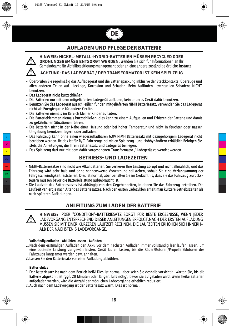 AUFLADEN UND PFLEGE DER BATTERIEBETRIEBS UND LADEZEITENANLEITUNG ZUM LADEN DER BATTERIEÜberprüfen Sie regelmäßig das Aufladegerät und die Batteriepackung inklusive der Steckkontakte, Überzüge und allen anderen Teilen auf  Leckage, Korrosion und Schaden. Beim Auffinden  eventuellen Schadens NICHT benutzen.Das Ladegerät nicht kurzschließen.Die Batterien nur mit dem mitgelieferten Ladegerät aufladen, kein anderes Gerät dafür benutzen.Benutzen Sie das Ladegerät ausschließlich für den mitgelieferten NiMH Batteriesatz, verwenden Sie das Ladegerät nicht als Energiequelle für andere Geräte.Die Batterien niemals im Bereich kleiner Kinder aufladen.Die Batterieklemmen niemals kurzschließen, dies kann zu einem Aufquellen und Erhitzen der Batterie und damit zu gefährlichen Situationen führen.Die Batterien nicht in der Nähe einer Heizung oder bei hoher Temperatur und nicht in feuchter oder nasser Umgebung benutzen, lagern oder aufladen.Das Fahrzeug kann ohne einen wiederaufladbaren 6.0V NiMH Batteriesatz mit dazugehörigem Ladegerät nicht betrieben werden. Beides ist für R/C-Fahrzeuge bei vielen Spielzeug- und Hobbyhändlern erhältlich.Befolgen Sie stets die Anleitungen, die Ihrem Batteriesatz und Ladegerät beiliegen.Das Spielzeug darf nur mit dem dafür vorgesehenen Transformator / Ladegerät verwendet werden.ACHTUNG: DAS LADEGERÄT / DER TRANSFORMATOR IST KEIN SPIELZEUG.NiMH-Batteriesätze sind nicht wie Alkalibatterien. Sie verlieren Ihre Leistung abrupt und nicht allmählich, und das Fahrzeug wird sehr bald und ohne nennenswerte Vorwarnung stillstehen, sobald Sie eine Verlangsamung der Fahrgeschwindigkeit feststellen. Dies ist normal, aber behalten Sie im Gedächtnis, dass Sie das Fahrzeug zurücks-teuern müssen bevor die Batterieleistung aufgebraucht ist.Die Laufzeit des Batteriesatzes ist abhängig von den Gegebenheiten, in denen Sie das Fahrzeug betreiben. Die Laufzeit variiert je nach Alter des Batteriesatzes. Nach den ersten Ladezyklen erhält man kürzere Betriebszeiten als nach späteren Aufladungen.Vollständig entladen - Abkühlen lassen - AufladenNach dem erstmaligen Aufladen den Akku vor dem nächsten Aufladen immer vollständig leer laufen lassen, um eine optimale Leistung zu gewährleisten. Gerät laufen lassen, bis die Räder/Rotoren/Propeller/Motoren des Fahrzeugs langsamer werden bzw. anhalten.Lassen Sie den Batteriesatz vor einer Aufladung abkühlen.BatteriehitzeDer Batteriesatz ist nach dem Betrieb heiß! Dies ist normal, aber seien Sie deshalb vorsichtig. Warten Sie, bis die Batterie abgekühlt ist (ggf. 20 Minuten oder länger, falls nötig), bevor sie aufgeladen wird. Wenn heiße Batterien aufgeladen werden, wird die Anzahl der möglichen Ladevorgänge erheblich reduziert.Auch nach dem Ladevorgang ist der Batteriesatz warm. Dies ist normal.1.  1.  2.  2.  HINWEIS: NICKEL-METALL-HYDRID-BATTERIEN MÜSSEN RECYCLED ODER ORDNUNGSGEMÄSS ENTSORGT WERDEN. Wenden Sie sich für Informationen an Ihr Gemeindeamt für Abfallbeseitigungsmanagement oder an eine andere zuständige örtliche InstanzHINWEIS:PDER &quot;CONDITION&quot;-BATTERIESATZ SORGT FÜR BESTE ERGEBNISSE, WENN JEDER LADEVORGANG ENTSPRECHEND DIESER ANLEITUNGEN ERFOLGT.NACH DER ERSTEN AUFLADUNG MÜSSEN SIE MIT EINER KÜRZEREN LAUFZEIT RECHNEN. DIE LAUFZEITEN ERHÖHEN SICH INNERH-ALB DER NÄCHSTEN 6 LADEVORGÄNGE.18DECMYCMMYCYCMYK94155_Vaporizr2_8L_IM.pdf   19   21/4/15   6:04 pm