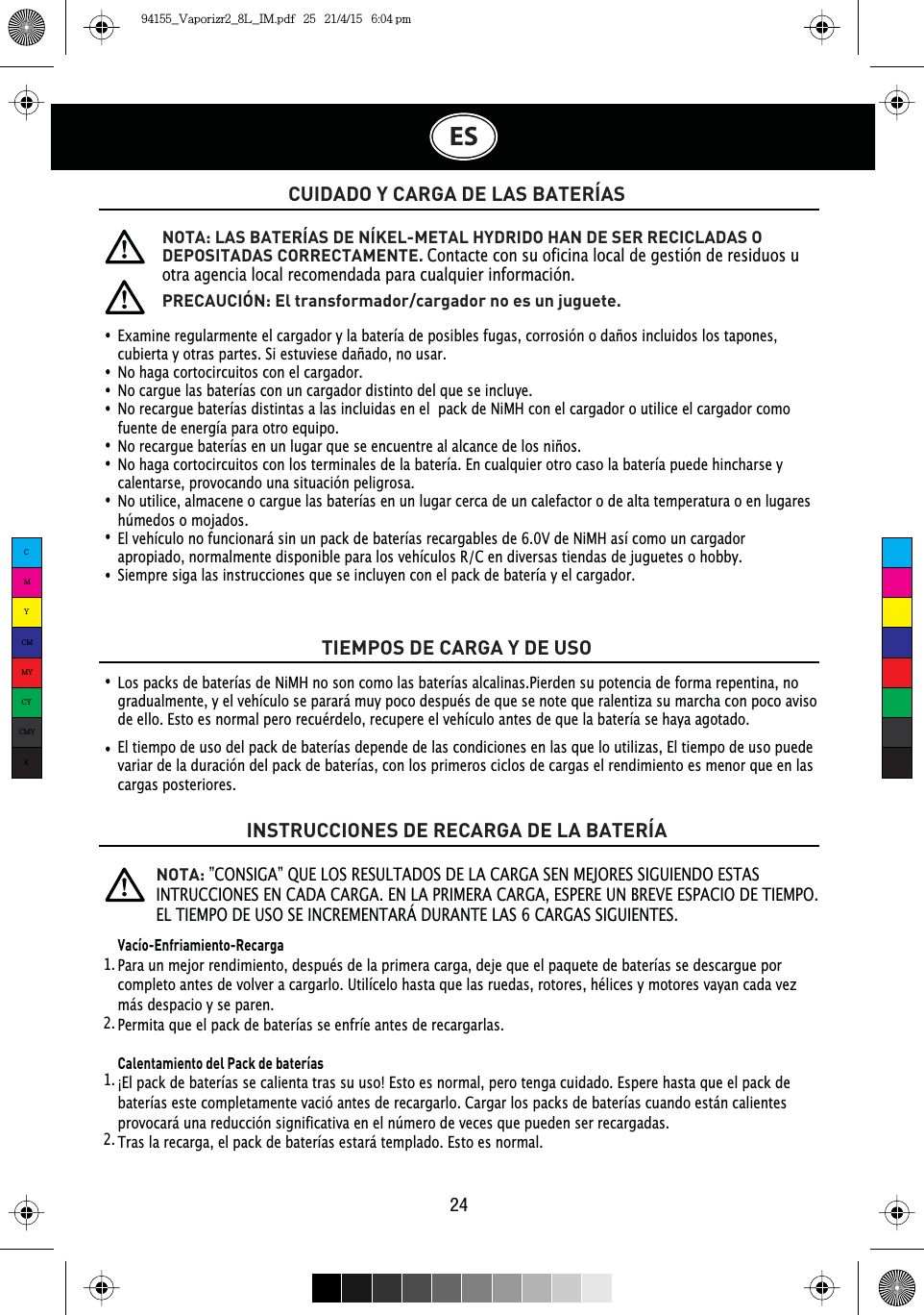 CUIDADO Y CARGA DE LAS BATERÍASTIEMPOS DE CARGA Y DE USOINSTRUCCIONES DE RECARGA DE LA BATERÍAExamine regularmente el cargador y la batería de posibles fugas, corrosión o daños incluidos los tapones, cubierta y otras partes. Si estuviese dañado, no usar.No haga cortocircuitos con el cargador.No cargue las baterías con un cargador distinto del que se incluye.No recargue baterías distintas a las incluidas en el  pack de NiMH con el cargador o utilice el cargador como fuente de energía para otro equipo.No recargue baterías en un lugar que se encuentre al alcance de los niños.No haga cortocircuitos con los terminales de la batería. En cualquier otro caso la batería puede hincharse y calentarse, provocando una situación peligrosa.No utilice, almacene o cargue las baterías en un lugar cerca de un calefactor o de alta temperatura o en lugares húmedos o mojados.El vehículo no funcionará sin un pack de baterías recargables de 6.0V de NiMH así como un cargador apropiado, normalmente disponible para los vehículos R/C en diversas tiendas de juguetes o hobby.Siempre siga las instrucciones que se incluyen con el pack de batería y el cargador.NOTA: LAS BATERÍAS DE NÍKEL-METAL HYDRIDO HAN DE SER RECICLADAS O DEPOSITADAS CORRECTAMENTE. Contacte con su oficina local de gestión de residuos u otra agencia local recomendada para cualquier información..NOTA:”CONSIGA” QUE LOS RESULTADOS DE LA CARGA SEN MEJORES SIGUIENDO ESTAS INTRUCCIONES EN CADA CARGA. EN LA PRIMERA CARGA, ESPERE UN BREVE ESPACIO DE TIEMPO. EL TIEMPO DE USO SE INCREMENTARÁ DURANTE LAS 6 CARGAS SIGUIENTES.PRECAUCIÓN: El transformador/cargador no es un juguete.Los packs de baterías de NiMH no son como las baterías alcalinas.Pierden su potencia de forma repentina, no gradualmente, y el vehículo se parará muy poco después de que se note que ralentiza su marcha con poco aviso de ello. Esto es normal pero recuérdelo, recupere el vehículo antes de que la batería se haya agotado.El tiempo de uso del pack de baterías depende de las condiciones en las que lo utilizas, El tiempo de uso puede variar de la duración del pack de baterías, con los primeros ciclos de cargas el rendimiento es menor que en las cargas posteriores.Vacío-Enfriamiento-RecargaPara un mejor rendimiento, después de la primera carga, deje que el paquete de baterías se descargue por completo antes de volver a cargarlo. Utilícelo hasta que las ruedas, rotores, hélices y motores vayan cada vez más despacio y se paren.Permita que el pack de baterías se enfríe antes de recargarlas.Calentamiento del Pack de baterías¡El pack de baterías se calienta tras su uso! Esto es normal, pero tenga cuidado. Espere hasta que el pack de baterías este completamente vació antes de recargarlo. Cargar los packs de baterías cuando están calientes provocará una reducción significativa en el número de veces que pueden ser recargadas.Tras la recarga, el pack de baterías estará templado. Esto es normal.1.  1.  2.  2.  ES24CMYCMMYCYCMYK94155_Vaporizr2_8L_IM.pdf   25   21/4/15   6:04 pm