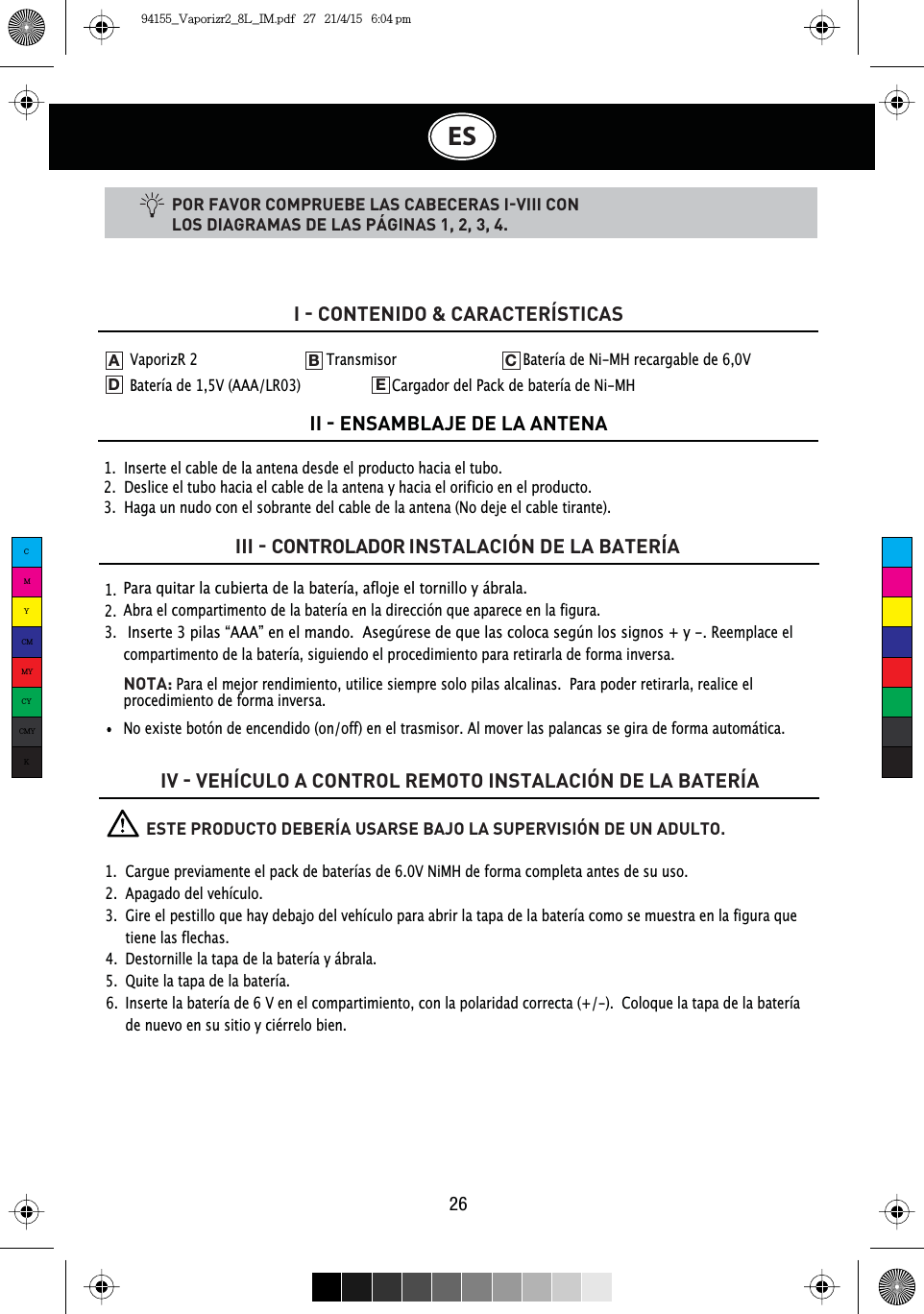 ES26POR FAVOR COMPRUEBE LAS CABECERAS IVIII CON LOS DIAGRAMAS DE LAS PÁGINAS 1, 2, 3, 4.1.  Inserte el cable de la antena desde el producto hacia el tubo.2.  Deslice el tubo hacia el cable de la antena y hacia el orificio en el producto.3.  Haga un nudo con el sobrante del cable de la antena (No deje el cable tirante).I  CONTENIDO &amp; CARACTERÍSTICASII  ENSAMBLAJE DE LA ANTENAIII  CONTROLADOR INSTALACIÓN DE LA BATERÍAIV  VEHÍCULO A CONTROL REMOTO INSTALACIÓN DE LA BATERÍA1.  2.  3.  Para quitar la cubierta de la batería, afloje el tornillo y ábrala.Abra el compartimento de la batería en la dirección que aparece en la figura. Inserte 3 pilas “AAA” en el mando.  Asegúrese de que las coloca según los signos + y -. Reemplace el compartimento de la batería, siguiendo el procedimiento para retirarla de forma inversa.NOTA: Para el mejor rendimiento, utilice siempre solo pilas alcalinas. Para poder retirarla, realice el procedimiento de forma inversa.No existe botón de encendido (on/off) en el trasmisor. Al mover las palancas se gira de forma automática.VaporizR 2    Transmisor    Batería de Ni-MH recargable de 6,0V Batería de 1,5V (AAA/LR03)     Cargador del Pack de batería de Ni-MHADEB C          ESTE PRODUCTO DEBERÍA USARSE BAJO LA SUPERVISIÓN DE UN ADULTO.1.  Cargue previamente el pack de baterías de 6.0V NiMH de forma completa antes de su uso.2.  Apagado del vehículo.3.  Gire el pestillo que hay debajo del vehículo para abrir la tapa de la batería como se muestra en la figura que    tiene las flechas.4.  Destornille la tapa de la batería y ábrala.5.  Quite la tapa de la batería.6.  Inserte la batería de 6 V en el compartimiento, con la polaridad correcta (+/-).  Coloque la tapa de la batería     de nuevo en su sitio y ciérrelo bien.CMYCMMYCYCMYK94155_Vaporizr2_8L_IM.pdf   27   21/4/15   6:04 pm