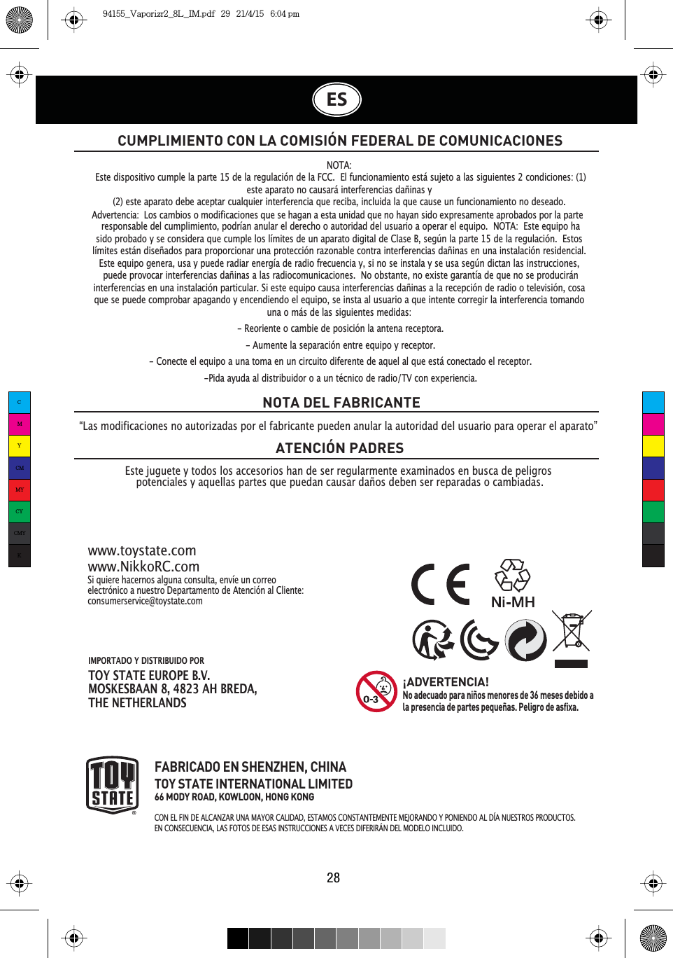 IMPORTADO Y DISTRIBUIDO PORTOY STATE EUROPE B.V.MOSKESBAAN 8, 4823 AH BREDA,THE NETHERLANDSES28CUMPLIMIENTO CON LA COMISIÓN FEDERAL DE COMUNICACIONESEste juguete y todos los accesorios han de ser regularmente examinados en busca de peligros potenciales y aquellas partes que puedan causar daños deben ser reparadas o cambiadas.NOTA DEL FABRICANTEATENCIÓN PADRESSi quiere hacernos alguna consulta, envíe un correo electrónico a nuestro Departamento de Atención al Cliente:consumerservice@toystate.comwww.toystate.comwww.NikkoRC.comFABRICADO EN SHENZHEN, CHINATOY STATE INTERNATIONAL LIMITED66 MODY ROAD, KOWLOON, HONG KONG&amp;21(/),1&apos;($/&amp;$1=$581$0$&lt;25&amp;$/,&apos;$&apos;(67$026&amp;2167$17(0(17(0(-25$1&apos;2&lt;321,(1&apos;2$/&apos;Ê$18(67526352&apos;8&amp;726EN CONSECUENCIA, LAS FOTOS DE ESAS INSTRUCCIONES A VECES DIFERIRÁN DEL MODELO INCLUIDO.¡ADVERTENCIA!No adecuado para niños menores de 36 meses debido a la presencia de partes pequeñas. Peligro de asfixa.“Las modificaciones no autorizadas por el fabricante pueden anular la autoridad del usuario para operar el aparato”NOTA:Este dispositivo cumple la parte 15 de la regulación de la FCC. El funcionamiento está sujeto a las siguientes 2 condiciones: (1)este aparato no causará interferencias dañinas y(2) este aparato debe aceptar cualquier interferencia que reciba, incluida la que cause un funcionamiento no deseado.responsable del cumplimiento, podrían anular el derecho o autoridad del usuario a operar el equipo. NOTA: Este equipo hasido probado y se considera que cumple los límites de un aparato digital de Clase B, según la parte 15 de la regulación. Estoslímites están diseñados para proporcionar una protección razonable contra interferencias dañinas en una instalación residencial.Este equipo genera, usa y puede radiar energía de radio frecuencia y, si no se instala y se usa según dictan las instrucciones,puede provocar interferencias dañinas a las radiocomunicaciones. No obstante, no existe garantía de que no se produciráninterferencias en una instalación particular. Si este equipo causa interferencias dañinas a la recepción de radio o televisión, cosaque se puede comprobar apagando y encendiendo el equipo, se insta al usuario a que intente corregir la interferencia tomandouna o más de las siguientes medidas:- Reoriente o cambie de posición la antena receptora.- Aumente la separación entre equipo y receptor.- Conecte el equipo a una toma en un circuito diferente de aquel al que está conectado el receptor.-Pida ayuda al distribuidor o a un técnico de radio/TV con experiencia.Advertencia:  Los cambios o modificaciones que se hagan a esta unidad que no hayan sido expresamente aprobados por la parte CMYCMMYCYCMYK94155_Vaporizr2_8L_IM.pdf   29   21/4/15   6:04 pm