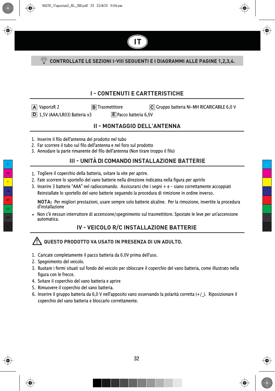 IT32CONTROLLATE LE SEZIONI IVIII SEGUENTI E I DIAGRAMMI ALLE PAGINE 1,2,3,4.1.  Inserire il filo dell&apos;antenna del prodotto nel tubo2.  Far scorrere il tubo sul filo dell&apos;antenna e nel foro sul prodotto3.  Annodare la parte rimanente del filo dell&apos;antenna (Non tirare troppo il filo)I  CONTENUTI E CARTTERISTICHEII  MONTAGGIO DELL&apos;ANTENNAIII  UNITÀ DI COMANDO INSTALLAZIONE BATTERIEIV  VEICOLO R/C INSTALLAZIONE BATTERIE1.  2.  3.  Togliere il coperchio della batteria, svitare la vite per aprire.Fate scorrere lo sportello del vano batterie nella direzione indicatea nella figura per aprirloInserire 3 batterie “AAA” nel radiocomando.  Assicurarsi che i segni + e – siano correttamente accoppiatiReinstallate lo sportello del vano batterie seguendo la procedura di rimizione in ordine inverso.NOTA:  Per migliori prestazioni, usare sempre solo batterie alcaline. Per la rimozione, invertite la procedura d&apos;installazioneVaporizR 2    Trasmettitore    Gruppo batteria Ni-MH RICARICABILE 6,0 V   1,5V (AAA/LR03) Batteria x3    Pacco batteria 6,0VADEB CNon c&apos;è nessun interruttore di accensione/spegnimento sul trasmettitore. Spostate le leve per un&apos;accensione automatica.          QUESTO PRODOTTO VA USATO IN PRESENZA DI UN ADULTO.1.  Caricate completamente il pacco batteria da 6.0V prima dell&apos;uso.2.  Spegnimento del veicolo.3.  Ruotare i fermi situati sul fondo del veicolo per sbloccare il coperchio del vano batteria, come illustrato nella    figura con le frecce.4.  Svitare il coperchio del vano batteria e aprire5.  Rimuovere il coperchio del vano batteria.6.  Inserire il gruppo batteria da 6,0 V nell&apos;apposito vano osservando la polarità corretta (+/_).  Riposizionare il    coperchio del vano batteria e bloccarlo correttamente.CMYCMMYCYCMYK94155_Vaporizr2_8L_IM.pdf   33   21/4/15   6:04 pm