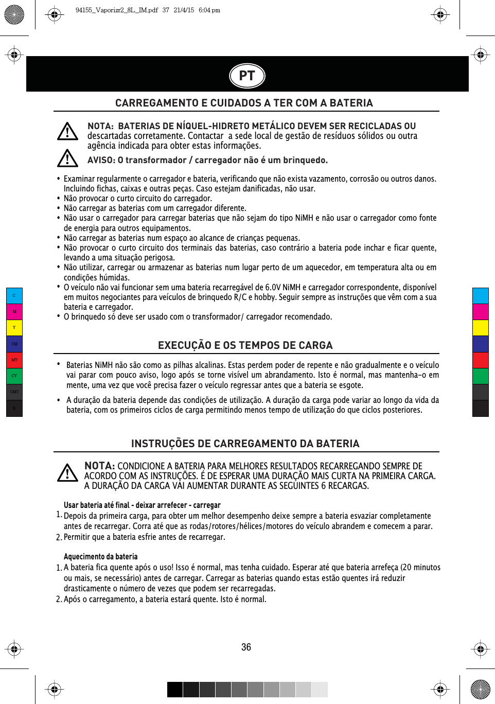 PT36CARREGAMENTO E CUIDADOS A TER COM A BATERIA EXECUÇÃO E OS TEMPOS DE CARGAINSTRUÇÕES DE CARREGAMENTO DA BATERIAExaminar regularmente o carregador e bateria, verificando que não exista vazamento, corrosão ou outros danos. Incluindo fichas, caixas e outras peças. Caso estejam danificadas, não usar.Não provocar o curto circuito do carregador.Não carregar as baterias com um carregador diferente.Não usar o carregador para carregar baterias que não sejam do tipo NiMH e não usar o carregador como fonte de energia para outros equipamentos.Não carregar as baterias num espaço ao alcance de crianças pequenas.Não provocar o curto circuito dos terminais das baterias, caso contrário a bateria pode inchar e ficar quente, levando a uma situação perigosa.Não utilizar, carregar ou armazenar as baterias num lugar perto de um aquecedor, em temperatura alta ou em condições húmidas.O veículo não vai funcionar sem uma bateria recarregável de 6.0V NiMH e carregador correspondente, disponível HPPXLWRVQHJRFLDQWHVSDUDYHtFXORVGHEULQTXHGR5&amp;HKREE\6HJXLUVHPSUHDVLQVWUXo}HVTXHYrPFRPDVXDbateria e carregador.O brinquedo só deve ser usado com o transformador/ carregador recomendado.NOTA:  BATERIAS DE NÍQUEL-HIDRETO METÁLICO DEVEM SER RECICLADAS OU descartadas corretamente. Contactar  a sede local de gestão de resíduos sólidos ou outra DJrQFLDLQGLFDGDSDUDREWHUHVWDVLQIRUPDo}HVNOTA:CONDICIONE A BATERIA PARA MELHORES RESULTADOS RECARREGANDO SEMPRE DE ACORDO COM AS INSTRUÇÕES. É DE ESPERAR UMA DURAÇÃO MAIS CURTA NA PRIMEIRA CARGA. A DURAÇÃO DA CARGA VAI AUMENTAR DURANTE AS SEGUINTES 6 RECARGAS. AVISO: O transformador / carregador não é um brinquedo.Baterias NiMH não são como as pilhas alcalinas. Estas perdem poder de repente e não gradualmente e o veículo vai parar com pouco aviso, logo após se torne visível um abrandamento. Isto é normal, mas mantenha-o em PHQWHXPDYH]TXHYRFrSUHFLVDID]HURYHtFXORUHJUHVVDUDQWHVTXHDEDWHULDVHHVJRWHA duração da bateria depende das condições de utilização. A duração da carga pode variar ao longo da vida da bateria, com os primeiros ciclos de carga permitindo menos tempo de utilização do que ciclos posteriores.Usar bateria até final - deixar arrefecer - carregarDepois da primeira carga, para obter um melhor desempenho deixe sempre a bateria esvaziar completamente antes de recarregar. Corra até que as rodas/rotores/hélices/motores do veículo abrandem e comecem a parar.Permitir que a bateria esfrie antes de recarregar.Aquecimento da bateriaA bateria fica quente após o uso! Isso é normal, mas tenha cuidado. Esperar até que bateria arrefeça (20 minutos ou mais, se necessário) antes de carregar. Carregar as baterias quando estas estão quentes irá reduzir drasticamente o número de vezes que podem ser recarregadas.Após o carregamento, a bateria estará quente. Isto é normal.1.  1.  2.  2.  CMYCMMYCYCMYK94155_Vaporizr2_8L_IM.pdf   37   21/4/15   6:04 pm