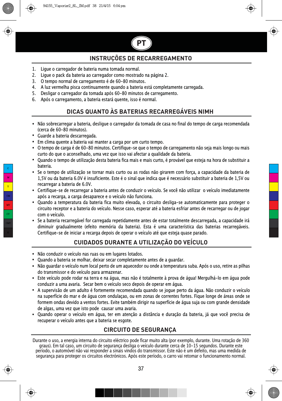 PT37CIRCUITO DE SEGURANÇAINSTRUÇÕES DE RECARREGAMENTODurante o uso, a energia interna do circuito eléctrico pode ficar muito alta (por exemplo, durante. Uma rotação de 360 graus  ). Em tal caso, um circuito de segurança desliga o veículo durante cerca de 10-15 segundos. Durante este período, o automóvel não vai responder a sinais vindos do transmissor. Este não é um defeito, mas uma medida de segurança para proteger os circuitos electrónicos. Após este período, o carro vai retomar o funcionamento normal.Não conduzir o veículo nas ruas ou em lugares lotados.Quando a bateria se molhar, deixar secar completamente antes de a guardar.Não guardar o veículo num local perto de um aquecedor ou onde a temperatura suba. Após o uso, retire as pilhas do transmissor e do veículo para armazenar.Este veículo pode rodar na terra e na água, mas não é totalmente à prova de água! Mergulhá-lo em água pode conduzir a uma avaria.  Secar bem o veículo seco depois de operar em água.A supervisão de um adulto é fortemente recomendada quando se jogue perto da água. Não conduzir o veículo na superfície do mar e de água com ondulaçao, ou em zonas de correntes fortes. Fique longe de áreas onde se formem ondas devido a ventos fortes. Evite também dirigir na superfície de água suja ou com grande densidade de algas, uma vez que isto pode  causar uma avaria. 4XDQGR RSHUDU R YHtFXOR HP iJXD WHU HP DWHQomR D GLVWkQFLD H GXUDomR GD EDWHULD Mi TXH YRFr SUHFLVD GHrecuperar o veículo antes que a bateria se esgote.1.   Ligue o carregador de bateria numa tomada normal.2.   Ligue o pack da bateria ao carregador como mostrado na página 2.3.   O tempo normal de carregamento é de 60-80 minutos.4.   A luz vermelha pisca continuamente quando a bateria está completamente carregada.5.   Desligar o carregador da tomada após 60-80 minutos de carregamento.6.   Após o carregamento, a bateria estará quente, isso é normal.DICAS QUANTO ÀS BATERIAS RECARREGÁVEIS NIMHCUIDADOS DURANTE A UTILIZAÇÃO DO VEÍCULONão sobrecarregar a bateria, desligue o carregador da tomada de casa no final do tempo de carga recomendada (cerca de 60-80 minutos).Guarde a bateria descarregada.Em clima quente a bateria vai manter a carga por um curto tempo.O tempo de carga é de 60-80 minutos. Certifique-se que o tempo de carregamento não seja mais longo ou mais curto do que o aconselhado, uma vez que isso vai afectar a qualidade da bateria.Quando o tempo de utilização desta bateria fica mais e mais curto, é provável que esteja na hora de substituir a bateria.Se o tempo de utilização se tornar mais curto ou as rodas não girarem com força, a capacidade da bateria de 1,5V ou da bateria 6.0V é insuficiente. Este é o sinal que indica que é necessário substituir a bateria de 1,5V ou recarregar a bateria de 6.0V. &amp;HUWLILTXHVHGHUHFDUUHJDUDEDWHULDDQWHVGHFRQGX]LURYHtFXOR6HYRFrQmRXWLOL]DURYHtFXORLPHGLDWDPHQWHapós a recarga, a carga desaparece e o veículo não funciona.Quando a temperatura da bateria fica muito elevada, o circuito desliga-se automaticamente para proteger o circuito receptor e a bateria do veículo. Nesse caso, esperar até a bateria esfriar antes de recarregar ou de jogar com o veículo.Se a bateria recarregável for carregada repetidamente antes de estar totalmente descarregada, a capacidade irá diminuir gradualmente (efeito memória da bateria). Esta é uma característica das baterias recarregáveis. Certifique-se de iniciar a recarga depois de operar o veículo até que esteja quase parado.CMYCMMYCYCMYK94155_Vaporizr2_8L_IM.pdf   38   21/4/15   6:04 pm