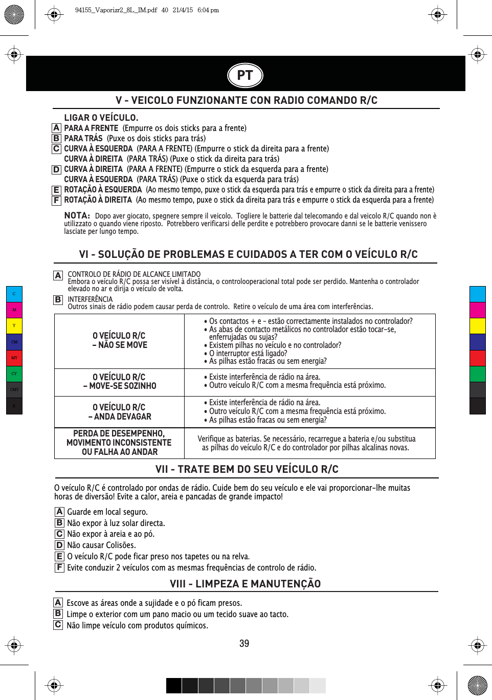 PT39V - VEICOLO FUNZIONANTE CON RADIO COMANDO R/CVI - SOLUÇÃO DE PROBLEMAS E CUIDADOS A TER COM O VEÍCULO R/CVII - TRATE BEM DO SEU VEÍCULO R/CVIII - LIMPEZA E MANUTENÇÃO CONTROLO DE RÁDIO DE ALCANCE LIMITADO Embora o veículo R/C possa ser visível à distância, o controlooperacional total pode ser perdido. Mantenha o controlador elevado no ar e dirija o veículo de volta.INTERFERÊNCIA2XWURVVLQDLVGHUiGLRSRGHPFDXVDUSHUGDGHFRQWUROR5HWLUHRYHtFXORGHXPDiUHDFRPLQWHUIHUrQFLDVABLIGAR O VEÍCULO.PARA A FRENTE  (Empurre os dois sticks para a frente)PARA TRÁS  (Puxe os dois sticks para trás)CURVA À ESQUERDA  (PARA A FRENTE) (Empurre o stick da direita para a frente)CURVA À DIREITA  (PARA TRÁS) (Puxe o stick da direita para trás)CURVA À DIREITA  (PARA A FRENTE) (Empurre o stick da esquerda para a frente)CURVA À ESQUERDA  (PARA TRÁS) (Puxe o stick da esquerda para trás)ROTAÇÃO À ESQUERDA(Ao mesmo tempo, puxe o stick da esquerda para trás e empurre o stick da direita para a frente)ROTAÇÃO À DIREITA(Ao mesmo tempo, puxe o stick da direita para trás e empurre o stick da esquerda para a frente)NOTA:Dopo aver giocato, spegnere sempre il veicolo.  Togliere le batterie dal telecomando e dal veicolo R/C quando non è utilizzato o quando viene riposto.  Potrebbero verificarsi delle perdite e potrebbero provocare danni se le batterie venissero lasciate per lungo tempo.ABCDEFGuarde em local seguro.Não expor à luz solar directa.Não expor à areia e ao pó.Não causar Colisões.O veículo R/C pode ficar preso nos tapetes ou na relva.(YLWHFRQGX]LUYHtFXORVFRPDVPHVPDVIUHTXrQFLDVGHFRQWURORGHUiGLRABCDEFEscove as áreas onde a sujidade e o pó ficam presos.Limpe o exterior com um pano macio ou um tecido suave ao tacto.Não limpe veículo com produtos químicos.ABCO VEÍCULO R/C – NÃO SE MOVEO VEÍCULO R/C – MOVE-SE SOZINHOO VEÍCULO R/C – ANDA DEVAGARPERDA DE DESEMPENHO, MOVIMENTO INCONSISTENTE OU FALHA AO ANDAR• Os contactos + e – estão correctamente instalados no controlador?• As abas de contacto metálicos no controlador estão tocar-se, enferrujadas ou sujas?• Existem pilhas no veículo e no controlador?• O interruptor está ligado?• As pilhas estão fracas ou sem energia?([LVWHLQWHUIHUrQFLDGHUiGLRQDiUHD2XWURYHtFXOR5&amp;FRPDPHVPDIUHTXrQFLDHVWiSUy[LPR([LVWHLQWHUIHUrQFLDGHUiGLRQDiUHD2XWURYHtFXOR5&amp;FRPDPHVPDIUHTXrQFLDHVWiSUy[LPR• As pilhas estão fracas ou sem energia?Verifique as baterias. Se necessário, recarregue a bateria e/ou substitua as pilhas do veículo R/C e do controlador por pilhas alcalinas novas.  O veículo R/C é controlado por ondas de rádio. Cuide bem do seu veículo e ele vai proporcionar-lhe muitas horas de diversão! Evite a calor, areia e pancadas de grande impacto!CMYCMMYCYCMYK94155_Vaporizr2_8L_IM.pdf   40   21/4/15   6:04 pm