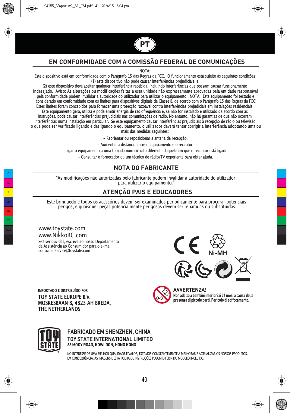 IMPORTADO E DISTRIBUÍDO PORTOY STATE EUROPE B.V.MOSKESBAAN 8, 4823 AH BREDA,THE NETHERLANDSPT40EM CONFORMIDADE COM A COMISSÃO FEDERAL DE COMUNICAÇÕESEste brinquedo e todos os acessórios devem ser examinados periodicamente para procurar potenciais perigos, e quaisquer peças potencialmente perigosas devem ser reparadas ou substituídas.NOTA DO FABRICANTEATENÇÃO PAIS E EDUCADORESSe tiver dúvidas, escreva ao nosso Departamento GH$VVLVWrQFLDDR&amp;RQVXPLGRUSDUDRHPDLOconsumerservice@toystate.comwww.toystate.comwww.NikkoRC.comFABRICADO EM SHENZHEN, CHINATOY STATE INTERNATIONAL LIMITED66 MODY ROAD, KOWLOON, HONG KONGNO INTERESSE DE UMA MELHOR QUALIDADE E VALOR, ESTAMOS CONSTANTEMENTE A MELHORAR E ACTUALIZAR OS NOSSOS PRODUTOS.EM CONSEQUÊNCIA, AS IMAGENS DESTA FOLHA DE INSTRUÇÕES PODEM DIFERIR DO MODELO INCLUÍDO.AVVERTENZA!Non adatto a bambini inferiori ai 36 mesi a causa della presenza di piccole parti. Pericolo di soffocamento.“As modificações não autorizadas pelo fabricante podem invalidar a autoridade do utilizador para utilizar o equipamento.”NOTA:Este dispositivo está em conformidade com o Parágrafo 15 das Regras da FCC. O funcionamento está sujeito às seguintes condições:(1) este dispositivo não pode causar interfHUrncias prejudiciais, e(2) este dispositivo deve aceitar qualquer interfHUrncia recebida, incluindo interfHUrncias que possam causar funcionamentopela conformidade podem invalidar a autoridade do utilizador para utilizar o equipamento. NOTA: Este equipamento foi testado eEstes limites foram concebidos para fornecer uma protecção razoável contra interfHUrncias prejudiciais em instalações residenciais.Este equipamento gera, utiliza e pode emitir energia de radiofrequrncia e, se não for instalado e utilizado de acordo com asinstruções, pode causar interfHUrncias prejudiciais nas comunicações de rádio. No entanto, não há garantias de que não ocorram interfHUrQFLDs numa instalação em particular. Se este equipamento causar interfHUrncias prejudiciais à recepção de rádio ou televisão,mais das medidas seguintes:- Reorientar ou reposicionar a antena de recepção.- Aumentar a distância entre o equipamento e o receptor.- Ligar o equipamento a uma tomada num circuito diferente daquele em que o receptor está ligado.- Consultar o fornecedor ou um técnico de rádio/TV experiente para obter ajuda.indesejado.  Aviso: As alterações ou modificações feitas a esta unidade não expressamente aprovadas pela entidade responsável RTXHSRGHVHUYHULILFDGROLJDQGRHGHVOLJDQGRRHTXLSDPHQWRRXWLOL]DGRUGHYHUiWHQWDUFRUULJLUDLQWHUIHUrQFLDDGRSWDQGRXPDRXconsiderado em conformidade com os limites para dispositivos digitais de Classe B, de acordo com o Parágrafo 15 das Regras da FCC.  CMYCMMYCYCMYK94155_Vaporizr2_8L_IM.pdf   41   21/4/15   6:04 pm