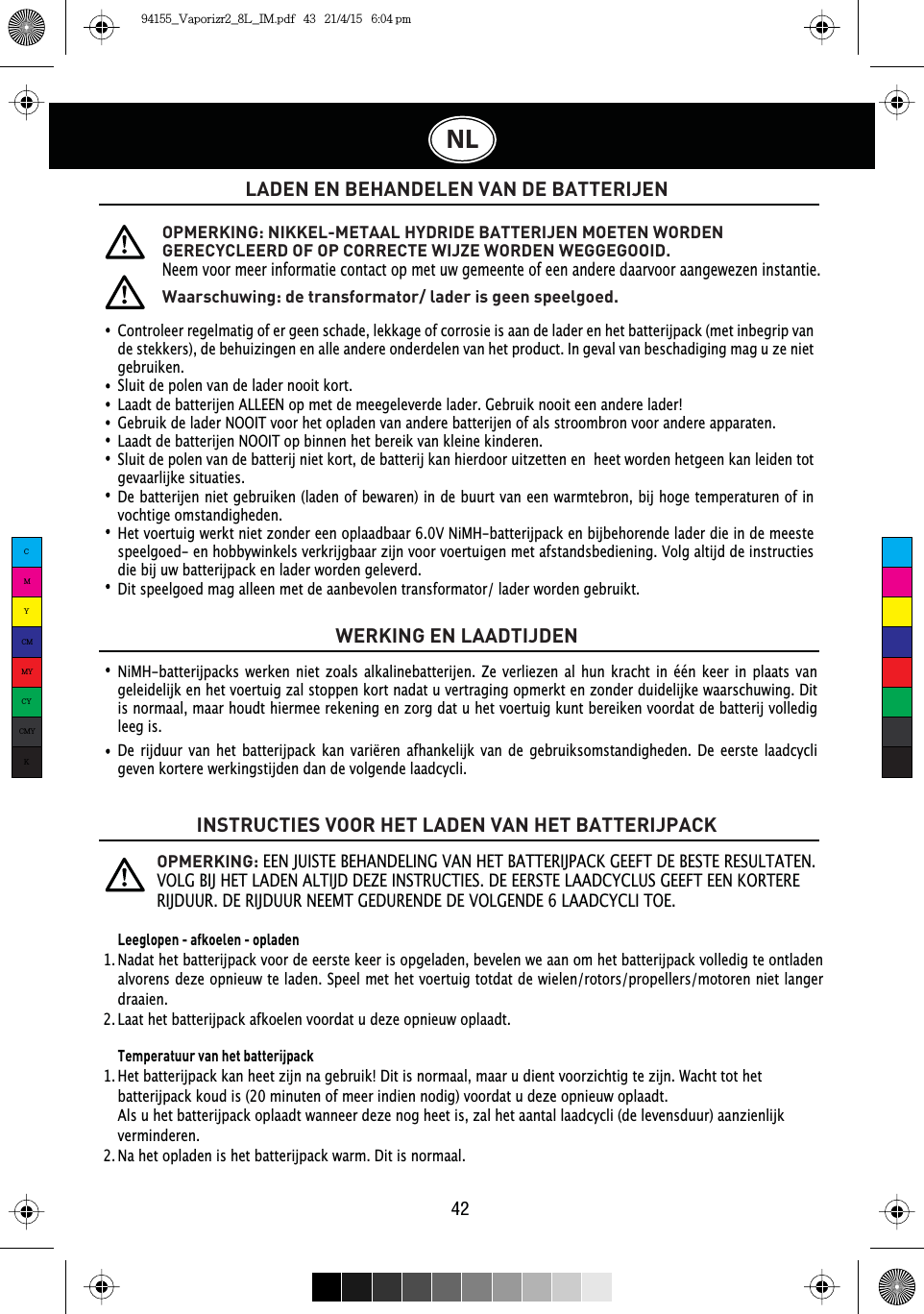 42NLLADEN EN BEHANDELEN VAN DE BATTERIJENWERKING EN LAADTIJDENINSTRUCTIES VOOR HET LADEN VAN HET BATTERIJPACKControleer regelmatig of er geen schade, lekkage of corrosie is aan de lader en het batterijpack (met inbegrip van de stekkers), de behuizingen en alle andere onderdelen van het product. In geval van beschadiging mag u ze niet gebruiken.Sluit de polen van de lader nooit kort.Laadt de batterijen ALLEEN op met de meegeleverde lader. Gebruik nooit een andere lader!Gebruik de lader NOOIT voor het opladen van andere batterijen of als stroombron voor andere apparaten.Laadt de batterijen NOOIT op binnen het bereik van kleine kinderen.Sluit de polen van de batterij niet kort, de batterij kan hierdoor uitzetten en  heet worden hetgeen kan leiden tot gevaarlijke situaties.De batterijen niet gebruiken (laden of bewaren) in de buurt van een warmtebron, bij hoge temperaturen of in vochtige omstandigheden.Het voertuig werkt niet zonder een oplaadbaar 6.0V NiMH-batterijpack en bijbehorende lader die in de meeste speelgoed- en hobbywinkels verkrijgbaar zijn voor voertuigen met afstandsbediening. Volg altijd de instructies die bij uw batterijpack en lader worden geleverd. Dit speelgoed mag alleen met de aanbevolen transformator/ lader worden gebruikt.OPMERKING: NIKKEL-METAAL HYDRIDE BATTERIJEN MOETEN WORDEN GERECYCLEERD OF OP CORRECTE WIJZE WORDEN WEGGEGOOID.Neem voor meer informatie contact op met uw gemeente of een andere daarvoor aangewezen instantie.OPMERKING: EEN JUISTE BEHANDELING VAN HET BATTERIJPACK GEEFT DE BESTE RESULTATEN. 92/*%,-+(7/$&apos;(1$/7,-&apos;&apos;(=(,16758&amp;7,(6&apos;(((567(/$$&apos;&amp;&lt;&amp;/86*(()7((1.257(5(5,-&apos;885&apos;(5,-&apos;8851((07*(&apos;85(1&apos;(&apos;(92/*(1&apos;(/$$&apos;&amp;&lt;&amp;/,72(Waarschuwing: de transformator/ lader is geen speelgoed.NiMH-batterijpacks werken niet zoals alkalinebatterijen. Ze verliezen al hun kracht in één keer in plaats van geleidelijk en het voertuig zal stoppen kort nadat u vertraging opmerkt en zonder duidelijke waarschuwing. Dit is normaal, maar houdt hiermee rekening en zorg dat u het voertuig kunt bereiken voordat de batterij volledig leeg is.De rijduur van het batterijpack kan variëren afhankelijk van de gebruiksomstandigheden. De eerste laadcycli geven kortere werkingstijden dan de volgende laadcycli.Leeglopen - afkoelen - opladenNadat het batterijpack voor de eerste keer is opgeladen, bevelen we aan om het batterijpack volledig te ontladen alvorens deze opnieuw te laden. Speel met het voertuig totdat de wielen/rotors/propellers/motoren niet langer draaien.Laat het batterijpack afkoelen voordat u deze opnieuw oplaadt. Temperatuur van het batterijpackHet batterijpack kan heet zijn na gebruik! Dit is normaal, maar u dient voorzichtig te zijn. Wacht tot het batterijpack koud is (20 minuten of meer indien nodig) voordat u deze opnieuw oplaadt.Als u het batterijpack oplaadt wanneer deze nog heet is, zal het aantal laadcycli (de levensduur) aanzienlijk verminderen.Na het opladen is het batterijpack warm. Dit is normaal.1.  1.  2.  2.  CMYCMMYCYCMYK94155_Vaporizr2_8L_IM.pdf   43   21/4/15   6:04 pm