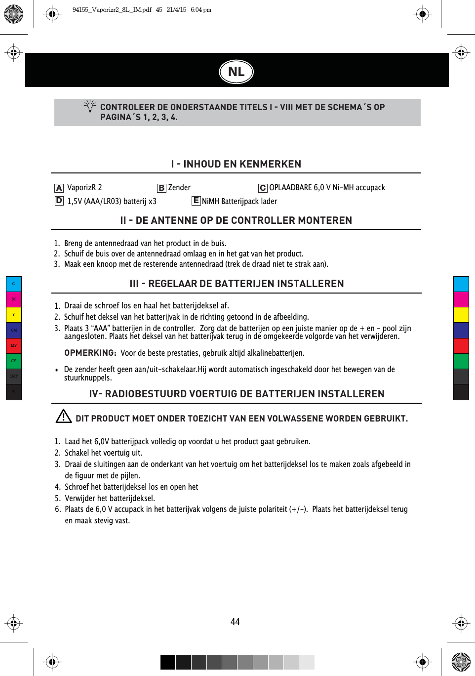 44NLCONTROLEER DE ONDERSTAANDE TITELS I  VIII MET DE SCHEMA´S OP PAGINA´S 1, 2, 3, 4.1.  Breng de antennedraad van het product in de buis.2.  Schuif de buis over de antennedraad omlaag en in het gat van het product.3.  Maak een knoop met de resterende antennedraad (trek de draad niet te strak aan).I  INHOUD EN KENMERKENII  DE ANTENNE OP DE CONTROLLER MONTERENIII  REGELAAR DE BATTERIJEN INSTALLERENIV RADIOBESTUURD VOERTUIG DE BATTERIJEN INSTALLEREN1.  2.  3.  Draai de schroef los en haal het batterijdeksel af.Schuif het deksel van het batterijvak in de richting getoond in de afbeelding.Plaats 3 “AAA” batterijen in de controller.  Zorg dat de batterijen op een juiste manier op de + en - pool zijnaangesloten. Plaats het deksel van het batterijvak terug in de omgekeerde volgorde van het verwijderen.OPMERKING: Voor de beste prestaties, gebruik altijd alkalinebatterijen.VaporizR 2    Zender      OPLAADBARE 6,0 V Ni-MH accupack 1,5V (AAA/LR03) batterij x3    NiMH Batterijpack laderADEB CDe zender heeft geen aan/uit-schakelaar.Hij wordt automatisch ingeschakeld door het bewegen van de stuurknuppels.          DIT PRODUCT MOET ONDER TOEZICHT VAN EEN VOLWASSENE WORDEN GEBRUIKT.1.  Laad het 6,0V batterijpack volledig op voordat u het product gaat gebruiken.2.  Schakel het voertuig uit.3.  Draai de sluitingen aan de onderkant van het voertuig om het batterijdeksel los te maken zoals afgebeeld in    de figuur met de pijlen.4.  Schroef het batterijdeksel los en open het5.  Verwijder het batterijdeksel.6.  Plaats de 6,0 V accupack in het batterijvak volgens de juiste polariteit (+/-).  Plaats het batterijdeksel terug      en maak stevig vast.CMYCMMYCYCMYK94155_Vaporizr2_8L_IM.pdf   45   21/4/15   6:04 pm