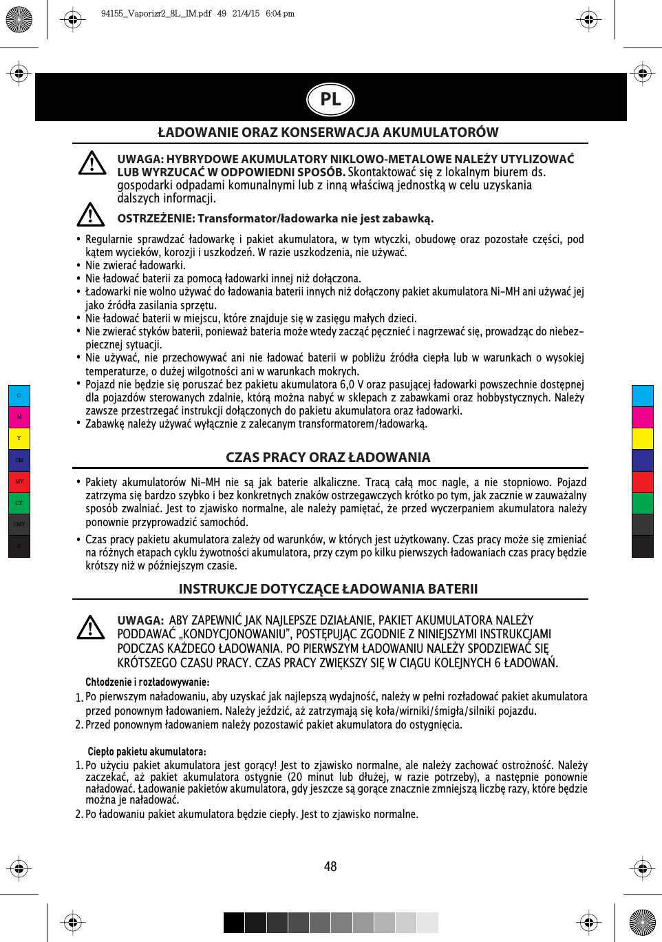 48PLŁADOWANIE ORAZ KONSERWACJA AKUMULATORÓWCZAS PRACY ORAZ ŁADOWANIAINSTRUKCJE DOTYCZĄCE ŁADOWANIA BATERII5HJXODUQLH VSUDZG]Dü áDGRZDUNĘ L SDNLHW DNXPXODWRUD Z W\P ZW\F]NL REXGRZĘ RUD] SR]RVWDáH F]ĘŒFL SRGNĉWHPZ\FLHNyZNRUR]MLLXV]NRG]HĽ:UD]LHXV]NRG]HQLDQLHXŮ\ZDü1LH]ZLHUDüáDGRZDUNL1LHáDGRZDüEDWHULL]DSRPRFĉáDGRZDUNLLQQHMQLŮGRáĉF]RQDàDGRZDUNLQLHZROQRXŮ\ZDüGRáDGRZDQLDEDWHULLLQQ\FKQLŮGRáĉF]RQ\SDNLHWDNXPXODWRUD1L0+DQLXŮ\ZDüMHMMDNRŬUyGáD]DVLODQLDVSU]ĘWX1LHáDGRZDüEDWHULLZPLHMVFXNWyUH]QDMGXMHVLĘZ]DVLĘJXPDá\FKG]LHFL1LH]ZLHUDüVW\NyZEDWHULLSRQLHZDŮEDWHULDPRŮHZWHG\]DF]ĉüSĘF]QLHüLQDJU]HZDüVLĘSURZDG]ĉFGRQLHEH]-piecznej sytuacji.1LH XŮ\ZDü QLH SU]HFKRZ\ZDü DQL QLH áDGRZDü EDWHULL Z SREOLŮX ŬUyGáD FLHSáD OXE Z ZDUXQNDFK R Z\VRNLHMWHPSHUDWXU]HRGXŮHMZLOJRWQRŒFLDQLZZDUXQNDFKPRNU\FK3RMD]GQLHEĘG]LHVLĘSRUXV]DüEH]SDNLHWXDNXPXODWRUD9RUD]SDVXMĉFHMáDGRZDUNLSRZV]HFKQLHGRVWĘSQHMGODSRMD]GyZVWHURZDQ\FK]GDOQLHNWyUĉPRŮQDQDE\üZVNOHSDFK]]DEDZNDPLRUD]KREE\VW\F]Q\FK1DOHŮ\]DZV]HSU]HVWU]HJDüLQVWUXNFMLGRáĉF]RQ\FKGRSDNLHWXDNXPXODWRUDRUD]áDGRZDUNL=DEDZNĘQDOHŮ\XŮ\ZDüZ\áĉF]QLH]]DOHFDQ\PWUDQVIRUPDWRUHPáDGRZDUNĉUWAGA: HYBRYDOWE AKUMULATORY NIKLOWO-METALOWE NALEŻY UTYLIZOWAĆ LUB WYRZUCAĆ W ODPOWIEDNI SPOSÓB. 6NRQWDNWRZDüVLĘ]ORNDOQ\PELXUHPGVJRVSRGDUNLRGSDGDPLNRPXQDOQ\PLOXE]LQQĉZáDŒFLZĉMHGQRVWNĉZFHOXX]\VNDQLDdalszych informacji.UWAGA:$%&lt;=$3(:1,û-$.1$-/(36=(&apos;=,$à$1,(3$.,(7$.808/$725$1$/(ŭ&lt;32&apos;&apos;$:$ûÃ.21&apos;&lt;&amp;-212:$1,8µ3267ė38-Ĉ&amp;=*2&apos;1,(=1,1,(-6=&lt;0,,16758.&amp;-$0,32&apos;&amp;=$6.$ŭ&apos;(*2à$&apos;2:$1,$323,(5:6=&lt;0à$&apos;2:$1,81$/(ŭ&lt;632&apos;=,(:$û6,ė.5Î76=(*2&amp;=$6835$&amp;&lt;&amp;=$635$&amp;&lt;=:,ė.6=&lt;6,ė:&amp;,Ĉ*8.2/(-1&lt;&amp;+à$&apos;2:$ļOSTRZEŻENIE: Transformator/ładowarka nie jest zabawką.3DNLHW\ DNXPXODWRUyZ 1L0+ QLH Vĉ MDN EDWHULH DONDOLF]QH 7UDFĉ FDáĉ PRF QDJOH D QLH VWRSQLRZR 3RMD]G]DWU]\PDVLĘEDUG]RV]\ENRLEH]NRQNUHWQ\FK]QDNyZRVWU]HJDZF]\FKNUyWNRSRW\PMDN]DF]QLHZ]DXZDŮDOQ\VSRVyE]ZDOQLDü-HVWWR]MDZLVNRQRUPDOQHDOHQDOHŮ\SDPLĘWDüŮHSU]HGZ\F]HUSDQLHPDNXPXODWRUDQDOHŮ\SRQRZQLHSU]\SURZDG]LüVDPRFKyG&amp;]DVSUDF\SDNLHWXDNXPXODWRUD]DOHŮ\RGZDUXQNyZZNWyU\FKMHVWXŮ\WNRZDQ\&amp;]DVSUDF\PRŮHVLĘ]PLHQLDüQDUyŮQ\FKHWDSDFKF\NOXŮ\ZRWQRŒFLDNXPXODWRUDSU]\F]\PSRNLONXSLHUZV]\FKáDGRZDQLDFKF]DVSUDF\EĘG]LHNUyWV]\QLŮZSyŬQLHMV]\PF]DVLHChłodzenie i rozładowywanie:3RSLHUZV]\PQDáDGRZDQLXDE\X]\VNDüMDNQDMOHSV]ĉZ\GDMQRŒüQDOHŮ\ZSHáQLUR]áDGRZDüSDNLHWDNXPXODWRUDSU]HGSRQRZQ\PáDGRZDQLHP1DOHŮ\MHŬG]LüDŮ]DWU]\PDMĉVLĘNRáDZLUQLNLŒPLJáDVLOQLNLSRMD]GX3U]HGSRQRZQ\PáDGRZDQLHPQDOHŮ\SR]RVWDZLüSDNLHWDNXPXODWRUDGRRVW\JQLĘFLD Ciepło pakietu akumulatora:3RXŮ\FLXSDNLHWDNXPXODWRUDMHVW JRUĉF\-HVWWR]MDZLVNRQRUPDOQHDOHQDOHŮ\]DFKRZDüRVWURŮQRŒü 1DOHŮ\]DF]HNDü DŮ SDNLHW DNXPXODWRUD RVW\JQLH  PLQXW OXE GáXŮHM Z UD]LH SRWU]HE\ D QDVWĘSQLH SRQRZQLHQDáDGRZDüàDGRZDQLHSDNLHWyZDNXPXODWRUDJG\MHV]F]HVĉJRUĉFH]QDF]QLH]PQLHMV]ĉOLF]EĘUD]\NWyUHEĘG]LHPRŮQDMHQDáDGRZDü3RáDGRZDQLXSDNLHWDNXPXODWRUDEĘG]LHFLHSá\-HVWWR]MDZLVNRQRUPDOQH1.  1.  2.  2.  CMYCMMYCYCMYK94155_Vaporizr2_8L_IM.pdf   49   21/4/15   6:04 pm