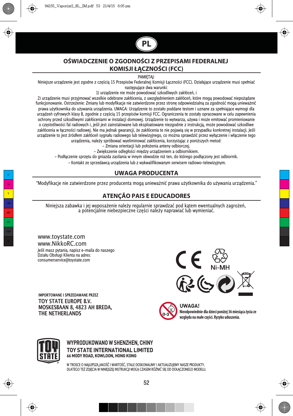 IMPORTOWANE I SPRZEDAWANE PRZEZTOY STATE EUROPE B.V.MOSKESBAAN 8, 4823 AH BREDA,THE NETHERLANDS52PLOŚWIADCZENIE O ZGODNOŚCI Z PRZEPISAMI FEDERALNEJ KOMISJI ŁĄCZNOŚCI (FCC)1LQLHMV]D]DEDZNDLMHMZ\SRVDŮHQLHQDOHŮ\UHJXODUQLHVSUDZG]DüSRGNĉWHPHZHQWXDOQ\FK]DJURŮHĽDSRWHQFMDOQLHQLHEH]SLHF]QHF]ĘŒFLQDOHŮ\QDSUDZLDüOXEZ\PLHQLDüUWAGA PRODUCENTAATENÇÃO PAIS E EDUCADORES-HŒOLPDV]S\WDQLDQDSLV]HPDLODGRQDV]HJR&apos;]LDáX2EVáXJL.OLHQWDQDDGUHVconsumerservice@toystate.comwww.toystate.comwww.NikkoRC.comWYPRODUKOWANO W SHENZHEN, CHINYTOY STATE INTERNATIONAL LIMITED66 MODY ROAD, KOWLOON, HONG KONG:7526&amp;(21$-/(36=Ĉ-$.2őû,:$572őû67$/(&apos;26.21$/,0&lt;,$.78$/,=8-(0&lt;1$6=(352&apos;8.7&lt;&apos;/$7(*27(ŭ=&apos;-ė&amp;,$:1,1,(-6=(-,16758.&amp;-,02*Ĉ&amp;=$6(05Îŭ1,û6,ė2&apos;&apos;2àĈ&amp;=21(*202&apos;(/8UWAGA!Nieodpowiednie dla dzieci poniżej 36 miesiąca życia ze względu na małe części. Ryzyko uduszenia.´0RG\ILNDFMHQLH]DWZLHUG]RQHSU]H]SURGXFHQWDPRJĉXQLHZDŮQLüSUDZDXŮ\WNRZQLNDGRXŮ\ZDQLDXU]ĉG]HQLDµPAMIėTAJ:Niniejsze uU]ĉG]HniejestzgodnezF]ĘŒFLĉ 15 Przepisów Federalnej Komisji àĉF]noŒci (FCC). &apos;]LDáDMĉFH uU]ĉG]Hnie musi sSHániaünasWĘSuMĉFH dwa warunki:1) uU]ĉG]Hnie nie PRŮH SRZRGRZDü szkodliwych ]DNáyFHĽ,i2) uU]ĉG]Hnie musi przyjmowDü wszelkie odebrane ]DNáyFHnia, z uZ]JOĘGnieniem ]DNáyFHĽ, które mogĉpowRGRZDü nLHSRŮĉGDneprawa uŮ\WNRZnika do uŮ\ZDnia uU]ĉG]Hnia. UWAGA: UU]ĉG]Hnie to zosWDáR poddane testom i uznane za sSHánLDMĉFH wymogi dlauU]ĉG]HĽ cyfrowych klasy B, zgodnie z F]ĘŒFLĉ 15 przepisów komisji FCC. Ograniczenia te zosWDá\ opracowane w celu zapewnieniaochrony przed szkodliwymi ]DNáyFHniami w instalacji domowej. UU]ĉG]Hnie to wytwarza, uŮ\ZD imRŮH emLWRZDü promieniowanieoF]ĘstotliwoŒci fal radiowych i, jeŒli jest zainstalowane lub eksploatowane niezgodnie z instruNFMĉ mRŮH SRZRGRZDü szkodliwe]DNáyFHnia w áĉF]noŒci radiowej. Nie ma jednak gwarancji, ŮH ]DNáyFHnia te nie SRMDZLĉ sLĘ w przypadku konkretnej instalacji. JeŒliuU]ĉG]HnietojestŬUyGáHm]DNáyFHĽ sygnDáu radiowego lub telewizyjnego, co mRŮna sSUDZG]Lü przez w\áĉF]Hnie i wáĉF]Hnie tegouU]ĉG]Hnia, nDOHŮ\ spróbowDü wyeliminRZDü ]DNáyFHnia, korzysWDMĉF z ponLŮszych metod:- Zmiana orientacji lub SRáRŮHnia anteny odbiorczej.-=ZLĘNszenie odlegáRŒci mLĘG]\ uU]ĉG]Hniem a odbiornikiem.-PRGáĉF]Hnie sSU]ĘWu do gniazda zasilania w innym obwodzie nLŮ ten, do którego SRGáĉF]Rny jest odbiornik..RQWDNW]HVSU]HGDZFĉXU]ĉG]HQLDOXE]Z\NZDOLILNRZDQ\PVHUZLVHPUDGLRZRWHOHZL]\MQ\PIXQNFMRQRZDQLH2VWU]HŮHQLH=PLDQ\OXEPRG\ILNDFMHQLH]DWZLHUG]RQHSU]H]VWURQĘRGSRZLHG]LDOQĉ]D]JRGQRŒüPRJĉXQLHZDŮQLüCMYCMMYCYCMYK94155_Vaporizr2_8L_IM.pdf   53   21/4/15   6:05 pm