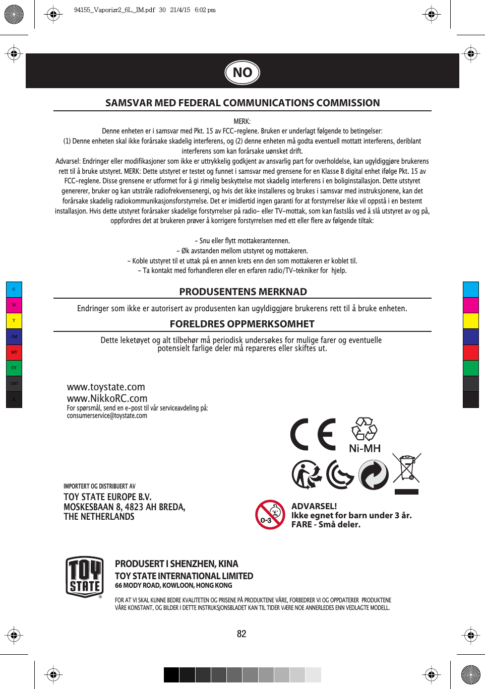 IMPORTERT OG DISTRIBUERT AV TOY STATE EUROPE B.V.MOSKESBAAN 8, 4823 AH BREDA,THE NETHERLANDS82NOSAMSVAR MED FEDERAL COMMUNICATIONS COMMISSIONDette leketøyet og alt tilbehør må periodisk undersøkes for mulige farer og eventuelle potensielt farlige deler må repareres eller skiftes ut.PRODUSENTENS MERKNADFORELDRES OPPMERKSOMHETFor spørsmål, send en e-post til vår serviceavdeling på:consumerservice@toystate.com www.toystate.comwww.NikkoRC.comPRODUSERT I SHENZHEN, KINATOY STATE INTERNATIONAL LIMITED66 MODY ROAD, KOWLOON, HONG KONGFOR AT VI SKAL KUNNE BEDRE KVALITETEN OG PRISENE PÅ PRODUKTENE VÅRE, FORBEDRER VI OG OPPDATERER  PRODUKTENE VÅRE KONSTANT, OG BILDER I DETTE INSTRUKSJONSBLADET KAN TIL TIDER VÆRE NOE ANNERLEDES ENN VEDLAGTE MODELL.Endringer som ikke er autorisert av produsenten kan ugyldiggjøre brukerens rett til å bruke enheten.ADVARSEL!Ikke egnet for barn under 3 år.FARE - Små deler.MERK:Denne enheten er i samsvar med Pkt. 15 av FCC-reglene. Bruken er underlagt følgende to betingelser:(1) Denne enheten skal ikke forårsake skadelig interferens, og (2) denne enheten må godta eventuell mottatt interferens, deriblant interferens som kan forårsake uønsket drift.Advarsel: Endringer eller modifikasjoner som ikke er uttrykkelig godkjent av ansvarlig part for overholdelse, kan ugyldiggjøre brukerens rett til å bruke utstyret. MERK: Dette utstyret er testet og funnet i samsvar med grensene for en Klasse B digital enhet ifølge Pkt. 15 av FCC-reglene. Disse grensene er utformet for å gi rimelig beskyttelse mot skadelig interferens i en boliginstallasjon. Dette utstyret genererer, bruker og kan utstråle radiofrekvensenergi, og hvis det ikke installeres og brukes i samsvar med instruksjonene, kan det forårsake skadelig radiokommunikasjonsforstyrrelse. Det er imidlertid ingen garanti for at forstyrrelser ikke vil oppstå i en bestemt installasjon. Hvis dette utstyret forårsaker skadelige forstyrrelser på radio- eller TV-mottak, som kan fastslås ved å slå utstyret av og på, oppfordres det at brukeren prøver å korrigere forstyrrelsen med ett eller flere av følgende tiltak:- Snu eller flytt mottakerantennen.- Øk avstanden mellom utstyret og mottakeren.- Koble utstyret til et uttak på en annen krets enn den som mottakeren er koblet til.- Ta kontakt med forhandleren eller en erfaren radio/TV-tekniker for  hjelp.CMYCMMYCYCMYK94155_Vaporizr2_6L_IM.pdf   30   21/4/15   6:02 pm