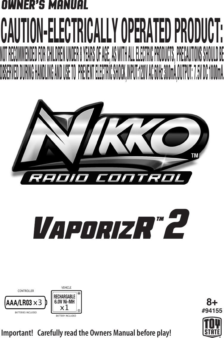 x3 8+#94155CONTROLLERVEHICLEImportant!   Carefully read the Owners Manual before play!BATTERIES INCLUDEDBATTERY INCLUDED CAUTION-ELECTRICALLY OPERATED PRODUCT:OBSERVED DURING HANDLING AND USE TO  PREVENT ELECTRIC SHOCK,INPUT:120V AC 60Hz 300mA,OUTPUT: 7.5V DC 1000mA.NOT RECOMMENDED FOR CHILDREN UNDER 8 YEARS OF AGE, AS WITH ALL ELECTRIC PRODUCTS, PRECAUTIONS SHOULD BERECHARGABLE6.0V Ni-MHx1