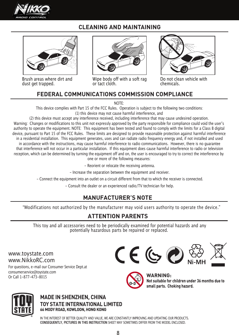 NOTE: This device complies with Part 15 of the FCC Rules.  Operation is subject to the following two conditions:   (1) this device may not cause harmful interference, and  (2) this device must accept any interference received, including interference that may cause undesired operation.  authority to operate the equipment. NOTE:  This equipment has been tested and found to comply with the limits for a Class B digital device, pursuant to Part 15 of the FCC Rules.  These limits are designed to provide reasonable protection against harmful interference in a residential installation.  This equipment generates, uses and can radiate radio frequency energy and, if not installed and used in accordance with the instructions, may cause harmful interference to radio communications.  However, there is no guarantee that interference will not occur in a particular installation.  If this equipment does cause harmful interference to radio or television one or more of the following measures: - Reorient or relocate the receiving antenna. - Increase the separation between the equipment and receiver. - Consult the dealer or an experienced radio/TV technician for help.FEDERAL COMMUNICATIONS COMMISSION COMPLIANCEThis toy and all accessories need to be periodically examined for potential hazards and anypotentially hazardous parts be repaired or replaced. MANUFACTURER’S NOTEATTENTION PARENTSFor questions, e-mail our Consumer Service Dept.at consumerservice@toystate.comOr Call 1-877-473-8015www.toystate.comwww.NikkoRC.comMADE IN SHENZHEN, CHINATOY STATE INTERNATIONAL LIMITED66 MODY ROAD, KOWLOON, HONG KONGIN THE INTEREST OF BETTER QUALITY AND VALUE, WE ARE CONSTANTLY IMPROVING AND UPDATING OUR PRODUCTS.CONSEQUENTLY, PICTURES IN THIS INSTRUCTION SHEET MAY SOMETIMES DIFFER FROM THE MODEL ENCLOSED. WARNING:  Not suitable for children under 36 months due to small parts.  Choking hazard. CLEANING AND MAINTAINING Warning:  Changes or modifications to this unit not expressly approved by the party responsible for compliance could void the userʼs reception, which can be determined by turning the equipment off and on, the user is encouraged to try to correct the interference by - Connect the equipment into an outlet on a circuit different from that to which the receiver is connected.“Modifications not authorized by the manufacturer may void users authority to operate the device.”8Brush areas where dirt and dust get trapped.  Wipe body off with a soft rag or tact cloth.Do not clean vehicle with chemicals.