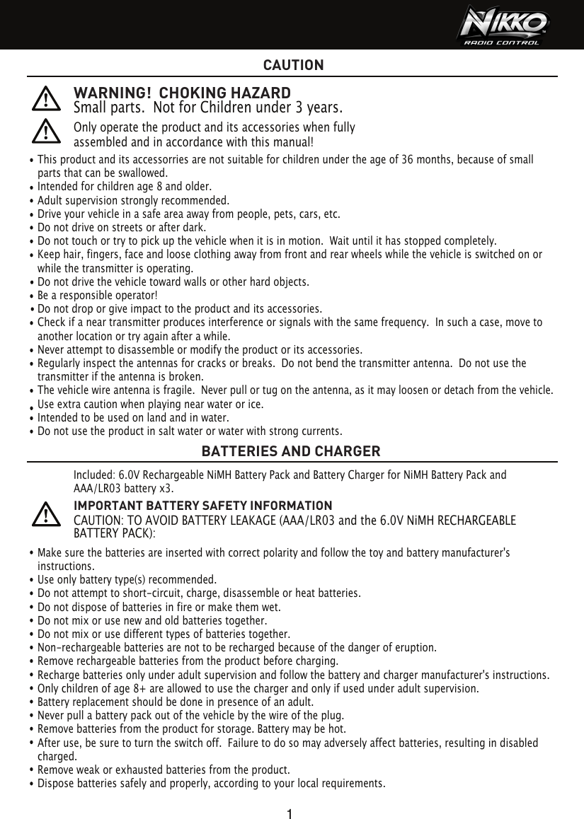 This product and its accessorries are not suitable for children under the age of 36 months, because of small parts that can be swallowed. Intended for children age 8 and older.Adult supervision strongly recommended.Drive your vehicle in a safe area away from people, pets, cars, etc. Do not drive on streets or after dark.Do not touch or try to pick up the vehicle when it is in motion.  Wait until it has stopped completely.Keep hair, fingers, face and loose clothing away from front and rear wheels while the vehicle is switched on or while the transmitter is operating.Do not drive the vehicle toward walls or other hard objects.Be a responsible operator!Do not drop or give impact to the product and its accessories.Check if a near transmitter produces interference or signals with the same frequency.  In such a case, move to another location or try again after a while.Never attempt to disassemble or modify the product or its accessories.Regularly inspect the antennas for cracks or breaks.  Do not bend the transmitter antenna.  Do not use the transmitter if the antenna is broken. The vehicle wire antenna is fragile.  Never pull or tug on the antenna, as it may loosen or detach from the vehicle. Use extra caution when playing near water or ice.Intended to be used on land and in water.Do not use the product in salt water or water with strong currents.WARNING!  CHOKING HAZARDSmall parts.  Not for Children under 3 years.Only operate the product and its accessories when fully assembled and in accordance with this manual!   CAUTIONBATTERIES AND CHARGER1Make sure the batteries are inserted with correct polarity and follow the toy and battery manufacturer&apos;s instructions.Use only battery type(s) recommended.Do not attempt to short-circuit, charge, disassemble or heat batteries. Do not dispose of batteries in fire or make them wet.Do not mix or use new and old batteries together.Do not mix or use different types of batteries together.Non-rechargeable batteries are not to be recharged because of the danger of eruption.Remove rechargeable batteries from the product before charging. Recharge batteries only under adult supervision and follow the battery and charger manufacturer&apos;s instructions.Only children of age 8+ are allowed to use the charger and only if used under adult supervision.Battery replacement should be done in presence of an adult.Never pull a battery pack out of the vehicle by the wire of the plug.Remove batteries from the product for storage. Battery may be hot.After use, be sure to turn the switch off.  Failure to do so may adversely affect batteries, resulting in disabled charged.Remove weak or exhausted batteries from the product.Dispose batteries safely and properly, according to your local requirements.Included: 6.0V Rechargeable NiMH Battery Pack and Battery Charger for NiMH Battery Pack and AAA/LR03 battery x3.IMPORTANT BATTERY SAFETY INFORMATIONCAUTION: TO AVOID BATTERY LEAKAGE (AAA/LR03 and the 6.0V NiMH RECHARGEABLE BATTERY PACK):