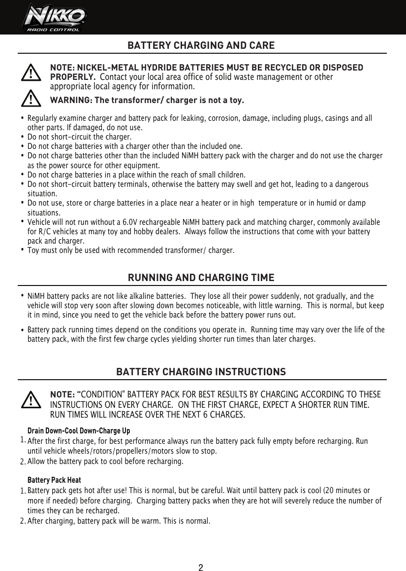 BATTERY CHARGING AND CARERUNNING AND CHARGING TIMEBATTERY CHARGING INSTRUCTIONS2Regularly examine charger and battery pack for leaking, corrosion, damage, including plugs, casings and all other parts. If damaged, do not use.Do not short-circuit the charger.Do not charge batteries with a charger other than the included one.Do not charge batteries other than the included NiMH battery pack with the charger and do not use the charger as the power source for other equipment.Do not charge batteries in a place within the reach of small children.Do not short-circuit battery terminals, otherwise the battery may swell and get hot, leading to a dangerous situation.Do not use, store or charge batteries in a place near a heater or in high  temperature or in humid or damp situations.Vehicle will not run without a 6.0V rechargeable NiMH battery pack and matching charger, commonly available for R/C vehicles at many toy and hobby dealers.  Always follow the instructions that come with your battery pack and charger. Toy must only be used with recommended transformer/ charger.   NOTE: NICKEL-METAL HYDRIDE BATTERIES MUST BE RECYCLED OR DISPOSED PROPERLY.  Contact your local area office of solid waste management or other appropriate local agency for information.  NOTE: &quot;CONDITION&quot; BATTERY PACK FOR BEST RESULTS BY CHARGING ACCORDING TO THESE INSTRUCTIONS ON EVERY CHARGE.  ON THE FIRST CHARGE, EXPECT A SHORTER RUN TIME. RUN TIMES WILL INCREASE OVER THE NEXT 6 CHARGES.WARNING: The transformer/ charger is not a toy.NiMH battery packs are not like alkaline batteries.  They lose all their power suddenly, not gradually, and the vehicle will stop very soon after slowing down becomes noticeable, with little warning.  This is normal, but keep it in mind, since you need to get the vehicle back before the battery power runs out.Battery pack running times depend on the conditions you operate in.  Running time may vary over the life of the battery pack, with the first few charge cycles yielding shorter run times than later charges.Drain Down-Cool Down-Charge UpAfter the first charge, for best performance always run the battery pack fully empty before recharging. Run      until vehicle wheels/rotors/propellers/motors slow to stop.Allow the battery pack to cool before recharging. Battery Pack HeatBattery pack gets hot after use! This is normal, but be careful. Wait until battery pack is cool (20 minutes or   more if needed) before charging.  Charging battery packs when they are hot will severely reduce the number of times they can be recharged.After charging, battery pack will be warm. This is normal.1.  1.  2.  2.  