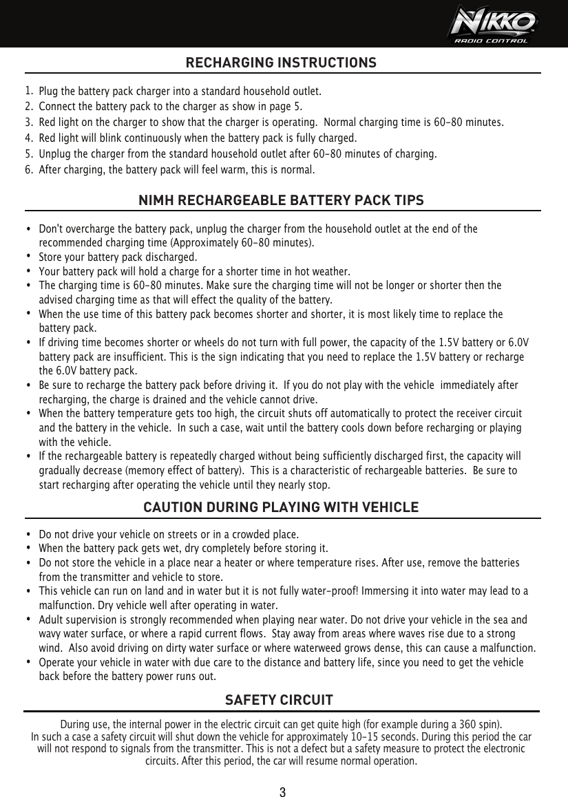 SAFETY CIRCUITRECHARGING INSTRUCTIONS3During use, the internal power in the electric circuit can get quite high (for example during a 360 spin).In such a case a safety circuit will shut down the vehicle for approximately 10-15 seconds. During this period the car will not respond to signals from the transmitter. This is not a defect but a safety measure to protect the electronic circuits. After this period, the car will resume normal operation.Do not drive your vehicle on streets or in a crowded place.When the battery pack gets wet, dry completely before storing it.Do not store the vehicle in a place near a heater or where temperature rises. After use, remove the batteries from the transmitter and vehicle to store.This vehicle can run on land and in water but it is not fully water-proof! Immersing it into water may lead to a malfunction. Dry vehicle well after operating in water.Adult supervision is strongly recommended when playing near water. Do not drive your vehicle in the sea and wavy water surface, or where a rapid current flows.  Stay away from areas where waves rise due to a strong wind.  Also avoid driving on dirty water surface or where waterweed grows dense, this can cause a malfunction. Operate your vehicle in water with due care to the distance and battery life, since you need to get the vehicle back before the battery power runs out.Plug the battery pack charger into a standard household outlet.Connect the battery pack to the charger as show in page 5.Red light on the charger to show that the charger is operating.  Normal charging time is 60-80 minutes.Red light will blink continuously when the battery pack is fully charged.Unplug the charger from the standard household outlet after 60-80 minutes of charging.After charging, the battery pack will feel warm, this is normal.1.  2.  3.  4.  5.  6.  NIMH RECHARGEABLE BATTERY PACK TIPSCAUTION DURING PLAYING WITH VEHICLEDon&apos;t overcharge the battery pack, unplug the charger from the household outlet at the end of the recommended charging time (Approximately 60-80 minutes).Store your battery pack discharged.Your battery pack will hold a charge for a shorter time in hot weather.The charging time is 60-80 minutes. Make sure the charging time will not belonger or shorter then the advised charging time as that will effect the quality of the battery.When the use time of this battery pack becomes shorter and shorter, it is most likely time to replace the battery pack. If driving time becomes shorter or wheels do not turn with full power, the capacity of the 1.5V battery or 6.0V battery pack are insufficient. This is the sign indicating that you need to replace the 1.5V battery or recharge the 6.0V battery pack. Be sure to recharge the battery pack before driving it.  If you do not play with the vehicle  immediately after recharging, the charge is drained and the vehicle cannot drive.When the battery temperature gets too high, the circuit shuts off automatically to protect the receiver circuit and the battery in the vehicle.  In such a case, wait until the battery cools down before recharging or playing with the vehicle.If the rechargeable battery is repeatedly charged without being sufficiently discharged first, the capacity will gradually decrease (memory effect of battery).  This is a characteristic of rechargeable batteries.  Be sure to start recharging after operating the vehicle until they nearly stop.