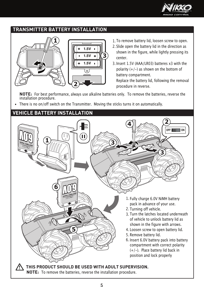 1.5V1.5V1.5V 332ONOFF4612351TRANSMITTER BATTERY INSTALLATIONVEHICLE BATTERY INSTALLATION51.  2.  3.  To remove battery lid, loosen screw to open. Slide open the battery lid in the direction as shown in the figure, while lightly pressing its center.Insert 1.5V (AAA/LR03) batteres x3 with the polarity (+/-) as shown on the bottom of battery compartment.Replace the battery lid, following the removal procedure in reverse.There is no on/off switch on the Transmitter.  Moving the sticks turns it on automatically.Fully charge 6.0V NiMH battery pack in advance of your use.Turning off vehicle.Turn the latches located underneath of vehicle to unlock battery lid as shown in the figure with arrows.Loosen screw to open battery lid.Remove battery lid.Insert 6.0V battery pack into battery compartment with correct polarity (+/-).  Place battery lid back in position and lock properly  1.  2.  3.  4.  5.  6.  NOTE:  For best performance, always use alkaline batteries only.  To remove the batteries, reverse the installation procedure.THIS PRODUCT SHOULD BE USED WITH ADULT SUPERVISION.NOTE:  To remove the batteries, reverse the installation procedure.