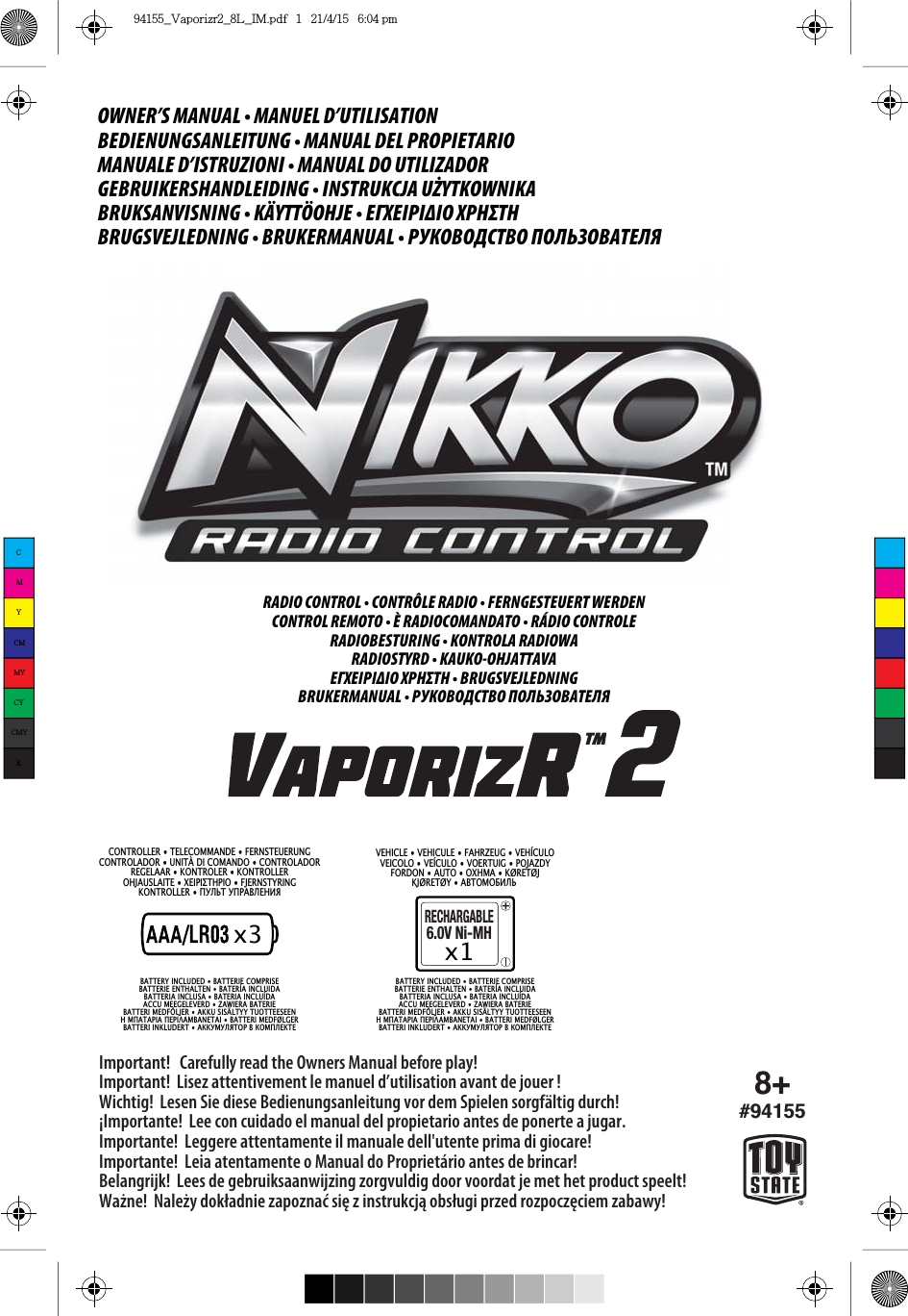 x38+#94155Important!   Carefully read the Owners Manual before play!Important!  Lisez attentivement le manuel d’utilisation avant de jouer!Wichtig!  Lesen Sie diese Bedienungsanleitung vor dem Spielen sorgfältig durch!¡Importante!  Lee con cuidado el manual del propietario antes de ponerte a jugar.Importante!  Leggere attentamente il manuale dell&apos;utente prima di giocare!Importante!  Leia atentamente o Manual do Proprietário antes de brincar!Belangrijk!  Lees de gebruiksaanwijzing zorgvuldig door voordat je met het product speelt!Ważne!  Należy dokładnie zapoznać się z instrukcją obsługi przed rozpoczęciem zabawy!RECHARGABLE6.0V Ni-MHx1OWNER’S MANUAL • MANUEL D’UTILISATIONBEDIENUNGSANLEITUNG • MANUAL DEL PROPIETARIOMANUALE D’ISTRUZIONI • MANUAL DO UTILIZADORGEBRUIKERSHANDLEIDING • INSTRUKCJA UŻYTKOWNIKABRUKSANVISNING • KÄYTTÖOHJE • ΕΓΧΕΙΡΙΔΙΟ ΧΡΗΣΤΗBRUGSVEJLEDNING • BRUKERMANUAL • РУКОВОДСТВО ПОЛЬЗОВАТЕЛЯ CONTROLLER • TELECOMMANDE • FERNSTEUERUNGCONTROLADOR • UNITÀ DI COMANDO • CONTROLADORREGELAAR • KONTROLER • KONTROLLER2+-$86/$,7(ƫƚƞƦƞƧƨƜƦƞƤ)-(5167&lt;5,1*.21752//(5ǮǲǪǻǱǲǮǯǟǡǪǤǬǧǾVEHICLE • VEHICULE • FAHRZEUG • VEHÍCULO9(,&amp;2/29(Ê&amp;8/292(578,*32-$=&apos;&lt;)25&apos;21$872ƤƫƜơƗ.5(7-.-5(7&lt;ǟǡǱǭǫǭǠǧǪǻ%$77(5&lt;,1&amp;/8&apos;(&apos;%$77(5,(&amp;2035,6(BATTERIE ENTHALTEN • BATERÍA INCLUIDABATTERIA INCLUSA • BATERIA INCLUÍDAACCU MEEGELEVERD • ZAWIERA BATERIE%$77(5,0(&apos;)g/-(5$..86,6b/7&lt;&lt;78277((6((1ƜơƥƗƨƗƦƞƗƥƚƦƞƠƗơƘƗƢƚƨƗƞ%$77(5,0(&apos;)/*(5%$77(5,,1./8&apos;(57ǟǩǩǲǫǲǪǾǱǭǯǡǩǭǫǮǪǤǩǱǤ%$77(5&lt;,1&amp;/8&apos;(&apos;%$77(5,(&amp;2035,6(BATTERIE ENTHALTEN • BATERÍA INCLUIDABATTERIA INCLUSA • BATERIA INCLUÍDAACCU MEEGELEVERD • ZAWIERA BATERIE%$77(5,0(&apos;)g/-(5$..86,6b/7&lt;&lt;78277((6((1ƜơƥƗƨƗƦƞƗƥƚƦƞƠƗơƘƗƢƚƨƗƞ%$77(5,0(&apos;)/*(5%$77(5,,1./8&apos;(57ǟǩǩǲǫǲǪǾǱǭǯǡǩǭǫǮǪǤǩǱǤRADIO CONTROL • CONTRÔLE RADIO • FERNGESTEUERT WERDENCONTROL REMOTO • È RADIOCOMANDATO • RÁDIO CONTROLERADIOBESTURING • KONTROLA RADIOWARADIOSTYRD • KAUKO-OHJATTAVAΕΓΧΕΙΡΙΔΙΟ ΧΡΗΣΤΗ • BRUGSVEJLEDNINGBRUKERMANUAL • РУКОВОДСТВО ПОЛЬЗОВАТЕЛЯCMYCMMYCYCMYK94155_Vaporizr2_8L_IM.pdf   1   21/4/15   6:04 pm