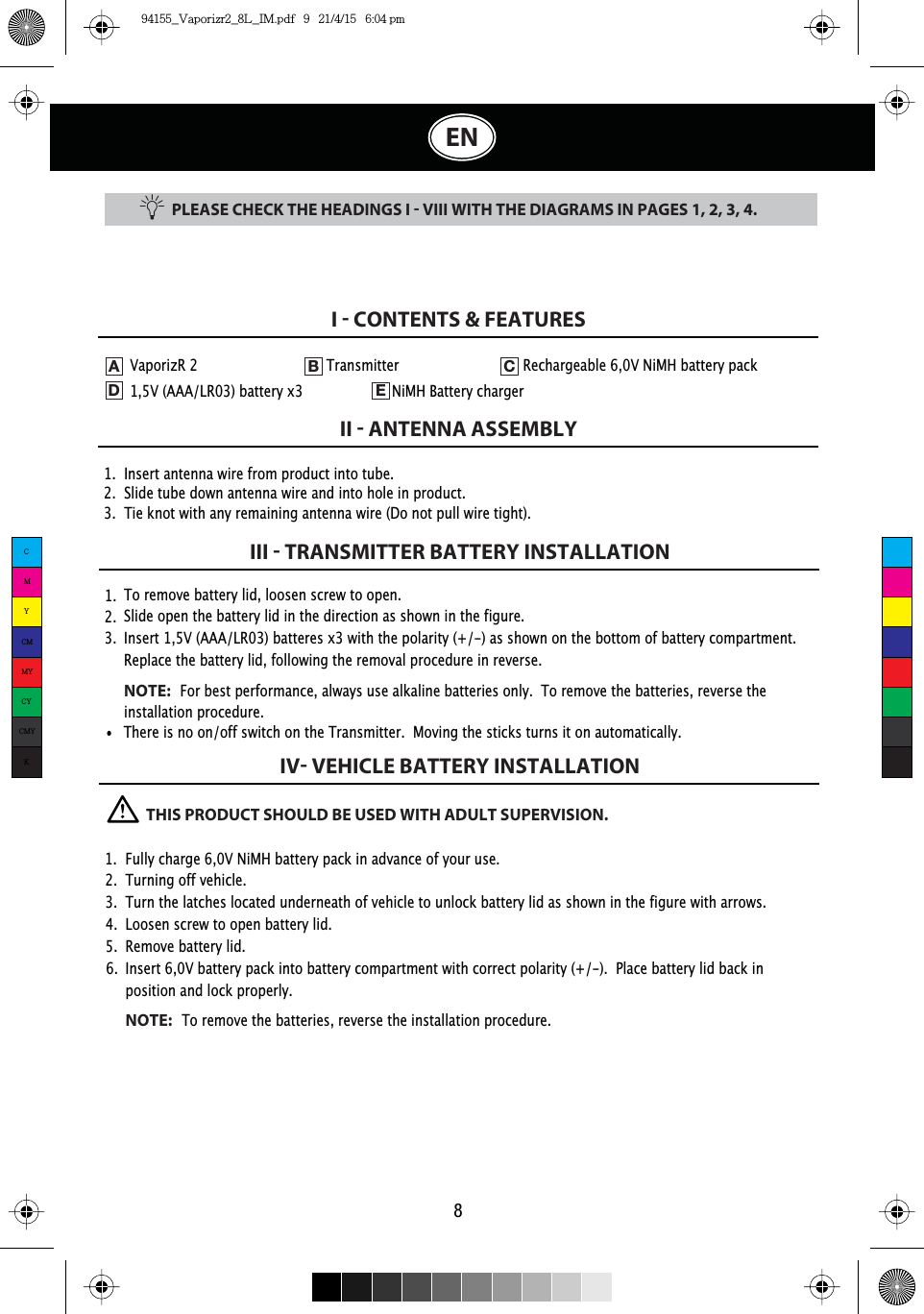 PLEASE CHECK THE HEADINGS I  VIII WITH THE DIAGRAMS IN PAGES 1, 2, 3, 4.1.  Insert antenna wire from product into tube.2.  Slide tube down antenna wire and into hole in product.3.  Tie knot with any remaining antenna wire (Do not pull wire tight).I  CONTENTS &amp; FEATURESII  ANTENNA ASSEMBLYIII  TRANSMITTER BATTERY INSTALLATIONIV VEHICLE BATTERY INSTALLATION81.  2.  3.  To remove battery lid, loosen screw to open. Slide open the battery lid in the direction as shown in the figure.Insert 1,5V (AAA/LR03) batteres x3 with the polarity (+/-) as shown on the bottom of battery compartment.Replace the battery lid, following the removal procedure in reverse.NOTE:For best performance, always use alkaline batteries only.  To remove the batteries, reverse the installation procedure.ENVaporizR 2    Transmitter    Rechargeable 6,0V NiMH battery pack   1,5V (AAA/LR03) battery x3    NiMH Battery chargerADEB CThere is no on/off switch on the Transmitter.  Moving the sticks turns it on automatically.          THIS PRODUCT SHOULD BE USED WITH ADULT SUPERVISION.1.  Fully charge 6,0V NiMH battery pack in advance of your use.2.  Turning off vehicle.3.  Turn the latches located underneath of vehicle to unlock battery lid as shown in the figure with arrows.4.  Loosen screw to open battery lid.5. Remove battery lid.6.  Insert 6,0V battery pack into battery compartment with correct polarity (+/-).  Place battery lid back in    position and lock properly. NOTE:To remove the batteries, reverse the installation procedure.CMYCMMYCYCMYK94155_Vaporizr2_8L_IM.pdf   9   21/4/15   6:04 pm