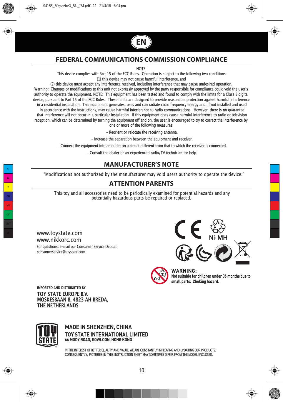 IMPORTED AND DISTRIBUTED BY TOY STATE EUROPE B.V.MOSKESBAAN 8, 4823 AH BREDA,THE NETHERLANDSNOTE:This device complies with Part 15 of the FCC Rules. Operation is subject to the following two conditions:(1) this device may not cause harmful interference, and(2) this device must accept any interference received, including interference that may cause undesired operation.authority to operate the equipment. NOTE: This equipment has been tested and found to comply with the limits for a Class B digitaldevice, pursuant to Part 15 of the FCC Rules. These limits are designed to provide reasonable protection against harmful interferencein a residential installation. This equipment generates, uses and can radiate radio frequency energy and, if not installed and usedin accordance with the instructions, may cause harmful interference to radio communications. However, there is no guaranteethat interference will not occur in a particular installation. If this equipment does cause harmful interference to radio or televisionone or more of the following measures:- Reorient or relocate the receiving antenna.- Increase the separation between the equipment and receiver.- Consult the dealer or an experienced radio/TV technician for help.FEDERAL COMMUNICATIONS COMMISSION COMPLIANCEThis toy and all accessories need to be periodically examined for potential hazards and anypotentially hazardous parts be repaired or replaced.MANUFACTURER’S NOTEATTENTION PARENTSFor questions, e-mail our Consumer Service Dept.at consumerservice@toystate.comwww.toystate.comwww.nikkorc.comMADE IN SHENZHEN, CHINATOY STATE INTERNATIONAL LIMITED66 MODY ROAD, KOWLOON, HONG KONGIN THE INTEREST OF BETTER 48$/,7&lt; AND VALUE, WE ARE &amp;2167$17/&lt; IMPROVING AND UPDATING OUR PRODUCTS.CONSEQUENTLY, PICTURES IN THIS INSTRUCTIONSHEET 0$&lt; SOMETIMES DIFFER FROM THE MODEL ENCLOSED.WARNING:Not suitable for children under 36 months due to small parts.  Choking hazard. :DUQLQJ&amp;KDQJHVRUPRGLILFDWLRQVWRWKLVXQLWQRWH[SUHVVO\DSSURYHGE\WKHSDUW\UHVSRQVLEOHIRUFRPSOLDQFHFRXOGYRLGWKHXVHU·Vreception, which can be determined by turning the equipment off and on, the user is encouraged to try to correct the interference by - Connect the equipment into an outlet on a circuit different from that to which the receiver is connected.“Modifications not authorized by the manufacturer may void users authority to operate the device.”10ENCMYCMMYCYCMYK94155_Vaporizr2_8L_IM.pdf   11   21/4/15   6:04 pm