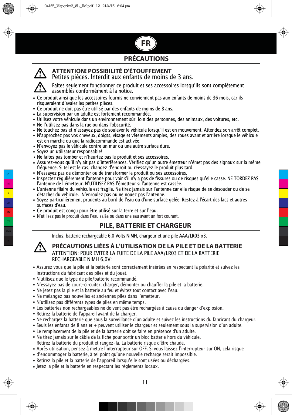 ATTENTION! POSSIBILITÉ D&apos;ÉTOUFFEMENTPetites pièces. Interdit aux enfants de moins de 3 ans.)DLWHVVHXOHPHQWIRQFWLRQQHUFHSURGXLWHWVHVDFFHVVRLUHVORUVTX·LOVVRQWFRPSOqWHPHQWassemblés conformément à la notice.PRÉCAUTIONSPILE, BATTERIE ET CHARGEURAssurez vous que la pile et la batterie sont correctement insérées en respectant la polarité et suivez les instructions du fabricant des piles et du jouet.N&apos;utilisez que le type de pile/batterie recommandé.1·HVVD\H]SDVGHFRXUWFLUFXLWHUFKDUJHUGpPRQWHURXFKDXIIHUODSLOHHWODEDWWHULH1HMHWH]SDVODSLOHHWODEDWWHULHDXIHXHWpYLWH]WRXWFRQWDFWDYHFO·HDX1HPpODQJH]SDVQRXYHOOHVHWDQFLHQQHVSLOHVGDQVO·pPHWWHXU1·XWLOLVH]SDVGLIIpUHQWVW\SHVGHSLOHVHQPrPHWHPSV/HVEDWWHULHVQRQUHFKDUJHDEOHVQHGRLYHQWSDVrWUHUHFKDUJpHVjFDXVHGXGDQJHUG·H[SORVLRQRetirez la batterie de l&apos;appareil avant de la charger. Ne rechargez la batterie que sous la surveillance d&apos;un adulte et suivez les instructions du fabricant du chargeur.6HXOVOHVHQIDQWVGHDQVHWSHXYHQWXWLOLVHUOHFKDUJHXUHWVHXOHPHQWVRXVODVXSHUYLVLRQG·XQDGXOWHLe remplacement de la pile et de la batterie doit se faire en présence d&apos;un adulte.Ne tirez jamais sur le câble de la fiche pour sortir un bloc batterie hors du véhicule.5HWLUH]ODEDWWHULHGXSURGXLWHWUDQJH]OD/DEDWWHULHULVTXHGrWUHFKDXGH$SUqVXWLOLVDWLRQSHQVH]jPHWWUHO·LQWHUUXSWHXUVXU2))6LYRXVODLVVH]O·LQWHUUXSWHXUVXU21FHODULVTXHG·HQGRPPDJHUODEDWWHULHjWHOSRLQWTX·XQHQRXYHOOHUHFKDUJHVHUDLWLPSRVVLEOH5HWLUH]ODSLOHHWODEDWWHULHGHO·DSSDUHLOORUVTX·HOOHVRQWXVpHVRXGpFKDUJpHVJetez la pile et la batterie en respectant les règlements locaux.Inclus: batterie rechargeable 6,0 Volts NiMH, chargeur et une pile AAA/LR03 x3.PRÉCAUTIONS LIÉES À L&apos;UTILISATION DE LA PILE ET DE LA BATTERIEATTENTION: POUR EVITER LA FUITE DE LA PILE AAA/LR03 ET DE LA BATTERIE RECHARGEABLE NiMH 6,0V:11FRCe produit ainsi que les accessoires fournis ne conviennent pas aux enfants de moins de 36 mois, car ils ULVTXHUDLHQWG·DYDOHUOHVSHWLWHVSLqFHV&amp;HSURGXLWQHGRLWSDVrWUHXWLOLVpSDUGHVHQIDQWVGHPRLQVGHDQVLa supervision par un adulte est fortement recommandée. Utilisez votre véhicule dans un environnement sûr, loin des personnes, des animaux, des voitures, etc. 1HO·XWLOLVH]SDVGDQVODUXHRXGDQVOREVFXULWp1HWRXFKH]SDVHWQ·HVVD\H]SDVGHVRXOHYHUOHYpKLFXOHORUVTXLOHVWHQPRXYHPHQW$WWHQGH]VRQDUUrWFRPSOHW1·DSSURFKH]SDVYRVFKHYHX[GRLJWVYLVDJHHWYrWHPHQWVDPSOHVGHVURXHVDYDQWHWDUULqUHORUVTXHOHYpKLFXOHest en marche ou que la radiocommande est activée.1·HQYR\H]SDVOHYpKLFXOHFRQWUHXQPXURXXQHDXWUHVXUIDFHGXUHSoyez un utilisateur responsable!1HIDLWHVSDVWRPEHUHWQ·KHXUWH]SDVOHSURGXLWHWVHVDFFHVVRLUHV$VVXUH]YRXVTX·LOQ·\DLWSDVG·LQWHUIpUHQFHV9pULILH]TX·XQDXWUHpPHWWHXUQ·pPHWSDVGHVVLJQDX[VXUODPrPHIUpTXHQFH6LWHOHVWOHFDVFKDQJH]G·HQGURLWRXUpHVVD\H]OHSURGXLWSOXVWDUG1·HVVD\H]SDVGHGpPRQWHURXGHWUDQVIRUPHUOHSURGXLWRXVHVDFFHVVRLUHV,QVSHFWH]UpJXOLqUHPHQWODQWHQQHSRXUYRLUVLOQ\DSDVGHILVVXUHVRXGHULVTXHVTX·HOOHFDVVH1(725&apos;(=3$6ODQWHQQHGHO·pPHWWHXU1·87,/,6(=3$6O·pPHWWHXUVLODQWHQQHHVWFDVVpHL&apos;antenne filaire du vehicule est fragile. Ne tirez jamais sur l&apos;antenne car elle risque de se desouder ou de se GpWDFKHUGXYHKLFXOH1·HQURXOH]SDVRXQHQRXH]SDVODQWHQQHSoyez particulièrement prudents au bord de l&apos;eau ou d&apos;une surface gelée. Restez à l&apos;écart des lacs et autres surfaces d&apos;eau.&amp;HSURGXLWHVWFRQoXSRXUrWUHXWLOLVpVXUODWHUUHHWVXUO·HDX1·XWLOLVH]SDVOHSURGXLWGDQVO·HDXVDOpHRXGDQVXQHHDXD\DQWXQIRUWFRXUDQWCMYCMMYCYCMYK94155_Vaporizr2_8L_IM.pdf   12   21/4/15   6:04 pm