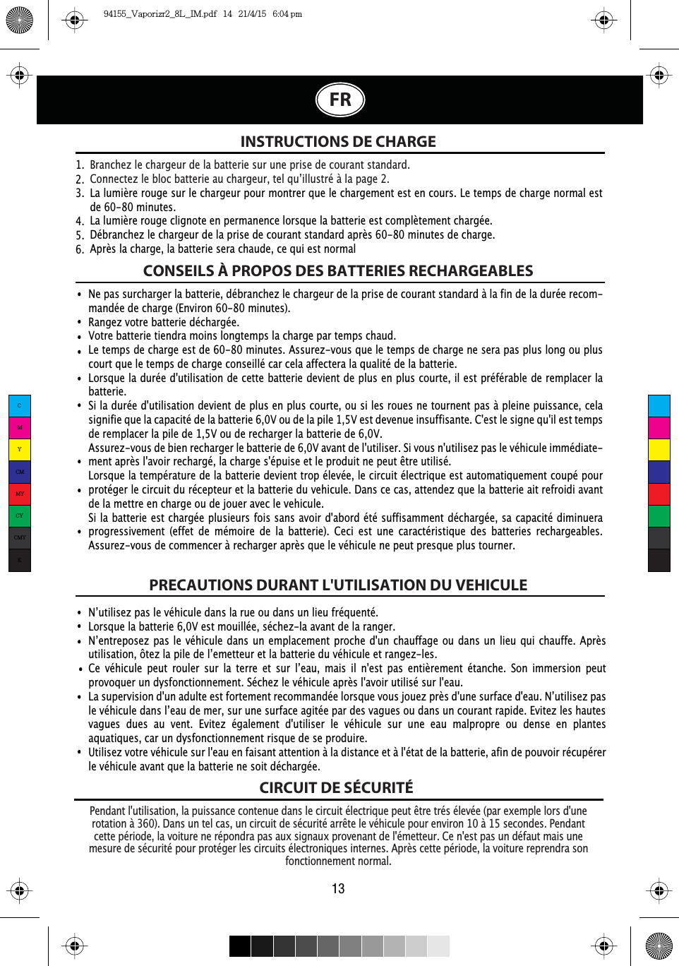 CIRCUIT DE SÉCURITÉINSTRUCTIONS DE CHARGE3HQGDQWOXWLOLVDWLRQODSXLVVDQFHFRQWHQXHGDQVOHFLUFXLWpOHFWULTXHSHXWrWUHWUpVpOHYpHSDUH[HPSOHORUVGXQHURWDWLRQj&apos;DQVXQWHOFDVXQFLUFXLWGHVpFXULWpDUUrWHOHYpKLFXOHSRXUHQYLURQjVHFRQGHV3HQGDQWcette période, la voiture ne répondra pas aux signaux provenant de l&apos;émetteur. Ce n&apos;est pas un défaut mais une mesure de sécurité pour protéger les circuits électroniques internes. Après cette période, la voiture reprendra son fonctionnement normal.1·XWLOLVH]SDVOHYpKLFXOHGDQVODUXHRXGDQVXQOLHXIUpTXHQWpLorsque la batterie 6,0V est mouillée, séchez-la avant de la ranger.1·HQWUHSRVH]SDVOHYpKLFXOHGDQVXQHPSODFHPHQWSURFKHGXQFKDXIIDJHRXGDQVXQOLHXTXLFKDXIIH$SUqVXWLOLVDWLRQ{WH]ODSLOHGHO·HPHWWHXUHWODEDWWHULHGXYpKLFXOHHWUDQJH]OHV&amp;H YpKLFXOH SHXW URXOHU VXU OD WHUUH HW VXU O·HDX PDLV LO QHVW SDV HQWLqUHPHQW pWDQFKH 6RQ LPPHUVLRQ SHXWprovoquer un dysfonctionnement. Séchez le véhicule après l&apos;avoir utilisé sur l&apos;eau./DVXSHUYLVLRQGXQDGXOWHHVWIRUWHPHQWUHFRPPDQGpHORUVTXHYRXVMRXH]SUqVGXQHVXUIDFHGHDX1·XWLOLVH]SDVOHYpKLFXOHGDQVO·HDXGHPHUVXUXQHVXUIDFHDJLWpHSDUGHVYDJXHVRXGDQVXQFRXUDQWUDSLGH(YLWH]OHVKDXWHVvagues dues au vent. Evitez également d&apos;utiliser le véhicule sur une eau malpropre ou dense en plantes aquatiques, car un dysfonctionnement risque de se produire. Utilisez votre véhicule sur l&apos;eau en faisant attention à la distance et à l&apos;état de la batterie, afin de pouvoir récupérer le véhicule avant que la batterie ne soit déchargée.Branchez le chargeur de la batterie sur une prise de courant standard.&amp;RQQHFWH]OHEORFEDWWHULHDXFKDUJHXUWHOTX·LOOXVWUpjODSDJHLa lumière rouge sur le chargeur pour montrer que le chargement est en cours. Le temps de charge normal est de 60-80 minutes.La lumière rouge clignote en permanence lorsque la batterie est complètement chargée.Débranchez le chargeur de la prise de courant standard après 60-80 minutes de charge.Après la charge, la batterie sera chaude, ce qui est normal1.  2.  3.  4.  5.  6.  CONSEILS À PROPOS DES BATTERIES RECHARGEABLESPRECAUTIONS DURANT L&apos;UTILISATION DU VEHICULENe pas surcharger la batterie, débranchez le chargeur de la prise de courant standard à la fin de la durée recom-mandée de charge (Environ 60-80 minutes).Rangez votre batterie déchargée.Votre batterie tiendra moins longtemps la charge par temps chaud.Le temps de charge est de 60-80 minutes. Assurez-vous que le temps de charge ne   sera pas plus long ou plus court que le temps de charge conseillé car cela affectera la qualité de la batterie.Lorsque la durée d&apos;utilisation de cette batterie devient de plus en plus courte, il est préférable de remplacer la batterie.Si la durée d&apos;utilisation devient de plus en plus courte, ou si les roues ne tournent pas à pleine puissance, cela signifie que la capacité de la batterie 6,0V ou de la pile 1,5V est devenue insuffisante. C&apos;est le signe qu&apos;il est temps de remplacer la pile de 1,5V ou de recharger la batterie de 6,0V. Assurez-vous de bien recharger le batterie de 6,0V avant de l&apos;utiliser. Si vous n&apos;utilisez pas le véhicule immédiate-PHQWDSUqVODYRLUUHFKDUJpODFKDUJHVpSXLVHHWOHSURGXLWQHSHXWrWUHXWLOLVpLorsque la température de la batterie devient trop élevée, le circuit électrique est automatiquement coupé pour protéger le circuit du récepteur et la batterie du vehicule. Dans ce cas, attendez que la batterie ait refroidi avant de la mettre en charge ou de jouer avec le vehicule.Si la batterie est chargée plusieurs fois sans avoir d&apos;abord été suffisamment déchargée, sa capacité diminuera progressivement (effet de mémoire de la batterie). Ceci est une caractéristique des batteries rechargeables. Assurez-vous de commencer à recharger après que le véhicule ne peut presque plus tourner.13FRCMYCMMYCYCMYK94155_Vaporizr2_8L_IM.pdf   14   21/4/15   6:04 pm