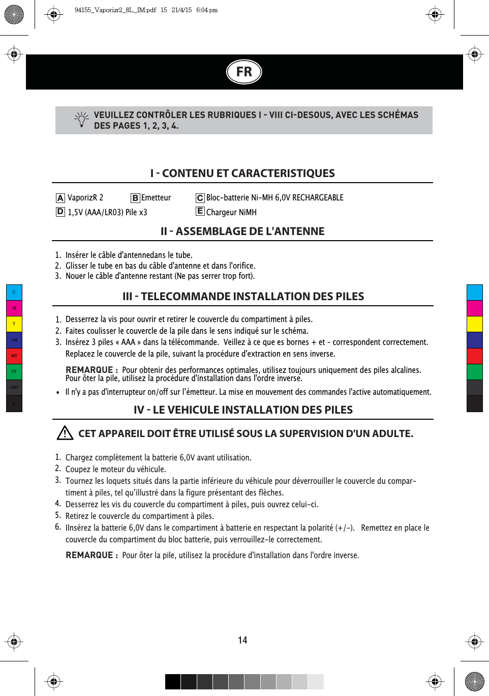 14FRVEUILLEZ CONTRÔLER LES RUBRIQUES I  VIII CIDESOUS, AVEC LES SCHÉMAS DES PAGES 1, 2, 3, 4.1.  Insérer le câble d&apos;antennedans le tube.2.  Glisser le tube en bas du câble d&apos;antenne et dans l&apos;orifice.3.  Nouer le câble d&apos;antenne restant (Ne pas serrer trop fort).I  CONTENU ET CARACTERISTIQUESII  ASSEMBLAGE DE L&apos;ANTENNEIII  TELECOMMANDE INSTALLATION DES PILESIV  LE VEHICULE INSTALLATION DES PILES1.  2.  3.  Desserrez la vis pour ouvrir et retirer le couvercle du compartiment à piles.Faites coulisser le couvercle de la pile dans le sens indiqué sur le schéma.Insérez 3 piles « AAA » dans la télécommande.  Veillez à ce que es bornes + et – correspondent correctement.  Replacez le couvercle de la pile, suivant la procédure d&apos;extraction en sens inverse.REMARQUE :  Pour obtenir des performances optimales, utilisez toujours uniquement des piles alcalines.Pour ôter la pile, utilisez la procédure d&apos;installation dans l&apos;ordre inverse.VaporizR 2    Emetteur   Bloc-batterie Ni-MH 6,0V RECHARGEABLE  1,5V (AAA/LR03) Pile x3    Chargeur NiMHADEB C,OQ\DSDVGLQWHUUXSWHXURQRIIVXUO·pPHWWHXU/DPLVHHQPRXYHPHQWGHVFRPPDQGHVODFWLYHDXWRPDWLTXHPHQW      CET APPAREIL DOIT ÊTRE UTILISÉ SOUS LA SUPERVISION D&apos;UN ADULTE.Chargez complètement la batterie 6,0V avant utilisation.Coupez le moteur du véhicule.Tournez les loquets situés dans la partie inférieure du véhicule pour déverrouiller le couvercle du compar-WLPHQWjSLOHVWHOTX·LOOXVWUpGDQVODILJXUHSUpVHQWDQWGHVIOqFKHVDesserrez les vis du couvercle du compartiment à piles, puis ouvrez celui-ci.Retirez le couvercle du compartiment à piles.IInsérez la batterie 6,0V dans le compartiment à batterie en respectant la polarité (+/-).  Remettez en place le couvercle du compartiment du bloc batterie, puis verrouillez-le correctement.REMARQUE :Pour ôter la pile, utilisez la procédure d&apos;installation dans l&apos;ordre inverse.1.  2.  3.  4.  5.  6.  CMYCMMYCYCMYK94155_Vaporizr2_8L_IM.pdf   15   21/4/15   6:04 pm