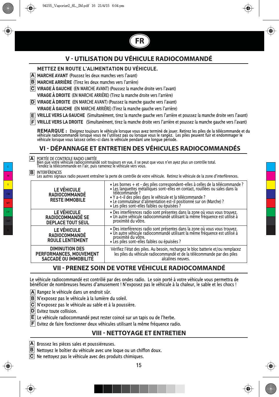 15FRLe véhicule radiocommandé est contrôlé par des ondes radio.  Le soin porté à votre véhicule vous permettra de EpQpILFLHUGHQRPEUHXVHVKHXUHVG·DPXVHPHQW¬1·H[SRVH]SDVOHYpKLFXOHjODFKDOHXUOHVDEOHHWOHVFKRFV¬V  UTILISATION DU VÉHICULE RADIOCOMMANDÉVI  DÉPANNAGE ET ENTRETIEN DES VÉHICULES RADIOCOMMANDÉSVII  PRENEZ SOIN DE VOTRE VÉHICULE RADIOCOMMANDÉVIII  NETTOYAGE ET ENTRETIENPORTÉE DE CONTROLE RADIO LIMITÉE%LHQTXHYRWUHYpKLFXOHUDGLRFRPPDQGpVRLWWRXMRXUVHQYXHLOVHSHXWTXHYRXVQ·HQD\H]SOXVXQFRQWU{OHWRWDO7HQGH]ODWpOpFRPPDQGHHQO·DLUSXLVUDPHQH]OHYpKLFXOHYHUVYRXVINTERFÉRENCES/HVDXWUHVVLJQDX[UDGLRSHXYHQWHQWUDvQHUODSHUWHGHFRQWU{OHGHYRWUHYpKLFXOH5HWLUH]OHYpKLFXOHGHOD]RQHG·LQWHUIpUHQFHVABMETTEZ EN ROUTE L&apos;ALIMENTATION DU VÉHICULE. MARCHE AVANT3RXVVH]OHVGHX[PDQFKHVYHUVO·DYDQWMARCHE ARRIÈRE 7LUH]OHVGHX[PDQFKHVYHUVO·DUULqUHVIRAGE À GAUCHE(10$5&amp;+($9$173RXVVH]ODPDQFKHGURLWHYHUVO·DYDQWVIRAGE À DROITE(10$5&amp;+($55,É5(7LUH]ODPDQFKHGURLWHYHUVO·DUULqUHVIRAGE À DROITE(10$5&amp;+($9$173RXVVH]ODPDQFKHJDXFKHYHUVO·DYDQWVIRAGE À GAUCHE(10$5&amp;+($55,É5(7LUH]ODPDQFKHJDXFKHYHUVO·DUULqUHVRILLE VERS LA GAUCHE6LPXOWDQpPHQWWLUH]ODPDQFKHJDXFKHYHUVO·DUULqUHHWSRXVVH]ODPDQFKHGURLWHYHUVO·DYDQWVRILLE VERS LA DROITE6LPXOWDQpPHQWWLUH]ODPDQFKHGURLWHYHUVO·DUULqUHHWSRXVVH]ODPDQFKHJDXFKHYHUVO·DYDQWREMARQUE :Eteignez toujours le véhicule lorsque vous avez terminé de jouer. Retirez les piles de la télécommande et du YpKLFXOHUDGLRFRPPDQGpORUVTXHYRXVQHO·XWLOLVH]SDVRXORUVTXHYRXVOHUDQJH]/HVSLOHVSHXYHQWIXLUHWHQGRPPDJHUOHvéhicule lorsque vous laissez celles-ci dans le véhicule pendant une longue période.ABCDEFRangez le véhicule dans un endroit sûr.1·H[SRVH]SDVOHYpKLFXOHjODOXPLqUHGXVROHLO1·H[SRVH]SDVOHYpKLFXOHDXVDEOHHWjODSRXVVLqUHEvitez toute collision./HYpKLFXOHUDGLRFRPPDQGpSHXWUHVWHUFRLQFpVXUXQWDSLVRXGHO·KHUEH(YLWH]GHIDLUHIRQFWLRQQHUGHX[YpKLFXOHVXWLOLVDQWODPrPHIUpTXHQFHUDGLR.ABCDEFBrossez les pièces sales et poussiéreuses.Nettoyez le boîtier du véhicule avec une loque ou un chiffon doux.Ne nettoyez pas le véhicule avec des produits chimiques.ABCLE VÉHICULE RADIOCOMMANDÉRESTE IMMOBILELE VÉHICULE RADIOCOMMANDÉ SE DEPLACE TOUT SEULLE VÉHICULE RADIOCOMMANDÉROULE LENTEMENTDIMINUTION DES PERFORMANCES, MOUVEMENT SACCADÉ OU IMMOBILITÉ• Les bornes + et – des piles correspondent-elles à celles de la télécommande ?• Les languettes métalliques sont-elles en contact, rouillées ou sales dans la WpOpFRPPDQGH¬&quot;&lt;DWLOGHVSLOHVGDQVOHYpKLFXOHHWODWpOpFRPPDQGH¬&quot;/HFRPPXWDWHXUG·DOLPHQWDWLRQHVWLOSRVLWLRQQpVXURQ0DUFKH¬&quot;• Les piles sont-elles faibles ou épuisées ?• Des interférences radio sont présentes dans la zone où vous vous trouvez.8QDXWUHYpKLFXOHUDGLRFRPPDQGpXWLOLVDQWODPrPHIUpTXHQFHHVWXWLOLVpjproximité du vôtre.• Des interférences radio sont présentes dans la zone où vous vous trouvez.8QDXWUHYpKLFXOHUDGLRFRPPDQGpXWLOLVDQWODPrPHIUpTXHQFHHVWXWLOLVpjproximité du vôtre.• Les piles sont-elles faibles ou épuisées ?9pULILH]O·pWDWGHVSLOHV$XEHVRLQUHFKDUJH]OHEORFEDWWHULHHWRXUHPSODFH]les piles du véhicule radiocommandé et de la télécommande par des piles alcalines neuves.CMYCMMYCYCMYK94155_Vaporizr2_8L_IM.pdf   16   21/4/15   6:04 pm