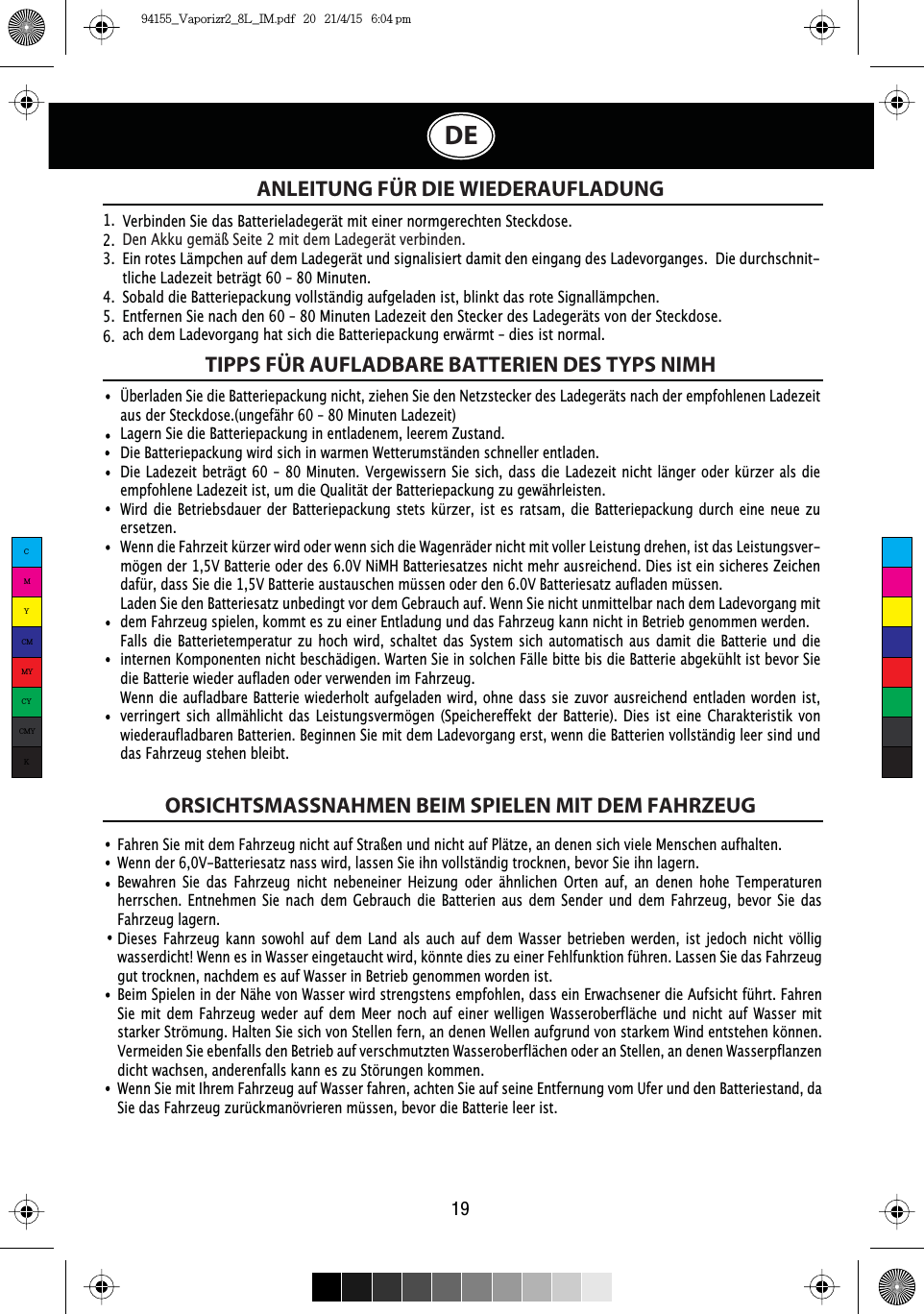 ANLEITUNG FÜR DIE WIEDERAUFLADUNGFahren Sie mit dem Fahrzeug nicht auf Straßen und nicht auf Plätze, an denen sich viele Menschen aufhalten.Wenn der 6,0V-Batteriesatz nass wird, lassen Sie ihn vollständig trocknen, bevor Sie ihn lagern.Bewahren Sie das Fahrzeug nicht nebeneiner Heizung oder ähnlichen Orten auf, an denen hohe Temperaturen herrschen. Entnehmen Sie nach dem Gebrauch die Batterien aus dem Sender und dem Fahrzeug, bevor Sie das Fahrzeug lagern.Dieses Fahrzeug kann sowohl auf dem Land als auch auf dem Wasser betrieben werden, ist jedoch nicht völlig wasserdicht! Wenn es in Wasser eingetaucht wird, könnte dies zu einer Fehlfunktion führen. Lassen Sie das Fahrzeug gut trocknen, nachdem es auf Wasser in Betrieb genommen worden ist.Beim Spielen in der Nähe von Wasser wird strengstens empfohlen, dass ein Erwachsener die Aufsicht führt. Fahren Sie mit dem Fahrzeug weder auf dem Meer noch auf einer welligen Wasseroberfläche und nicht auf Wasser mit starker Strömung. Halten Sie sich von Stellen fern, an denen Wellen aufgrund von starkem Wind entstehen können. Vermeiden Sie ebenfalls den Betrieb auf verschmutzten Wasseroberflächen oder an Stellen, an denen Wasserpflanzen dicht wachsen, anderenfalls kann es zu Störungen kommen. Wenn Sie mit Ihrem Fahrzeug auf Wasser fahren, achten Sie auf seine Entfernung vom Ufer und den Batteriestand, da Sie das Fahrzeug zurückmanövrieren müssen, bevor die Batterie leer ist.Verbinden Sie das Batterieladegerät mit einer normgerechten Steckdose.Den Akku gemäß Seite 2 mit dem Ladegerät verbinden.Ein rotes Lämpchen auf dem Ladegerät und signalisiert damit den eingang des Ladevorganges.  Die durchschnit-tliche Ladezeit beträgt 60 – 80 Minuten.Sobald die Batteriepackung vollständig aufgeladen ist, blinkt das rote Signallämpchen.Entfernen Sie nach den 60 – 80 Minuten Ladezeit den Stecker des Ladegeräts von der Steckdose.  ach dem Ladevorgang hat sich die Batteriepackung erwärmt – dies ist normal.1.  2.  3.  4.  5.  6.  TIPPS FÜR AUFLADBARE BATTERIEN DES TYPS NIMHORSICHTSMASSNAHMEN BEIM SPIELEN MIT DEM FAHRZEUGÜberladen Sie die Batteriepackung nicht, ziehen Sie den Netzstecker des Ladegeräts nach der empfohlenen Ladezeit aus der Steckdose.(ungefähr 60 – 80 Minuten Ladezeit)Lagern Sie die Batteriepackung in entladenem, leerem Zustand.Die Batteriepackung wird sich in warmen Wetterumständen schneller entladen. Die Ladezeit beträgt 60 – 80 Minuten. Vergewissern Sie sich, dass die Ladezeit nicht länger oder kürzer als die empfohlene Ladezeit ist, um die Qualität der Batteriepackung zu gewährleisten. Wird die Betriebsdauer der Batteriepackung stets kürzer, ist es ratsam, die Batteriepackung durch eine neue zu ersetzen.Wenn die Fahrzeit kürzer wird oder wenn sich die Wagenräder nicht mit voller Leistung drehen, ist das Leistungsver-mögen der 1,5V Batterie oder des 6.0V NiMH Batteriesatzes nicht mehr ausreichend. Dies ist ein sicheres Zeichen dafür, dass Sie die 1,5V Batterie austauschen müssen oder den 6.0V Batteriesatz aufladen müssen.Laden Sie den Batteriesatz unbedingt vor dem Gebrauch auf. Wenn Sie nicht unmittelbar nach dem Ladevorgang mit dem Fahrzeug spielen, kommt es zu einer Entladung und das Fahrzeug kann nicht in Betrieb genommen werden.Falls die Batterietemperatur zu hoch wird, schaltet das System sich automatisch aus damit die Batterie und die internen Komponenten nicht beschädigen. Warten Sie in solchen Fälle bitte bis die Batterie abgekühlt ist bevor Sie die Batterie wieder aufladen oder verwenden im Fahrzeug.Wenn die aufladbare Batterie wiederholt aufgeladen wird, ohne dass sie zuvor ausreichend entladen worden ist, verringert sich allmählicht das Leistungsvermögen (Speichereffekt der Batterie). Dies ist eine Charakteristik von wiederaufladbaren Batterien. Beginnen Sie mit dem Ladevorgang erst, wenn die Batterien vollständig leer sind und das Fahrzeug stehen bleibt.19DECMYCMMYCYCMYK94155_Vaporizr2_8L_IM.pdf   20   21/4/15   6:04 pm