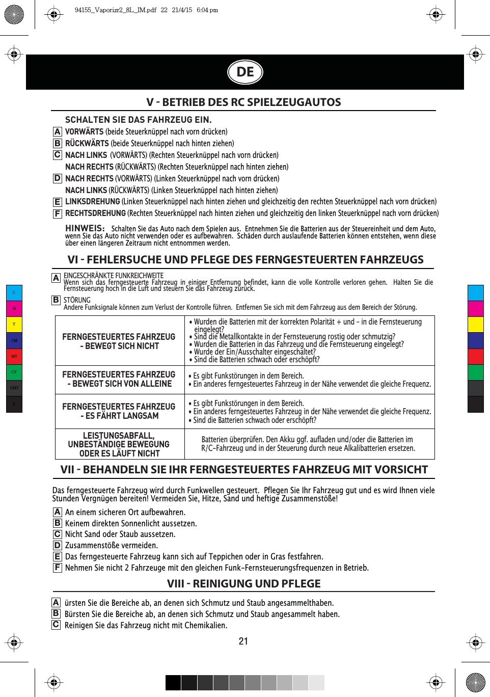 Das ferngesteuerte Fahrzeug wird durch Funkwellen gesteuert.  Pflegen Sie Ihr Fahrzeug gut und es wird Ihnen viele Stunden Vergnügen bereiten! Vermeiden Sie, Hitze, Sand und heftige Zusammenstöße!V  BETRIEB DES RC SPIELZEUGAUTOSVI  FEHLERSUCHE UND PFLEGE DES FERNGESTEUERTEN FAHRZEUGSVII  BEHANDELN SIE IHR FERNGESTEUERTES FAHRZEUG MIT VORSICHTVIII  REINIGUNG UND PFLEGEABSCHALTEN SIE DAS FAHRZEUG EIN.VORWÄRTS (beide Steuerknüppel nach vorn drücken)RÜCKWÄRTS (beide Steuerknüppel nach hinten ziehen)NACH LINKS(VORWÄRTS) (Rechten Steuerknüppel nach vorn drücken)NACH RECHTS (RÜCKWÄRTS) (Rechten Steuerknüppel nach hinten ziehen)NACH RECHTS (VORWÄRTS) (Linken Steuerknüppel nach vorn drücken)NACH LINKS (RÜCKWÄRTS) (Linken Steuerknüppel nach hinten ziehen)LINKSDREHUNG(Linken Steuerknüppel nach hinten ziehen und gleichzeitig den rechten Steuerknüppel nach vorn drücken)RECHTSDREHUNG(Rechten Steuerknüppel nach hinten ziehen und gleichzeitig den linken Steuerknüppel nach vorn drücken)HINWEIS:Schalten Sie das Auto nach dem Spielen aus.  Entnehmen Sie die Batterien aus der Steuereinheit und dem Auto, wenn Sie das Auto nicht verwenden oder es aufbewahren.  Schäden durch auslaufende Batterien können entstehen, wenn diese über einen längeren Zeitraum nicht entnommen werden.ABCDEFAn einem sicheren Ort aufbewahren.Keinem direkten Sonnenlicht aussetzen.Nicht Sand oder Staub aussetzen.Zusammenstöße vermeiden.Das ferngesteuerte Fahrzeug kann sich auf Teppichen oder in Gras festfahren.Nehmen Sie nicht 2 Fahrzeuge mit den gleichen Funk-Fernsteuerungsfrequenzen in Betrieb.ABCDEFürsten Sie die Bereiche ab, an denen sich Schmutz und Staub angesammelthaben.Bürsten Sie die Bereiche ab, an denen sich Schmutz und Staub angesammelt haben.Reinigen Sie das Fahrzeug nicht mit Chemikalien.ABC21DEEINGESCHRÄNKTE FUNKREICHWEITEWenn sich das ferngesteuerte Fahrzeug in einiger Entfernung befindet, kann die volle Kontrolle verloren gehen.  Halten Sie die Fernsteuerung hoch in die Luft und steuern Sie das Fahrzeug zurück.STÖRUNGAndere Funksignale können zum Verlust der Kontrolle führen.  Entfernen Sie sich mit dem Fahrzeug aus dem Bereich der Störung.FERNGESTEUERTES FAHRZEUG - BEWEGT SICH NICHTFERNGESTEUERTES FAHRZEUG - BEWEGT SICH VON ALLEINEFERNGESTEUERTES FAHRZEUG - ES FÄHRT LANGSAMLEISTUNGSABFALL,UNBESTÄNDIGE BEWEGUNG ODER ES LÄUFT NICHT• Wurden die Batterien mit der korrekten Polarität + und – in die Fernsteuerung eingelegt?• Sind die Metallkontakte in der Fernsteuerung rostig oder schmutzig?• Wurden die Batterien in das Fahrzeug und die Fernsteuerung eingelegt?• Wurde der Ein/Ausschalter eingeschaltet?• Sind die Batterien schwach oder erschöpft?• Es gibt Funkstörungen in dem Bereich.• Ein anderes ferngesteuertes Fahrzeug in der Nähe verwendet die gleiche Frequenz.• Es gibt Funkstörungen in dem Bereich.• Ein anderes ferngesteuertes Fahrzeug in der Nähe verwendet die gleiche Frequenz.• Sind die Batterien schwach oder erschöpft?Batterien überprüfen. Den Akku ggf. aufladen und/oder die Batterien im R/C-Fahrzeug und in der Steuerung durch neue Alkalibatterien ersetzen.CMYCMMYCYCMYK94155_Vaporizr2_8L_IM.pdf   22   21/4/15   6:04 pm