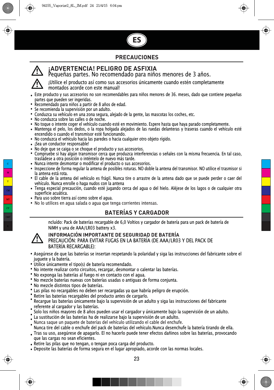 ¡ADVERTENCIA! PELIGRO DE ASFIXIAPequeñas partes. No recomendado para niños menores de 3 años.¡Utilice el producto así como sus accesorios únicamente cuando estén completamente montados acorde con este manual!PRECAUCIONESBATERÍAS Y CARGADORAsegúrese de que las baterías se insertan respetando la polaridad y siga las instrucciones del fabricante sobre el juguete y la batería.Utilice únicamente el tipo(s) de batería recomendado.No intente realizar corto circuitos, recargar, desmontar o calentar las baterías.No exponga las baterías al fuego ni en contacto con el agua.No mezcle baterías nuevas con baterías usadas o antiguas de forma conjunta.No mezcle distintos tipos de baterías.Las pilas no recargables no deben ser recargadas ya que habría peligro de erupción.Retire las baterías recargables del producto antes de cargarlo.Recargue las baterías únicamente bajo la supervisión de un adulto y siga las instrucciones del fabricante referente al cargador y las baterías.Solo los niños mayores de 8 años pueden usar el cargador y únicamente bajo la supervisión de un adulto.La sustitución de las baterías ha de realizarse bajo la supervisión de un adulto.Nunca saque un paquete de baterías del vehículo utilizando el cable del enchufe.Nunca tire del cable o enchufe del pack de baterías del vehículo.Nunca desenchufe la batería tirando de ella.Tras su uso, asegúrese de apagarlo. El no hacerlo puede tener efectos dañinos sobre las baterías, provocando que las cargas no sean eficientes.Retire las pilas que no tengan, o tengan poca carga del producto.Deposite las baterías de forma segura en el lugar apropiado, acorde con las normas locales.ncluído: Pack de baterías recargable de 6,0 Voltios y cargador de batería para un pack de batería de NiMH y una de AAA/LR03 battery x3.INFORMACIÓN IMPORTANTE DE SEGURIDAD DE BATERÍA35(&amp;$8&amp;,Î13$5$(9,7$5)8*$6(1/$%$7(5Ê$&apos;($$$/5&lt;&apos;(/3$&amp;.&apos;(BATERÍA RECARGABLE):ESEste producto y sus accesorios no son recomendables para niños menores de 36. meses, dado que contiene pequeñas partes que pueden ser ingeridas.Recomendado para niños a partir de 8 años de edad.Se recomienda la supervisión por un adulto.Conduzca su vehículo en una zona segura, alejado de la gente, las mascotas los coches, etc.No conduzca sobre las calles o de noche.No toque o intente coger el vehículo cuando esté en movimiento. Espere hasta que haya parado completamente.Mantenga el pelo, los dedos, o la ropa holgada alejados de las ruedas delanteras y traseras cuando el vehículo esté encendido o cuando el transmisor esté funcionando.No conduzca el vehículo hacia las paredes o hacia cualquier otro objeto rígido.¡Sea un conductor responsable!No deje que se caiga o se choque el producto y sus accesorios.Compruebe si hay algún transmisor cerca que produzca interferencias o señales con la misma frecuencia. En tal caso, trasládese a otra posición o inténtelo de nuevo más tarde.Nunca intente desmontar o modificar el producto o sus accesorios.Inspeccione de forma regular la antena de posibles roturas. NO doble la antena del transmisor. NO utilice el trasmisor si la antena está rota.El cable de la antena del vehículo es frágil. Nunca tire o arrastre de la antena dado que se puede perder o caer del vehículo. Nunca enrolle o haga nudos con la antena   Tenga especial precaución, cuando esté jugando cerca del agua o del hielo. Aléjese de los lagos o de cualquier otra superficie acuática.Para uso sobre tierra así como sobre el agua.No lo utilices en agua salada o agua que tenga corrientes intensas.23CMYCMMYCYCMYK94155_Vaporizr2_8L_IM.pdf   24   21/4/15   6:04 pm