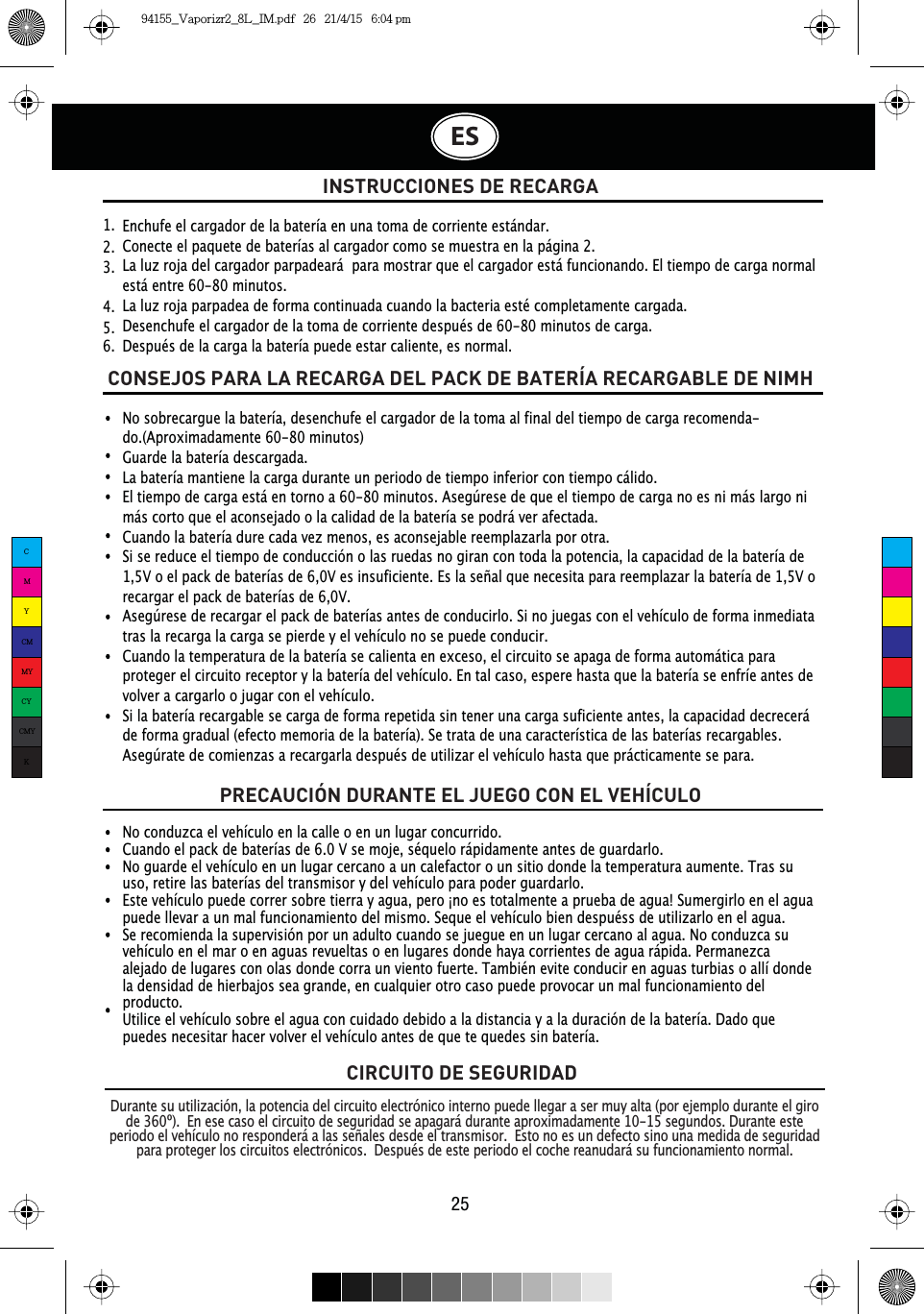 INSTRUCCIONES DE RECARGANo conduzca el vehículo en la calle o en un lugar concurrido.Cuando el pack de baterías de 6.0 V se moje, séquelo rápidamente antes de guardarlo.No guarde el vehículo en un lugar cercano a un calefactor o un sitio donde la temperatura aumente. Tras su uso, retire las baterías del transmisor y del vehículo para poder guardarlo.Este vehículo puede correr sobre tierra y agua, pero ¡no es totalmente a prueba de agua! Sumergirlo en el agua puede llevar a un mal funcionamiento del mismo. Seque el vehículo bien despuéss de utilizarlo en el agua.Se recomienda la supervisión por un adulto cuando se juegue en un lugar cercano al agua. No conduzca su vehículo en el mar o en aguas revueltas o en lugares donde haya corrientes de agua rápida. Permanezca alejado de lugares con olas donde corra un viento fuerte. También evite conducir en aguas turbias o allí donde la densidad de hierbajos sea grande, en cualquier otro caso puede provocar un mal funcionamiento del producto.Utilice el vehículo sobre el agua con cuidado debido a la distancia y a la duración de la batería. Dado que puedes necesitar hacer volver el vehículo antes de que te quedes sin batería.Enchufe el cargador de la batería en una toma de corriente estándar.Conecte el paquete de baterías al cargador como se muestra en la página 2.La luz roja del cargador parpadeará  para mostrar que el cargador está funcionando. El tiempo de carga normal está entre 60-80 minutos.La luz roja parpadea de forma continuada cuando la bacteria esté completamente cargada.Desenchufe el cargador de la toma de corriente después de 60-80 minutos de carga.Después de la carga la batería puede estar caliente, es normal.1.  2.  3.  4.  5.  6.  CONSEJOS PARA LA RECARGA DEL PACK DE BATERÍA RECARGABLE DE NIMHPRECAUCIÓN DURANTE EL JUEGO CON EL VEHÍCULONo sobrecargue la batería, desenchufe el cargador de la toma al final del tiempo de carga recomenda-do.(Aproximadamente 60-80 minutos)Guarde la batería descargada.La batería mantiene la carga durante un periodo de tiempo inferior con tiempo cálido.El tiempo de carga está en torno a 60-80 minutos. Asegúrese de que el tiempo de carga no es ni más largo ni más corto que el aconsejado o la calidad de la batería se podrá ver afectada.Cuando la batería dure cada vez menos, es aconsejable reemplazarla por otra.Si se reduce el tiempo de conducción o las ruedas no giran con toda la potencia, la capacidad de la batería de 1,5V o el pack de baterías de 6,0V es insuficiente. Es la señal que necesita para reemplazar la batería de 1,5V o recargar el pack de baterías de 6,0V.Asegúrese de recargar el pack de baterías antes de conducirlo. Si no juegas con el vehículo de forma inmediata tras la recarga la carga se pierde y el vehículo no se puede conducir.Cuando la temperatura de la batería se calienta en exceso, el circuito se apaga de forma automática para proteger el circuito receptor y la batería del vehículo. En tal caso, espere hasta que la batería se enfríe antes de volver a cargarlo o jugar con el vehículo.Si la batería recargable se carga de forma repetida sin tener una carga suficiente antes, la capacidad decrecerá de forma gradual (efecto memoria de la batería). Se trata de una característica de las baterías recargables. Asegúrate de comienzas a recargarla después de utilizar el vehículo hasta que prácticamente se para.ES25CIRCUITO DE SEGURIDADDurante su utilización, la potencia del circuito electrónico interno puede llegar a ser muy alta (por ejemplo durante el giro de 360º).  En ese caso el circuito de seguridad se apagará durante aproximadamente 10-15 segundos. Durante este periodo el vehículo no responderá a las señales desde el transmisor.  Esto no es un defecto sino una medida de seguridad para proteger los circuitos electrónicos.  Después de este periodo el coche reanudará su funcionamiento normal.CMYCMMYCYCMYK94155_Vaporizr2_8L_IM.pdf   26   21/4/15   6:04 pm