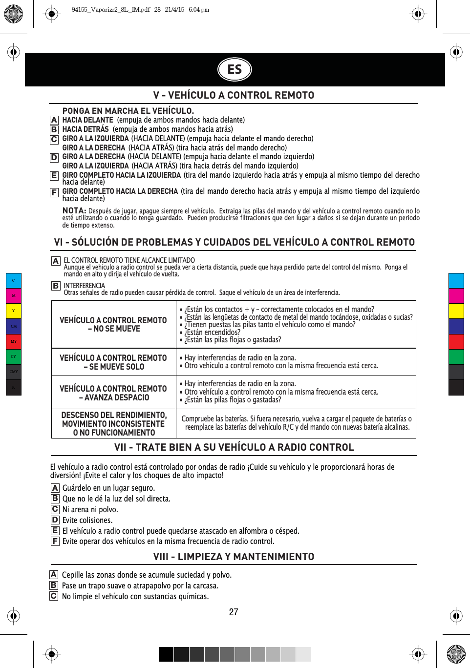 El vehículo a radio control está controlado por ondas de radio ¡Cuide su vehículo y le proporcionará horas de diversión! ¡Evite el calor y los choques de alto impacto!V - VEHÍCULO A CONTROL REMOTOVI - SÓLUCIÓN DE PROBLEMAS Y CUIDADOS DEL VEHÍCULO A CONTROL REMOTOVII - TRATE BIEN A SU VEHÍCULO A RADIO CONTROLVIII - LIMPIEZA Y MANTENIMIENTOABPONGA EN MARCHA EL VEHÍCULO. HACIA DELANTE  (empuja de ambos mandos hacia delante)HACIA DETRÁS  (empuja de ambos mandos hacia atrás)GIRO A LA IZQUIERDA(HACIA DELANTE) (empuja hacia delante el mando derecho)GIRO A LA DERECHA(HACIA ATRÁS) (tira hacia atrás del mando derecho)GIRO A LA DERECHA(HACIA DELANTE) (empuja hacia delante el mando izquierdo)GIRO A LA IZQUIERDA(HACIA ATRÁS) (tira hacia detrás del mando izquierdo)GIRO COMPLETO HACIA LA IZQUIERDA(tira del mando izquierdo hacia atrás y empuja al mismo tiempo del derecho hacia delante)GIRO COMPLETO HACIA LA DERECHA(tira del mando derecho hacia atrás y empuja al mismo tiempo del izquierdo hacia delante)NOTA:Después de jugar, apague siempre el vehículo.  Extraiga las pilas del mando y del vehículo a control remoto cuando no lo esté utilizando o cuando lo tenga guardado.  Pueden producirse filtraciones que den lugar a daños si se dejan durante un periodo de tiempo extenso.ABCDEFGuárdelo en un lugar seguro.Que no le dé la luz del sol directa.Ni arena ni polvo.Evite colisiones.El vehículo a radio control puede quedarse atascado en alfombra o césped.Evite operar dos vehículos en la misma frecuencia de radio control.ABCDEFCepille las zonas donde se acumule suciedad y polvo.Pase un trapo suave o atrapapolvo por la carcasa.No limpie el vehículo con sustancias químicas.ABCES27EL CONTROL REMOTO TIENE ALCANCE LIMITADOAunque el vehículo a radio control se pueda ver a cierta distancia, puede que haya perdido parte del control del mismo.  Ponga el mando en alto y dirija el vehículo de vuelta.INTERFERENCIAOtras señales de radio pueden causar pérdida de control.  Saque el vehículo de un área de interferencia.VEHÍCULO A CONTROL REMOTO – NO SE MUEVEVEHÍCULO A CONTROL REMOTO – SE MUEVE SOLOVEHÍCULO A CONTROL REMOTO – AVANZA DESPACIODESCENSO DEL RENDIMIENTO,MOVIMIENTO INCONSISTENTE O NO FUNCIONAMIENTO• ¿Están los contactos + y – correctamente colocados en el mando?•¿Están las lengüetas de contacto de metal del mando tocándose, oxidadas o sucias?• ¿Tienen puestas las pilas tanto el vehículo como el mando?• ¿Están encendidos?• ¿Están las pilas flojas o gastadas?• Hay interferencias de radio en la zona.• Otro vehículo a control remoto con la misma frecuencia está cerca.• Hay interferencias de radio en la zona.• Otro vehículo a control remoto con la misma frecuencia está cerca.• ¿Están las pilas flojas o gastadas?Compruebe las baterías. Si fuera necesario, vuelva a cargar el paquete de baterías o reemplace las baterías del vehículo R/C y del mando con nuevas batería alcalinas.CMYCMMYCYCMYK94155_Vaporizr2_8L_IM.pdf   28   21/4/15   6:04 pm
