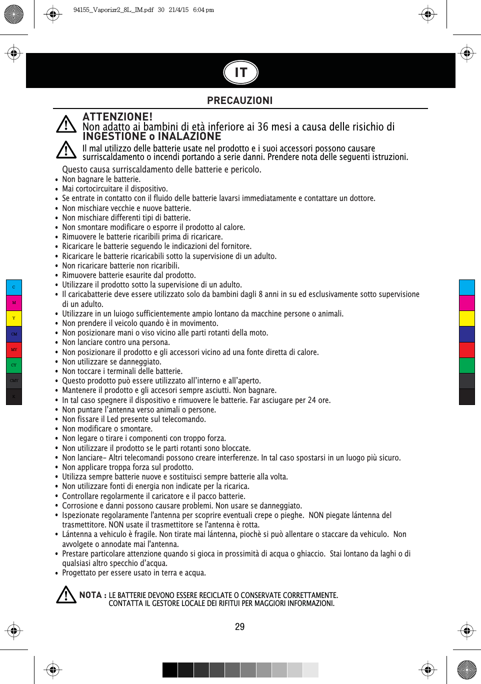 ATTENZIONE!Non adatto ai bambini di età inferiore ai 36 mesi a causa delle risichio di INGESTIONE o INALAZIONEIl mal utilizzo delle batterie usate nel prodotto e i suoi accessori possono causare surriscaldamento o incendi portando a serie danni. Prendere nota delle seguenti istruzioni.PRECAUZIONIIT29Questo causa surriscaldamento delle batterie e pericolo.Non bagnare le batterie.Mai cortocircuitare il dispositivo.Se entrate in contatto con il fluido delle batterie lavarsi immediatamente e contattare un dottore.Non mischiare vecchie e nuove batterie.Non mischiare differenti tipi di batterie.Non smontare modificare o esporre il prodotto al calore.Rimuovere le batterie ricaribili prima di ricaricare.Ricaricare le batterie seguendo le indicazioni del fornitore.Ricaricare le batterie ricaricabili sotto la supervisione di un adulto.Non ricaricare batterie non ricaribili.Rimuovere batterie esaurite dal prodotto.Utilizzare il prodotto sotto la supervisione di un adulto.Il caricabatterie deve essere utilizzato solo da bambini dagli 8 anni in su ed esclusivamente sotto supervisione di un adulto.Utilizzare in un luiogo sufficientemente ampio lontano da macchine persone o animali.Non prendere il veicolo quando è in movimento.Non posizionare mani o viso vicino alle parti rotanti della moto.Non lanciare contro una persona.Non posizionare il prodotto e gli accessori vicino ad una fonte diretta di calore.Non utilizzare se danneggiato.Non toccare i terminali delle batterie.4XHVWRSURGRWWRSXzHVVHUHXWLOL]]DWRDOO·LQWHUQRHDOO·DSHUWRMantenere il prodotto e gli accesori sempre asciutti. Non bagnare. In tal caso spegnere il dispositivo e rimuovere le batterie. Far asciugare per 24 ore.1RQSXQWDUHO·DQWHQQDYHUVRDQLPDOLRSHUVRQHNon fissare il Led presente sul telecomando.Non modificare o smontare.Non legare o tirare i componenti con troppo forza.Non utilizzare il prodotto se le parti rotanti sono bloccate.Non lanciare- Altri telecomandi possono creare interferenze. In tal caso spostarsi in un luogo più sicuro.Non applicare troppa forza sul prodotto.Utilizza sempre batterie nuove e sostituisci sempre batterie alla volta.Non utilizzare fonti di energia non indicate per la ricarica.Controllare regolarmente il caricatore e il pacco batterie.Corrosione e danni possono causare problemi. Non usare se danneggiato.Ispezionate regolaramente l&apos;antenna per scoprire eventuali crepe o pieghe.  NON piegate lántenna del trasmettitore. NON usate il trasmettitore se l&apos;antenna è rotta.Lántenna a vehiculo è fragile. Non tirate mai lántenna, piochè si può allentare o staccare da vehiculo.  Non avvolgete o annodate mai l&apos;antenna.Prestare particolare attenzione quando si gioca in prossimità di acqua o ghiaccio.  Stai lontano da laghi o di TXDOVLDVLDOWURVSHFFKLRG·DFTXDProgettato per essere usato in terra e acqua.NOTA :LE BATTERIE DEVONO ESSERE RECICLATE O CONSERVATE CORRETTAMENTE.                CONTATTA IL GESTORE LOCALE DEI RIFITUI PER MAGGIORI INFORMAZIONI.CMYCMMYCYCMYK94155_Vaporizr2_8L_IM.pdf   30   21/4/15   6:04 pm