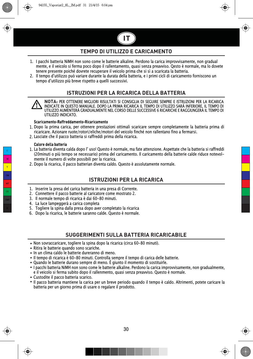 1.   I pacchi batteria NiMH non sono come le batterie alkaline. Perdono la carica improvvisamente, non gradual   mente, e il veicolo si ferma poco dopo il rallentamento, quasi senza preavviso. Qesto è normale, ma lo dovete    tenere presente poiché dovrete recuperare il veicolo prima che si sì a scaricata la batteria. ,OWHPSRG·XWLOL]]RSXzYDULDUHGXUDQWHODGXUDWDGHOODEDWWHULDHLSULPLFLFOLGLFDULFDPHQWRIRUQLVFRQRXQ WHPSRG·XWLOL]]RSLEUHYHULVSHWWRDTXHOOLVXFFHVVLYL1.   Inserire la presa del carica batteria in una presa di Corrente.2.   Connettere il pacco batterie al caricatore come mostrato 2.3.   Il normale tempo di ricarica è dai 60-80 minuti.4.   La luce lampeggerà a carica completa5.   Togliere la spina dalla presa dopo aver completato la ricarica6.   Dopo la ricarica, le batterie saranno calde. Questo è normale.Non sovraccaricare, togliere la spina dopo la ricarica (circa 60-80 minuti).Ritira le batterie quando sono scariche.In un clima caldo le batterie dureranno di meno.,OWHPSRGLULFDULFDqPLQXWL&amp;RQWUROODVHPSUHLOWHPSRGLFDULFDGHOOHEDWWHULH¬Quando le batterie durano sempre di meno. È giunto il momento di sostituirle.I pacchi batteria NiMH non sono come le batterie alkaline. Perdono la carica improvvisamente, non gradualmente, e il veicolo si ferma subito dopo il rallenmento, quasi senza preavviso. Questo è normale.Custodite il pacco batteria scarico.Il pacco batteria mantiene la carica per un breve periodo quando il tempo è caldo. Altrimenti, potete caricare la batteria per un giorno prima di usare o regalare il prodotto.IT30TEMPO DI UTILIZZO E CARICAMENTOISTRUZIONI PER LA RICARICA DELLA BATTERIAISTRUZIONI PER LA RICARICASUGGERIMENTI SULLA BATTERIA RICARICABILENOTA: PER OTTENERE MIGLIORI RISULTATI SI CONSIGLIA DI SEGUIRE SEMPRE E ISTRUZIONI PER LA RICARICA INDICATE IN QUESTO MANUALE. DOPO LA PRIMA RICARICA IL TEMPO DI UTILIZZO SARÀ INFERIORE. IL TEMPO DI UTILIZZO AUMENTERÀ GRADUALMENTE NEL CORSO DELLE SUCCESSIVE 6 RICARICHE E RAGGIUNGERÀ IL TEMPO DI UTILIZZO INDICATO.Scaricamento-Raffreddamento-RicaricamentoDopo la prima carica, per ottenere prestazioni ottimali scaricare sempre completamente la batteria prima di ricaricare. Azionare ruote/rotori/eliche/motori del veicolo finché non rallentano fino a fermarsi. Lasciate che il pacco batteria si raffreddi prima della ricarica.Calore della batteria/DEDWWHULDGLYHQWDFDOGDGRSRO·XVR4XHVWRqQRUPDOHPDIDWHDWWHQ]LRQH$VSHWWDWHFKHODEDWWHULDVLUDIIUHGGL(20minuti o più tempo se necessario) prima del caricamento. Il caricamento della batterie calde riduce notevol-mente il numero di volte possibili per la ricarica.Dopo la ricarica, il pacco batterian diventa caldo. Questo è assolutamente normale.1.  1.  2.  2.  CMYCMMYCYCMYK94155_Vaporizr2_8L_IM.pdf   31   21/4/15   6:04 pm