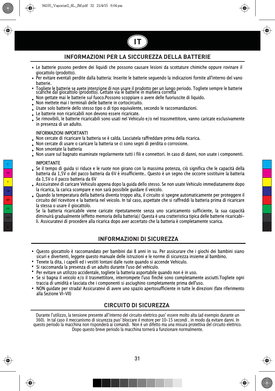 Le batterie pssono perdere dei liquidi che possono causare lesioni da scottature chimiche oppure rovinare il giocattolo (prodotto).Per evitare eventali perdite dalla batteria: Inserite le batterie seguendo la indicazioni fornite all&apos;interno del vano batterie.Togliete le batterie se avete intenzione di non usare il prodotto per un lungo periodo. Togliete sempre le batterie Questo giocattolo è raccomandato per bambini dai 8 anni in su. Per assicurare che i giochi dei bambini siano sicuri e divertenti, leggete questo manuale delle istruzioni e le norme di sicurezza insieme al bambino.Tenete la dita, i capelli ed i vestiti lontani dalle ruote quando si accende Vehiculo.Si raccomanda la presenza di un adulto durante l&apos;uso del vehiculo.Per evitare un utilizzo accidentale, togliete la batteria asportabile quando non è in uso.Se si bagna il veicolo e/o il trasmettitore, interrompete l&apos;uso finché sono completamente asciutti.Togliete ogni traccia di umidità e lasciata che i componenti si asciughino completamente prima dell&apos;uso.NON guidate per strada! Assicuratevi di avere uno spazio apertosufficiente in tutte le direzioni (fate riferimento alla Sezione VI-VII)IT31INFORMAZIONI DI SICUREZZAINFORMAZIONI PER LA SICCUREZZA DELLA BATTERIEscariche dal giocattolo (prodotto). Gettate via le batterie in maniera correttaNon gettate mai le batterie sul fuoco.Possono scoppiare o avere delle fuoriuscite di liquido.Non mettete mai i terminali delle batterie in cortocircuito.Usate solo batterie dello stesso tipo o di tipo equivalente, secondo le raccomandazioni.Le batterie non ricaricabili non devono essere ricaricate.Se rimovibili, le batterie ricaricabili sono usati nel Vehiculo e/o nel trassmettitore, vanno caricate esclusivamente in presenza di un adulto.INFORMAZIONI IMPORTANTINon cercate di ricaricare la batteria se è calda. Lasciatela raffreddare prima della ricarica.Non cercate di usare o caricare la batteria se ci sono segni di perdita o corrosione.Non smontate la batteriaNon usare sul bagnato esaminate regolarmente tutti i fili e connettori. In caso di danni, non usate i componenti.IMPORTANTESe il tempo di guida si riduce e le ruote non girano con la massima potenza, ciò significa che le capacità della batteria da 1,5V o del pacco batteria da 6V è insufficiente.. Questo è un segno che occorre sostituire la batteria da 1,5V o il pacco batteria da 6VAssicuiratevi di caricare Vehiculo appena dopo la guida dello stesso. Se non usate Vehiculo immediatamente dopo la ricarica, la carica scompare e non sarà possibile guidare il veicolo.Quando la temperatura della batteria diventa troppo alta, il circuito si spegne automaticamente per proteggere il circuito del ricevitore e la batteria nel veicolo. In tal caso, aspettate che si raffreddi la batteria prima di ricaricare la stessa o usare il giocattolo.Se la batteria ricaricabile viene caricate ripetutamente senza uno scaricamento sufficiente, la sua capacità diminuirà gradualmente (effetto memoria della batteria)/ Questa è una cratteristica tipica delle batterie ricaricabi-li. Assicuratevi di procedere alla ricarica dopo aver accertato che la batteria è completamente scarica.CIRCUITO DI SICUREZZA&apos;XUDQWHO·XWLOL]]RODWHQVLRQHSUHVHQWHDOO·LQWHUQRGHOFLUFXLWRHOHWWULFRSXR·HVVHUHPROWRDOWDDGHVHPSLRGXUDQWHXQ,QWDOFDVRLOPHFFDQLVPRGLVLFXUH]]DSXR·EORFFDUHLOPRWRUHSHUVHFRQGLLQPRGRGDHYLWDUHGDQQL,Qquesto periodo la macchina non risponderà ai comandi.  Non è un difetto ma una misura protettiva del circuito elettrico. Dopo questo breve periodo la macchina tornerà a funzionare normalmente.CMYCMMYCYCMYK94155_Vaporizr2_8L_IM.pdf   32   21/4/15   6:04 pm