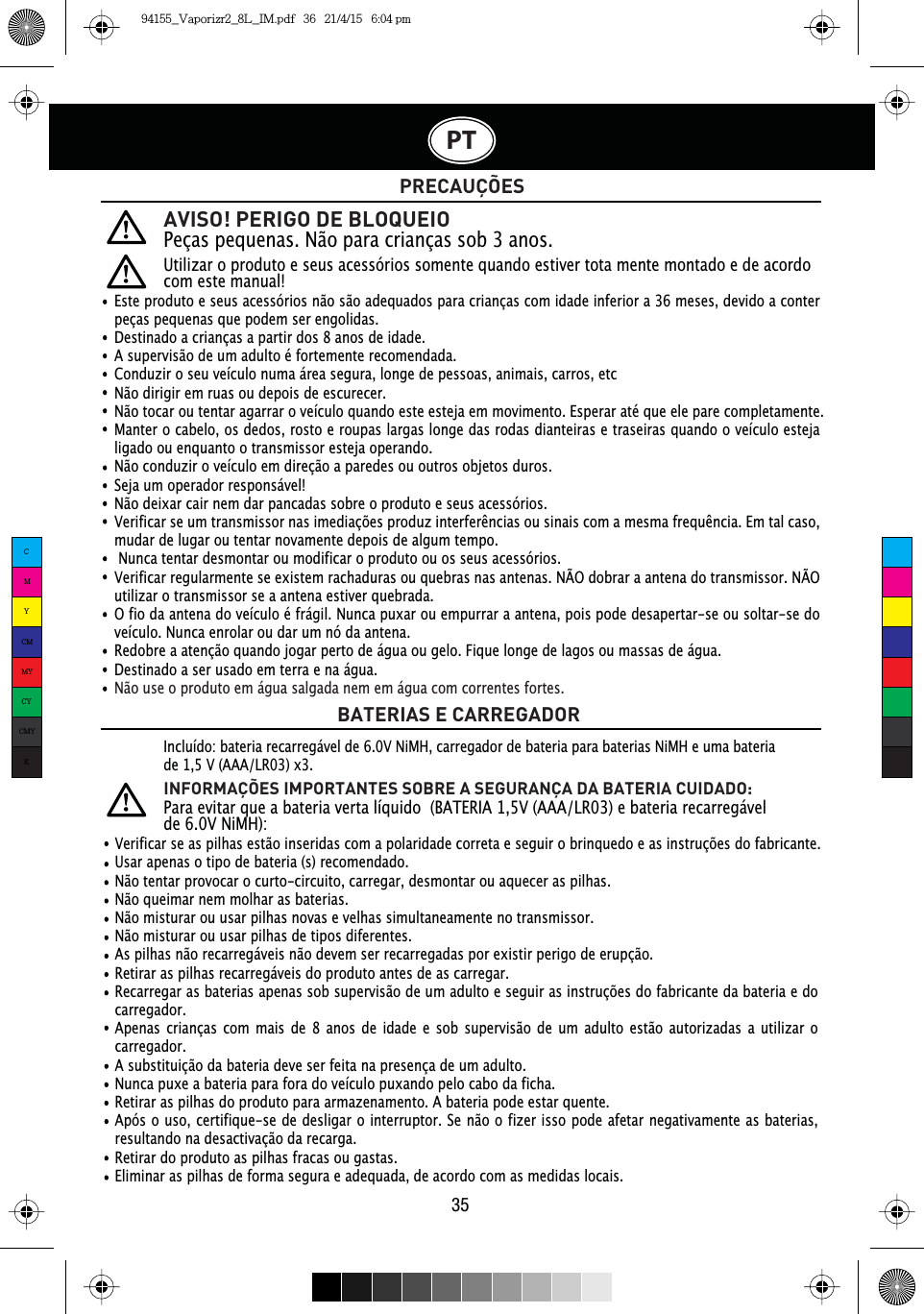 AVISO! PERIGO DE BLOQUEIOPeças pequenas. Não para crianças sob 3 anos.PRECAUÇÕESBATERIAS E CARREGADORVerificar se as pilhas estão inseridas com a polaridade correta e seguir o brinquedo e as instruções do fabricante.Usar apenas o tipo de bateria (s) recomendado.Não tentar provocar o curto-circuito, carregar, desmontar ou aquecer as pilhas.Não queimar nem molhar as baterias.Não misturar ou usar pilhas novas e velhas simultaneamente no transmissor.Não misturar ou usar pilhas de tipos diferentes.As pilhas não recarregáveis   não devem ser recarregadas por existir perigo de erupção. Retirar as pilhas recarregáveis   do produto antes de as carregar.Recarregar as baterias apenas sob supervisão de um adulto e seguir as instruções do fabricante da bateria e do carregador.Apenas crianças com mais de 8 anos de idade e sob supervisão de um adulto estão autorizadas a utilizar o carregador.A substituição da bateria deve ser feita na presença de um adulto.Nunca puxe a bateria para fora do veículo puxando pelo cabo da ficha.Retirar as pilhas do produto para armazenamento. A bateria pode estar quente.Após o uso, certifique-se de desligar o interruptor. Se não o fizer isso pode afetar negativamente as baterias, resultando na desactivação da recarga.Retirar do produto as pilhas fracas ou gastas.Eliminar as pilhas de forma segura e adequada, de acordo com as medidas locais.Incluído: bateria recarregável de 6.0V NiMH, carregador de bateria para baterias NiMH e uma bateria de 1,5 V (AAA/LR03) x3.INFORMAÇÕES IMPORTANTES SOBRE A SEGURANÇA DA BATERIA CUIDADO: Para evitar que a bateria verta líquido  (BATERIA 1,5V (AAA/LR03) e bateria recarregável de 6.0V NiMH):PT35Utilizar o produto e seus acessórios somente quando estiver tota mente montado e de acordo com este manual!Este produto e seus acessórios não são adequados para crianças com idade inferior a 36 meses, devido a conter peças pequenas que podem ser engolidas.Destinado a crianças a partir dos 8 anos de idade.A supervisão de um adulto é fortemente recomendada.Conduzir o seu veículo numa área segura, longe de pessoas, animais, carros, etcNão dirigir em ruas ou depois de escurecer.Não tocar ou tentar agarrar o veículo quando este esteja em movimento. Esperar até que ele pare completamente.Manter o cabelo, os dedos, rosto e roupas largas longe das rodas dianteiras e traseiras quando o veículo esteja ligado ou enquanto o transmissor esteja operando.Não conduzir o veículo em direção a paredes ou outros objetos duros.Seja um operador responsável!Não deixar cair nem dar pancadas sobre o produto e seus acessórios.9HULILFDUVHXPWUDQVPLVVRUQDVLPHGLDo}HVSURGX]LQWHUIHUrQFLDVRXVLQDLVFRPDPHVPDIUHTXrQFLD(PWDOFDVRmudar de lugar ou tentar novamente depois de algum tempo. Nunca tentar desmontar ou modificar o produto ou os seus acessórios.Verificar regularmente se existem rachaduras ou quebras nas antenas. NÃO dobrar a antena do transmissor. NÃO utilizar o transmissor se a antena estiver quebrada.O fio da antena do veículo é frágil. Nunca puxar ou empurrar a antena, pois pode desapertar-se ou soltar-se do  veículo. Nunca enrolar ou dar um nó da antena.Redobre a atenção quando jogar perto de água ou gelo. Fique longe de lagos ou massas de água.Destinado a ser usado em terra e na água.Não use o produto em água salgada nem em água com correntes fortes.CMYCMMYCYCMYK94155_Vaporizr2_8L_IM.pdf   36   21/4/15   6:04 pm