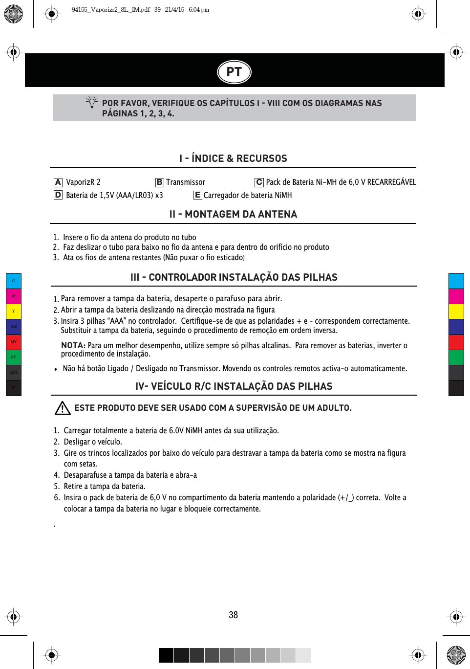 PT38POR FAVOR, VERIFIQUE OS CAPÍTULOS I  VIII COM OS DIAGRAMAS NAS PÁGINAS 1, 2, 3, 4.1.  Insere o fio da antena do produto no tubo2.  Faz deslizar o tubo para baixo no fio da antena e para dentro do orifício no produto3.  Ata os fios de antena restantes (Não puxar o fio esticado)I  ÍNDICE &amp; RECURSOSII  MONTAGEM DA ANTENAIII  CONTROLADOR INSTALAÇÃO DAS PILHASIV VEÍCULO R/C INSTALAÇÃO DAS PILHAS1.  2.  3.  Para remover a tampa da bateria, desaperte o parafuso para abrir.Abrir a tampa da bateria deslizando na direcção mostrada na figuraInsira 3 pilhas “AAA” no controlador.  Certifique-se de que as polaridades + e – correspondem correctamente.Substituir a tampa da bateria, seguindo o procedimento de remoção em ordem inversa.NOTA:Para um melhor desempenho, utilize sempre só pilhas alcalinas. Para remover as baterias, inverter o procedimento de instalação.VaporizR 2    Transmissor    Pack de Bateria Ni-MH de 6,0 V RECARREGÁVEL   Bateria de 1,5V (AAA/LR03) x3     Carregador de bateria NiMHADEB CNão há botão Ligado / Desligado no Transmissor. Movendo os controles remotos activa-o automaticamente.          ESTE PRODUTO DEVE SER USADO COM A SUPERVISÃO DE UM ADULTO.1.  Carregar totalmente a bateria de 6.0V NiMH antes da sua utilização.2.  Desligar o veículo. 3.  Gire os trincos localizados por baixo do veículo para destravar a tampa da bateria como se mostra na figura   com setas.4.  Desaparafuse a tampa da bateria e abra-a5.  Retire a tampa da bateria.6.  Insira o pack de bateria de 6,0 V no compartimento da bateria mantendo a polaridade (+/_) correta.  Volte a    colocar a tampa da bateria no lugar e bloqueie correctamente..CMYCMMYCYCMYK94155_Vaporizr2_8L_IM.pdf   39   21/4/15   6:04 pm