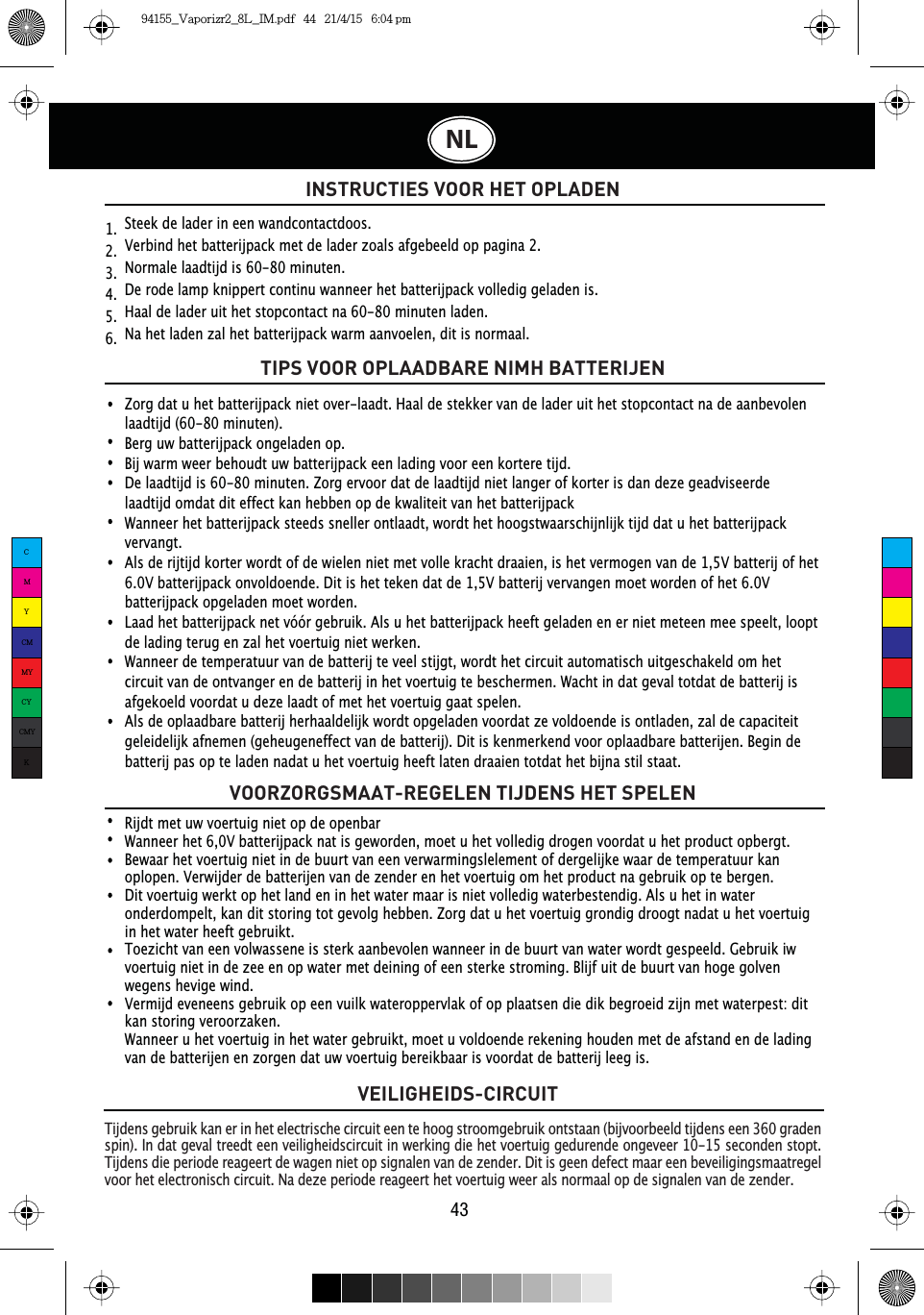 43NLVEILIGHEIDS-CIRCUITINSTRUCTIES VOOR HET OPLADENTijdens gebruik kan er in het electrische circuit een te hoog stroomgebruik ontstaan (bijvoorbeeld tijdens een 360 graden spin). In dat geval treedt een veiligheidscircuit in werking die het voertuig gedurende ongeveer 10-15 seconden stopt. Tijdens die periode reageert de wagen niet op signalen van de zender. Dit is geen defect maar een beveiligingsmaatregel voor het electronisch circuit. Na deze periode reageert het voertuig weer als normaal op de signalen van de zender.Rijdt met uw voertuig niet op de openbarWanneer het 6,0V batterijpack nat is geworden, moet u het volledig drogen voordat u het product opbergt.Bewaar het voertuig niet in de buurt van een verwarmingslelement of dergelijke waar de temperatuur kan oplopen. Verwijder de batterijen van de zender en het voertuig om het product na gebruik op te bergen.Dit voertuig werkt op het land en in het water maar is niet volledig waterbestendig. Als u het in water onderdompelt, kan dit storing tot gevolg hebben. Zorg dat u het voertuig grondig droogt nadat u het voertuig in het water heeft gebruikt.Toezicht van een volwassene is sterk aanbevolen wanneer in de buurt van water wordt gespeeld. Gebruik iw voertuig niet in de zee en op water met deining of een sterke stroming. Blijf uit de buurt van hoge golven wegens hevige wind. Vermijd eveneens gebruik op een vuilk wateroppervlak of op plaatsen die dik begroeid zijn met waterpest: dit kan storing veroorzaken.Wanneer u het voertuig in het water gebruikt, moet u voldoende rekening houden met de afstand en de lading van de batterijen en zorgen dat uw voertuig bereikbaar is voordat de batterij leeg is.Steek de lader in een wandcontactdoos.Verbind het batterijpack met de lader zoals afgebeeld op pagina 2.1RUPDOHODDGWLMGLVPLQXWHQ¬De rode lamp knippert continu wanneer het batterijpack volledig geladen is.+DDOGHODGHUXLWKHWVWRSFRQWDFWQDPLQXWHQODGHQ¬Na het laden zal het batterijpack warm aanvoelen, dit is normaal.1.  2.  3.  4.  5.  6.  TIPS VOOR OPLAADBARE NIMH BATTERIJENVOORZORGSMAAT-REGELEN TIJDENS HET SPELENZorg dat u het batterijpack niet over-laadt. Haal de stekker van de lader uit het stopcontact na de aanbevolen laadtijd (60-80 minuten).Berg uw batterijpack ongeladen op.Bij warm weer behoudt uw batterijpack een lading voor een kortere tijd. De laadtijd is 60-80 minuten. Zorg ervoor dat de laadtijd niet langer of korter is dan deze geadviseerde laadtijd omdat dit effect kan hebben op de kwaliteit van het batterijpackWanneer het batterijpack steeds sneller ontlaadt, wordt het hoogstwaarschijnlijk tijd dat u het batterijpack vervangt.Als de rijtijd korter wordt of de wielen niet met volle kracht draaien, is het vermogen van de 1,5V batterij of het 6.0V batterijpack onvoldoende. Dit is het teken dat de 1,5V batterij vervangen moet worden of het 6.0V batterijpack opgeladen moet worden.Laad het batterijpack net vóór gebruik. Als u het batterijpack heeft geladen en er niet meteen mee speelt, loopt de lading terug en zal het voertuig niet werken.Wanneer de temperatuur van de batterij te veel stijgt, wordt het circuit automatisch uitgeschakeld om het circuit van de ontvanger en de batterij in het voertuig te beschermen. Wacht in dat geval totdat de batterij is afgekoeld voordat u deze laadt of met het voertuig gaat spelen.Als de oplaadbare batterij herhaaldelijk wordt opgeladen voordat ze voldoende is ontladen, zal de capaciteit geleidelijk afnemen (geheugeneffect van de batterij). Dit is kenmerkend voor oplaadbare batterijen. Begin de batterij pas op te laden nadat u het voertuig heeft laten draaien totdat het bijna stil staat.CMYCMMYCYCMYK94155_Vaporizr2_8L_IM.pdf   44   21/4/15   6:04 pm