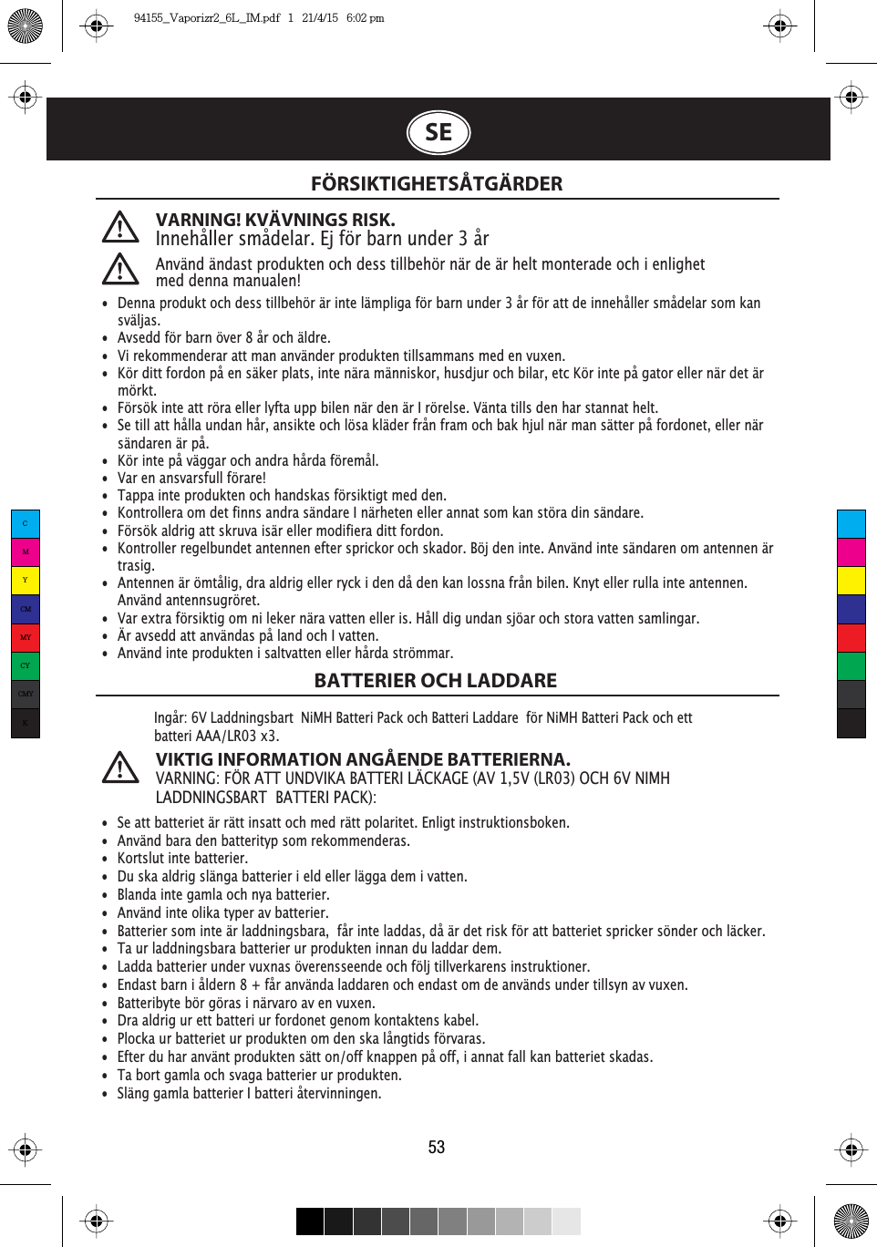 VARNING! KVÄVNINGS RISK.Innehåller smådelar. Ej för barn under 3 årAnvänd ändast produkten och dess tillbehör när de är helt monterade och i enlighet med denna manualen!FÖRSIKTIGHETSÅTGÄRDERBATTERIER OCH LADDARE53Ingår: 6V Laddningsbart  NiMH Batteri Pack och Batteri Laddare  för NiMH Batteri Pack och ett batteriAAA/LR03 x3.VIKTIG INFORMATION ANGÅENDE BATTERIERNA.VARNING: FÖR ATT UNDVIKA BATTERI LÄCKAGE (AV 1,5V (LR03) OCH 6V NIMHLADDNINGSBART  BATTERI PACK):SE•  Denna produkt och dess tillbehör är inte lämpliga för barn under 3 år för att de innehåller smådelar som kan   sväljas.•  Avsedd för barn över 8 år och äldre. •  Vi rekommenderar att man använder produkten tillsammans med en vuxen.•  Kör ditt fordon på en säker plats, inte nära människor, husdjur och bilar, etc Kör inte på gator eller när det är   mörkt. •  Försök inte att röra eller lyfta upp bilen när den är I rörelse. Vänta tills den har stannat helt.•  Se till att hålla undan hår, ansikte och lösa kläder från fram och bak hjul när man sätter på fordonet, eller när    sändaren är på. •  Kör inte på väggar och andra hårda föremål. •  Var en ansvarsfull förare! •  Tappa inte produkten och handskas försiktigt med den.•  Kontrollera om det finns andra sändare I närheten eller annat som kan störa din sändare. •  Försök aldrig att skruva isär eller modifiera ditt fordon. •  Kontroller regelbundet antennen efter sprickor och skador. Böj den inte. Använd inte sändaren om antennen är   trasig. •  Antennen är ömtålig, dra aldrig eller ryck i den då den kan lossna från bilen. Knyt eller rulla inte antennen.   Använd antennsugröret.•  Var extra försiktig om ni leker nära vatten eller is. Håll dig undan sjöar och stora vatten samlingar.•  Är avsedd att användas på land och I vatten.•  Använd inte produkten i saltvatten eller hårda strömmar.•  Se att batteriet är rätt insatt och med rätt polaritet. Enligt instruktionsboken.•  Använd bara den batterityp som rekommenderas. •  Kortslut inte batterier. •  Du ska aldrig slänga batterier i eld eller lägga dem i vatten. •  Blanda inte gamla och nya batterier. •  Använd inte olika typer av batterier. •  Batterier som inte är laddningsbara,  får inte laddas, då är det risk för att batteriet spricker sönder och läcker.•  Ta ur laddningsbara batterier ur produkten innan du laddar dem. •  Ladda batterier under vuxnas överensseende och följ tillverkarens instruktioner.•  Endast barn i åldern 8 + får använda laddaren och endast om de används under tillsyn av vuxen.•  Batteribyte bör göras i närvaro av en vuxen.•  Dra aldrig ur ett batteri ur fordonet genom kontaktens kabel.•  Plocka ur batteriet ur produkten om den ska långtids förvaras. •  Efter du har använt produkten sätt on/off knappen på off, i annat fall kan batteriet skadas.•  Ta bort gamla och svaga batterier ur produkten. •  Släng gamla batterier I batteri återvinningen.CMYCMMYCYCMYK94155_Vaporizr2_6L_IM.pdf   1   21/4/15   6:02 pm