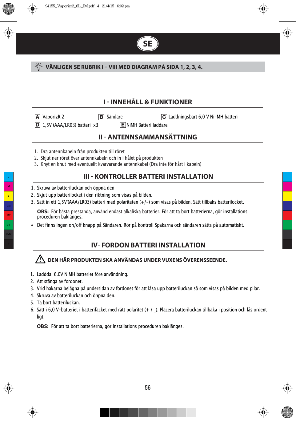 VÄNLIGEN SE RUBRIK I  VIII MED DIAGRAM PÅ SIDA 1, 2, 3, 4.1.  Dra antennkabeln från produkten till röret2.  Skjut ner röret över antennkabeln och in i hålet på produkten3.  Knyt en knut med eventuellt kvarvarande antennkabel (Dra inte för hårt i kabeln)I  INNEHÅLL &amp; FUNKTIONERII  ANTENNSAMMANSÄTTNINGIII  KONTROLLER BATTERI INSTALLATIONIV FORDON BATTERI INSTALLATION561.  Skruva av batteriluckan och öppna den2.  Skjut upp batterilocket i den riktning som visas på bilden.3.  Sätt in ett 1,5V&apos;(AAA/LR03) batteri med polariteten (+/-) som visas på bilden. Sätt tillbaks batterilocket. OBS:  För bästa prestanda, använd endast alkaliska batterier. För att ta bort batterierna, gör installations     proceduren baklänges.•  Det finns ingen on/off knapp på Sändaren. Rör på kontroll Spakarna och sändaren sätts på automatiskt.SEVaporizR 2     Sändare       Laddningsbart 6,0 V Ni-MH batteri   1,5V (AAA/LR03) batteri  x3    NiMH Batteri laddare ADEB C              DEN HÄR PRODUKTEN SKA ANVÄNDAS UNDER VUXENS ÖVERENSSEENDE. 1.  Laddda  6.0V NiMH batteriet före användning.2.  Att stänga av fordonet.3.  Vrid hakarna belägna på undersidan av fordonet för att låsa upp batteriluckan så som visas på bilden med pilar.4.  Skruva av batteriluckan och öppna den.5.  Ta bort batteriluckan.6.  Sätt i 6,0 V-batteriet i batterifacket med rätt polaritet (+ / _). Placera batteriluckan tillbaka i position och lås ordent  ligt. OBS:För att ta bort batterierna, gör installations proceduren baklänges.CMYCMMYCYCMYK94155_Vaporizr2_6L_IM.pdf   4   21/4/15   6:02 pm